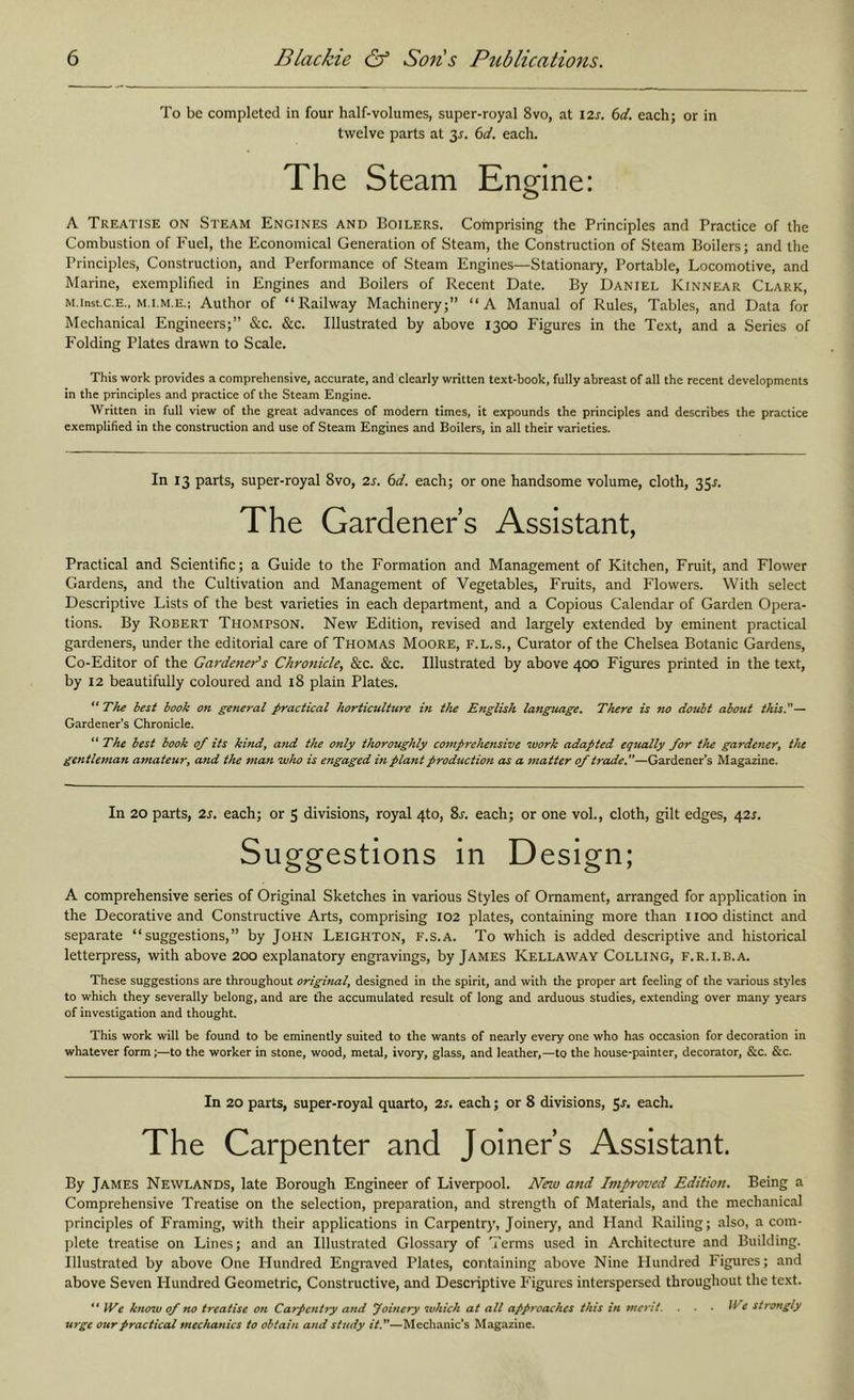 To be completed in four half-volumes, super-royal 8vo, at I2s. 6c/. each; or in twelve parts at 3^. 6c/. each. The Steam Engine: A Treatise on Steam Engines and Boilers. Comprising the Principles and Practice of the Combustion of Fuel, the Economical Generation of Steam, the Construction of Steam Boilers; and the Principles, Construction, and Performance of Steam Engines—Stationary, Portable, Locomotive, and Marine, exemplified in Engines and Boilers of Recent Date. By Daniel Kinnear Clark, M.inst.c.E., M.i.M.E.; Author of “Railway Machinery;” “A Manual of Rules, Tables, and Data for Mechanical Engineers;” &c. &c. Illustrated by above 1300 Figures in the Text, and a Series of Folding Plates drawn to Scale. This work provides a comprehensive, accurate, and clearly written text-book, fully abreast of all the recent developments in the principles and practice of the Steam Engine. Written in full view of the great advances of modern times, it expounds the principles and describes the practice exemplified in the construction and use of Steam Engines and Boilers, in all their varieties. In 13 parts, super-royal 8vo, 2s. 6d. each; or one handsome volume, cloth, 35^-. The Gardeners Assistant, Practical and Scientific; a Guide to the Formation and Management of Kitchen, Fruit, and Flower Gardens, and the Cultivation and Management of Vegetables, Fruits, and Flowers. With select Descriptive Lists of the best varieties in each department, and a Copious Calendar of Garden Opera- tions. By Robert Thompson. New Edition, revised and largely extended by eminent practical gardeners, under the editorial care of Thomas Moore, f.l.s., Curator of the Chelsea Botanic Gardens, Co-Editor of the Garc/ener's Chronic/e, &c. &c. Illustrated by above 400 Figures printed in the text, by 12 beautifully coloured and 18 plain Plates. “ The best book on general practical horticulture in the English language. There is no doubt about this.— Gardener’s Chronicle. “The best book of its kind, atid the only thoroughly comprehensive work adapted equally for the gardener, the gentleman amateur, and the man who is engaged in plant production as a matter of trade.—Gardener’s Magazine. In 20 parts, 2s. each; or 5 divisions, royal 4to, Sj. each; or one vol., cloth, gilt edges, 42J. Suggestions in Design; A comprehensive series of Original Sketches in various Styles of Ornament, arranged for application in the Decorative and Constructive Arts, comprising 102 plates, containing more than 1100 distinct and separate “suggestions,” by John Leighton, f.s.a. To which is added descriptive and historical letterpress, with above 200 explanatory engravings, by James Kellaway Colling, f.r.i.b.a. These suggestions are throughout original, designed in the spirit, and with the proper art feeling of the various st>'les to which they severally belong, and are the accumulated result of long and arduous studies, extending over many years of investigation and thought. This work will be found to be eminently suited to the wants of nearly every one who has occasion for decoration in whatever form;—to the worker in stone, wood, metal, ivory, glass, and leather,—to the house-painter, decorator, &c. &c. In 20 parts, super-royal quarto, 2s. each; or 8 divisions, Sr. each. The Carpenter and Joiner’s Assistant. By James Newlands, late Borough Engineer of Liverpool. Neiu and Improved Edition. Being a Comprehensive Treatise on the selection, preparation, and strength of Materials, and the mechanical principles of Framing, with their applications in Carpentry, Joinery, and Hand Railing; also, a com- plete treatise on Lines; and an Illustrated Glossary of Terms used in Architecture and Building. Illustrated by above One Hundred Engraved Plates, containing above Nine Hundred Figures; and above Seven Hundred Geometric, Constructive, and Descriptive Figures interspersed throughout the text. “ tVe know of no treatise on Carpentry and Joinery which at all approaches this in merit. . . ■ ^Te strongly urge our practical mechanics to obtain and study it.—Mechanic’s Magazine.