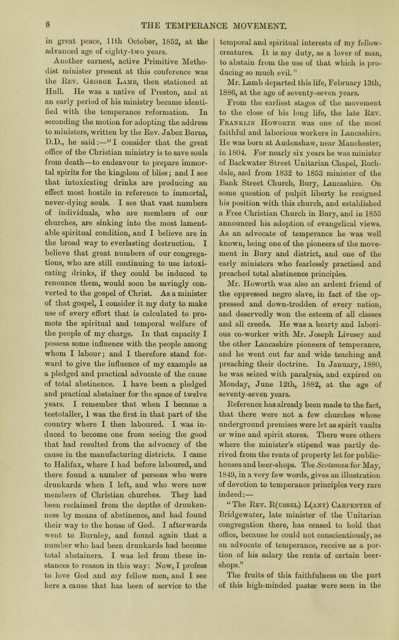 ill great peace, lltli October, 1852, at the advanced age of eighty-two years. Another earnest, active Primitive Metho- dist minister present at this conference was tlie Eev. George Lamb, then stationed at Hull. He was a native of Preston, and at an early period of his ministry became identi- fied with the temiierauce reformation. In seconding the motion for adoptuig the address to ministers, written by the Eev. Jabez Burns, D.D., he said:—-“I consider that the great office of the Christian ministry is to save souls from death—to endeavour to prepare immor- tal spirits for the kingdom of bliss; and I see that intoxicating drinks are producing an effect most hostile in reference to immortal, never-dying souls. I see that vast numbers of individuals, who are members of our churches, are sinking into the most lament- able spiritual condition, and I believe are in the broad way to everlasting destruction. I believe that great numbei'S of our congrega- tions, who are still continuing to use intoxi- cating drinks, if they could be induced to renounce them, would soon be savingly con- verted to the gospel of Christ. As a minister of that gospel, I consider it my duty to make use of every effort that is calculated to pro- mote the spiritual and temporal welfare of the people of my charge. In that capacity I po.ssess some influence with the people among whom I labour; and I therefore stand for- ward to give the influence of my example as a pledged and practical advocate of the cause of total abstinence. I have been a pledged and practical abstainer for the space of twelve years. I remember that when I became a teetotaller, I was the first in that 2:)art of the country where I then laboured. I was in- duced to become one from seeing the good that had resulted from the advocacy of the cause in the manufacturing districts. I came to Halifax, where I had before laboured, and there found a nnmber of persons who were drunkards when I left, and who were now members of Christian churches. They had been reclaimed from the depths of drunken- ness by means of abstinence, and had found their way to the house of God. I afterwards went to Burnley, and found again that a number who had been drunkards had become total abstainers. I was led from these in- stances to reason in this way: Now, I profess to love God and my fellow men, and I see here a cause that has been of service to the tem])oral and spiritual interests of my fellow- creatures. It is my duty, as a lover of man, to abstain from the use of that which is pro- ducing so much evil. ” Mr. Lamb departed this life, February 13th, 1886, at the age of seventy-seven years. From the earliest stages of the movement to the close of his long life, the late Eev. Franklin Howorth was one of the most faithful and laborious workers in Laucashi)-e. He was born at Audenshaw, near Manchester, in 1804. For nearly six years he was minister of Backwater Street Unitarian Chapel, Eoch- dale, and from 1832 to 1853 minister of the Bank Street Church, Bury, Lancashire. On some question of pulpit liberty he resigned his position with this church, and established a Free Christian Church in Bury, and in 1855 announced his adoiition of evangelical views. As an advocate of temperance he was well known, being one of the pioneers of the move- ment in Bury and district, and one of the early ministers who fearlessly practised and preached total abstinence principles. Mr. Howorth was also an ardent friend of the oppressed negro slave, in fact of the op- pressed and down-trodden of every nation, and deservedly won the esteem of aU classes and all creeds. He was a hearty and labori- ous co-worker with Mr. Joseph Livese} and the other Lancashire pioneers of temperance, and he went out far and wide teaching and preaching their doctrine. In January, 1880, he was seized with paralysis, and expired on Monday, June 12tli, 1882, at the age of seventy-seven years. Eeference has already been made to the fact, that there were not a few churches whose underground premises were let as spu'it vaults or wine and spirit stores. There were others whei-e the minister’s stipend was partly de- rived from the rents of property let for public- houses and beer-shops. The Scotsman for May, 1849, in a very few words, gives an illustration of devotion to temperance jDrinciples vex’y rare indeed:— “ The Eev. E(ussel) L(ant) Carpenter of Bridgewater, late miiiistei- of the Unitarian congregation there, has ceased to hold that office, because he could not conscientiously, as an advocate of temperance, receive as a por- tion of his salary the rents of certain beer- shops.” The fruits of this faithfulness on the paid of this high-minded pastor were seen in the