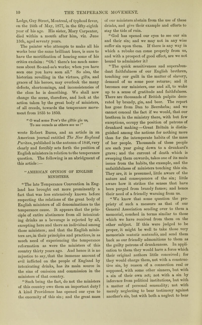 Lodge, Guy Street, Montreal, of typhoid fever, on the 24th of May, 1877, in the fifty-eiglith year of his age. His sister, Mary Carpenter, died within a mouth after him, viz. June 15th, aged seventy yeai’s. The painter who attempts to make all his works bear the same brilliant hues, is sure to have the mortification of hearing some of his critics exclaim: “Oh ! there’s too much same- ness about So-and-so’s works; when you have seen one you have seen all.” So also, the historian revelling in the virtues, gifts, and graces of his heroes, may overlook the many defects, shortcomings, and inconsistencies of the class he is describing. We shall now change the scene, therefore, and look at the action taken by the great body of ministers, of all creeds, towards the temperance move- ment from 1835 to 1850. “ 0 wad some Pow’r the giftie gie us. To see oursels as others see us ! ” wrote Robert Burns, and an article in an American journal entitled The Netv England Puritan, published in the autumn of 1846, very clearly and forcibly sets forth the position of English ministers in relation to the temperance question. The following is an abridgment of this article;— “AMERICAN OPINION OP ENGLISH MINISTERS. “ The late Temperance Convention in Eng- land has brought out more prominently a fact that was less extensively known before respecting the relations of the great body of Enwlish ministers of all denominations to the temperance cause. It appears that the prin- ciple of entire abstinence from all intoxicat- ing drinks as a beverage is rejected by all, excepting here and there an individual among those ministers; and that the English minis- ters are, in their principles and practices, in as much need of experiencing the temperance reformation as wei’e the ministers of this counti'y thirty years ago. And hence it is no injustice to say, that the immense amount of evil inflicted on the people of England by intoxicating drinks, has its main source in the sins of omission and commission in the ministers of that country. “ Such being the fact, do not the ministers of this country owe them an important duty? A kind Providence has opened our eyes to tlie enormity of this sin ; and the great mass of our ministers abstain from the use of these di-inks, and give their example and efforts to stay the tide of ruin. “God has opened our eyes to see our sin and their sin; and we may not in any wise suffer sin upon them. If there is any way in which a rebuke can come properly from us, and with a prospect of good effect, are we not bound to administer it? “The quick sensitiveness and superabun- dant faithfulness of our English brethren, touching our guilt in the matter of slavery, demand of us some poor returns; and it becomes our ministers, one and all, to wake up to a sense of gratitude and faithfulness. There are thousands of British pulpits deco- rated by brandy, gin, and beer. The report has gone from Dan to Beersheba; and we cannot conceal the fact if we would, that our brethren in the ministry there, with but few exceptions, occupy the position of patrons of drunkard making—Great Britain is distin- guished among the nations for nothing more than for the intemperate habits of the mass of her people. Thousands of these jDeople are each year going down to a drunkai’d’s gi’ave; and the current of death which is sweeping them onwards, takes one of its main issues from the habits, the example, and the unfaithfulness of ministers touching this sin. They are, it is presumed, little aware of the nature and consequences of the sin; little aware how it strikes the senses that have been purged from brandy fumes; and hence their need of a friendly warning from us. “We know that some question the pro- priety of such a measure as that of our General Association sending over to them a memorial, couched in terms similar to those which we have received from them on the other subject. If this were judged to be proper, it might be well to take those very memorials mutatis mutandis, and send them back as our friendly admonitions to them as the guilty patrons of drunkenness. In appli- cation to them they w’ould have a force which their original author’s little conceived; for they would chai’ge them, not with a construc- tive sin, by reason of a connection real or supposed, with some other siiruers, but with a sin of their own act; not with a sin by inference from political institutions, but with a matter of personal sensuality; not with merely neglecting to bear testimony against another’s sin, but with both a neglect to bear