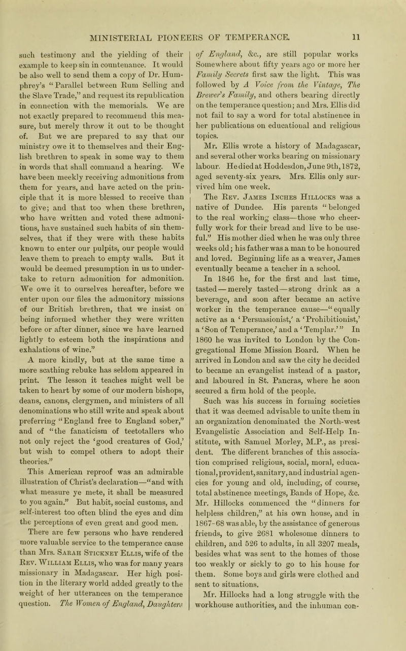 such testimony aiul the yielding of their exanijile to keep sin in countenance. It would be .also well to send them a copy of Dr. Hum- phrey’s “ Parallel between Rum Selling and the Slave Trade,” and recpiest its republication in connection with the memorials. We are not exactly prepared to recommend this mea- sure, but merely throw it out to be thought of. But we are prepared to say that our ministry owe it to themselves and their Eng- lish brethren to speak in some way to them in words that shall command a hearing. We h.ave been meekly receiving admonitions from them for years, and have acted on the prin- ciple that it is more blessed to receive than to give; and that too when these brethren, who have written and voted these admoni- tions, have sustained such habits of sin them- selves, that if they were with these habits known to enter our pulpits, our people would leave them to preach to empty walls. But it would be deemed presumption in us to under- take to return admonition for admonition. We owe it to ourselves hereaftei’, before we enter upon our files the admonitory missions of our British brethren, that we insist on being informed whether they were written before or after dinner, since we have learned lightly to esteem both the inspirations and exhalations of wine.” A more kindly, but at the same time a more scathing rebuke has seldom appeared in print. The lesson it teaches might well be taken to heart by some of our modern bishops, deans, canons, clergymen, and ministers of all denominations who still write and speak about preferring “England free to England sober,” and of “the fanaticism of teetotallers who not only reject the ‘good creatures of God,’ but wish to compel others to adopt their theories.” This American reproof was an admirable illustration of Christ’s declaration—“and with what measure ye mete, it shall be measured to you again.” But habit, social customs, and self-interest too often blind the eyes and dim the perceptions of even great and good men. There are few persons who have rendered more valuable service to the temperance cause than Ml'S. Sarah Stickney Ellis, wife of the Rev. William Ellls, who was for many years missionary in Madagascar. Her high posi- tion in the literary world added greatly to the weight of her utterances on the temperance question. T/ie Wotnen of England, Daughten^ of England, &c., are still j)opular works Somewhere about fifty years ago or more her Familg Secrets first saw the light. This was followed by A Voice from the Vintage, The Brewer's Fainilg, and others bearing directly on the temperance question; and Mrs. Ellis did not fail to say a word for total abstinence in her publications on educational and religious topics. Mr. Ellis wrote a history of Madagascar, and several other works bearing on missionary labour. He died at Hoddesdon, June 9th, 1872, aged seventy-six years. Mrs. Ellis only sur- vived him one week. The Rev. James Inches Hillocks w.os a native of Dundee, His parents “ belonged to the real working class—those who cheer- fully work for their bread and live to be use- ful.” His mother died when he was only three weeks old; his father was a man to be honoured and loved. Beginning life as a weaver, James eventually became a teacher in a school. In 1846 he, for the first and last time, tasted—merely tasted—strong drink as a beverage, and soon after became an active worker in the temperance cause—“ equally active as a ‘ Persuasionist,' a ‘Prohibitionist,’ a ‘ Son of Temperance,’ and a ‘ Templar.’ ” In 1860 he was invited to London by the Con- gregational Home Mission Board. When he arrived in London and saw the city he decided to became an evangelist instead of a pastor, and laboured in St. Pancras, where he soon secured a firm hold of the people. Such was his success in forming societies that it was deemed advisable to unite them in an organization denominated the North-west Evangelistic Association and Self-Help In- stitute, with Samuel Morley, M.P., as presi- dent. The difi’erent branches of this associa- tion comprised religious, social, moral, educa- tional, provident, sanitary, and industrial agen- cies for young and old, including, of course, total abstinence meetings. Bands of Hope, &c. Mr. Hillocks commenced the “dinners for helpless children,” at his own house, and in 1867-68 was able, by the assistance of generous friends, to give 2681 wholesome dinners to children, and 526 to adults, in all 3207 meals, besides what was sent to the homes of those too weakly or sickly to go to his house for them. Some boys and girls wei’e clothed and sent to situations. Mr. Hillocks had a long struggle with the workhouse authorities, and the inhuman con-