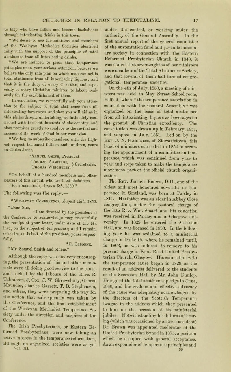 to fifty who have fallen and become backsliders through intoxicating drinks in this town. “We desire to see the ministers and members of the Wesleyan Methodist Societies identified fully with the support of the principles of total abstinence from all into.xicating drinks. “We are induced to press these temperance principles upon your serious attention, because we believe the only safe plan on which man can act is total abstinence fi'om all intoxicating liquors; and that it is the duty of every Christian, and espe- cially of every Christian minister, to labour zeal- ously for the establishment of them. “ In conclusion, we respectfully ask your atten- tion to the subject of total abstinence from all intoxicating beverages, and that you will aid us in this phil.anthropic undertaking, as intimately con- nected with the best interests of the country, and that promises greatly to conduce to the revival and success of the work of God in our connexion. “ We beg to subscribe ourselves, with the high- est respect, honoured fathers and brethren, yours in Christ Jesus, “ Samuel Smith, President. Tho.mas Armitage, ) c. . • [ Secretaries. IHOILAS \\HIGHTLET, 1 “ On behalf of a hundred members and office- bearers of this circuit, who are total abstainers. “HoDDERSPiELn, August 5th, 1850.” The following was the reply:— “Wesleyan Conference, August I5th, 1850. “ Dear Sirs, “ I am directed by the president of the Conference to acknowledge very respectfully the receipt of your letter, under date of the 5th inst., on the subject of temperance; and I remain, dear sirs, on behalf of the president, yours respect- fully, “G. Osborne. “ Mr. Samuel Smith and others.” Although the reply w'as not very encourag- ing, the presentation of this and other memo- rials were all doing good service to the cause, and backed by the labours of the Revs. R. Tabraham, J. Cox, J. W. Shrewsbury, George Maunder, Charles Garrett, T. B. Stephenson, and others, they were preparing the way for the action that subsequently was taken by the Conference, and the final establishment of the Wesleyan Methodist Temperance So- ciety under the direction and auspices of the Conference. The Irish Presbyterian.?, or Eastern Re- formed Presbyterians, were now taking an active interest in the temperance reformation, although no organized societies were as yet VoL. III. under the* control, or working under the authority of the General Assembly. In the first annual report of the general committee of the sustentatiou fund and juvenile mission- ary society in connection with the Eastern Reformed Presbyterian Church in 1848, it was stated that seven-eighths of her ministers were members of the Total Abstinence Society, and that several of them had formed congi'e- gational temperance societies. On the 4th of July, 1850, a meeting of min- isters was held in May Street School-room, Belfast, when “ the temperance association in connection with the General Assembly ” was organized on the basis of total abstinence from all intoxicating liquors as beverages on the ground of Christian expediency. The constitution was drawn up in February, 1851, and adopted in July, 1851. Led on by the Rev. j. N. Harkness, of Stewartstown, this band of ministers succeeded in 1854 in secur- ing the appointment of a committee on tem- perance, which was continued from year to year, and steps taken to make the temperance movement part of the official church organi- zation. The Rev. Joseph Brown, D.D., one of the oldest and most honoured advocates of tem- perance in Scotland, was bom at Paisley in 1811. His father was an elder in Abbey Close congregation, under the pastoral charge of the late Rev. Wm. Smart, and his education was received in Paisley and in Glasgow Uni- versity. In 1829 he entered the Secession Hall, and was licensed in 1833. In the follow- ing year he was ordained to a ministerial charge in Dalkeith, where he remained until, in 1863, he was induced to remove to his present charge in Kent Road United Presby- terian Church, Glasgow. His connection with the temperance cause began in 1829, as the result of an address delivered to the students of the Secession Hall by Mr. John Dunlop. He signed the total abstinence pledge in June, 1840, and his zealous and effective advocacy of the cause was adequately acknowledged by tlie directors of the Scotti.sh Temperance League in the addre.ss which they presented to him on the occasion of his ministerial jubilee. Notwithstanding his dulness of hear- ing (which was occasioned by a street accident) Dr. Brown was apjjointed moderator of the United Presbyterian Synod in 1875, a position which he occupied with general acceptance. As an expounder of temperance principles and 38