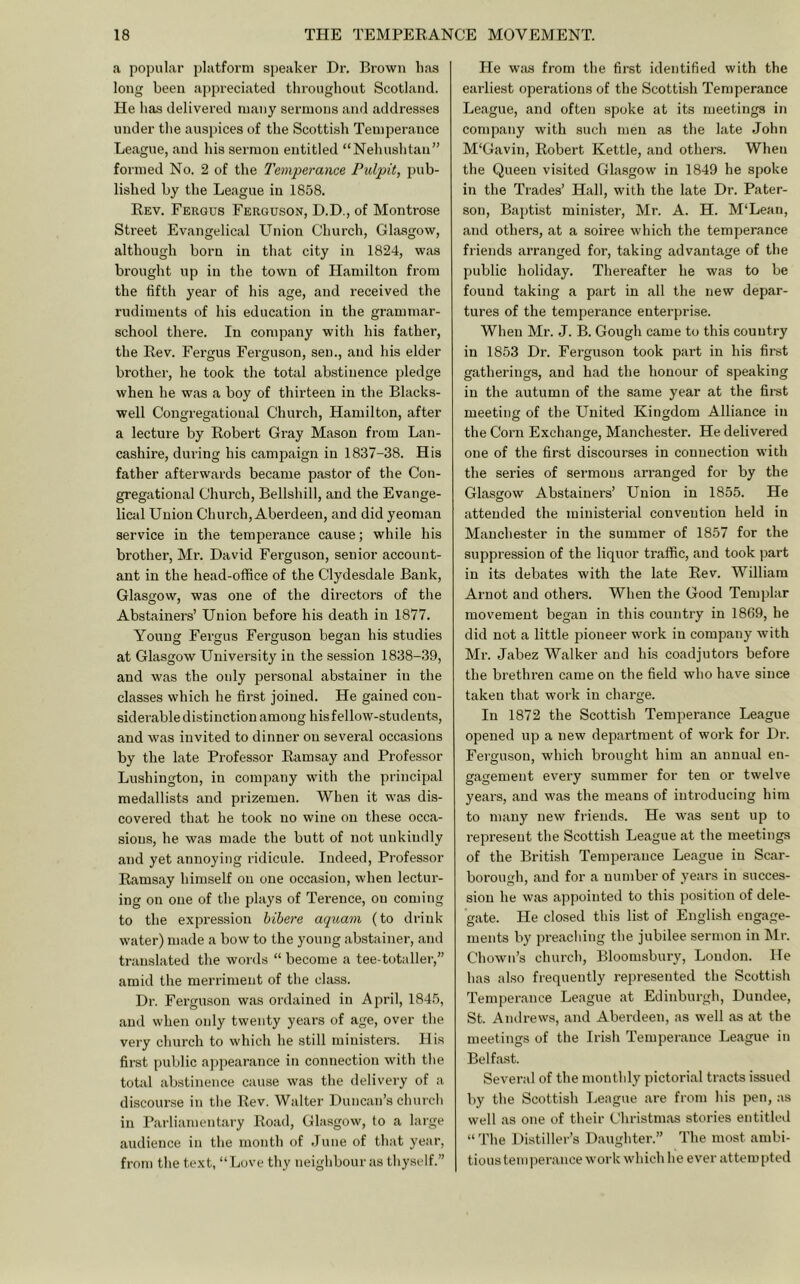 a popular platform speaker Dr, Brown has long been appreciated throughout Scotland. He has delivered many sermons and addresses under the auspices of the Scottish Temperance League, and his sermon entitled “Nehushtan” formed No. 2 of the Temperance Pulpit, pub- lished by the League in 1858. Rev. Fergus Ferguson, D.D., of Montrose Street Evangelical Llnion Church, Glasgow, although born in that city in 1824, was brought up in the town of Hamilton from the fifth year of his age, and received the rudiments of his education in the grammar- school there. In company with his father, the Rev. Fergus Ferguson, sen., and his elder brother, he took the total abstinence pledge when he was a boy of thirteen in the Blacks- well Congregational Church, Hamilton, after a lecture by Robert Gray Mason from Lan- cashire, during his campaign in 1837-38. His father afterwards became pastor of the Con- gregational Church, Bellshill, and the Evange- lical Union Church, Aberdeen, and did yeoman service in the temperance cause; while his brother. Mi’. David Ferguson, senior account- ant in the head-office of the Clydesdale Bank, Glasgow, was one of the directors of the Abstainers’ Union before his death in 1877. Young Fergus Ferguson began his studies at Glasgow University in the session 1838-39, and was the only personal abstainer in the classes which he first joined. He gained con- siderable distinction among his fellow-students, and was invited to dinner on several occasions by the late Professor Ramsay and Professor Lushington, in company with the principal medallists and prizemen. When it was dis- covered that he took no wine on these occa- sions, he was made the butt of not unkindly and yet annoying ridicule. Indeed, Professor Ramsay himself on one occasion, when lectur- ing on one of the plays of Terence, on coming to the expression bibere aquam (to drink water) made a bow to the young abstainer, and translated the words “ become a tee-totaller,” amid the merriment of the class. Dr. Ferguson was ordained in April, 1845, and when only twenty years of age, over the very church to which he still ministers. His first public appearance in connection with the total abstinence cause was the delivery of a discourse in tlie Rev. Walter Duncan’s churcli in Parliamentary Road, Glasgow, to a large audience in the month of June of that year, from the text, “Love thy neighbour as thyself.” He wjis from the first identified with the earliest operations of the Scottish Temperance League, and often spoke at its meetings in company with such men as the late John M'Gavin, Robert Kettle, and others. When the Queen visited Glasgow in 1849 he spoke in the Trades’ Hall, with the late Dr. Pater- son, Baptist minister, Mr. A. H. M‘Lean, and others, at a soiree which the temperance friends arranged for, taking advantage of the public holiday. Thereafter he was to be found taking a part in all the new depar- tures of the temperance enterprise. When Mr. J. B. Gough came to this country in 1853 Dr. Ferguson took part in his first gatherings, and had the honour of speaking in the autumn of the same year at the fii-st meeting of the United Kingdom Alliance in the Corn Exchange, Manchester. He delivered one of the first discourses in connection with the series of sermons arranged for by the Glasgow Abstainers’ Union in 1855. He attended the ministerial convention held in Manchester in the summer of 1857 for the suppression of the liquor traffic, and took part in its debates with the late Rev. William Arnot and others. When the Good Templar movement began in this country in 1869, he did not a little pioneer work in company with Mr. Jabez Walker and his coadjutors before the brethren came on the field who have since taken that work in charge. In 1872 the Scottish Temperance League opened up a new department of work for Dr. Ferguson, which brought him an annual en- gagement every summer for ten or twelve years, and was the means of introducing him to many new friends. He was sent up to represent the Scottish League at the meetings of the British Temperance League in Scar- borough, and for a number of year’s in succes- sion he was appointed to this position of dele- gate. He closed this list of English engage- ments by preaching the jubilee sermon in Mr. Chown’s church, Bloomsbury, Loudon. He has also frequently repi-esented the Scottish Temperance League at Edinburgh, Dundee, St. Andrews, and Aberdeen, as well as at the meetings of the Irish Tempei-ance League in Belfast. Several of the nronthly pictorial ti’acts issued by the Scottish League are from his pen, as well as one of their Christmas stories entitled “The Distiller’s Daughter’.” The most ambi- tious tern |rerance work which he ever attempted