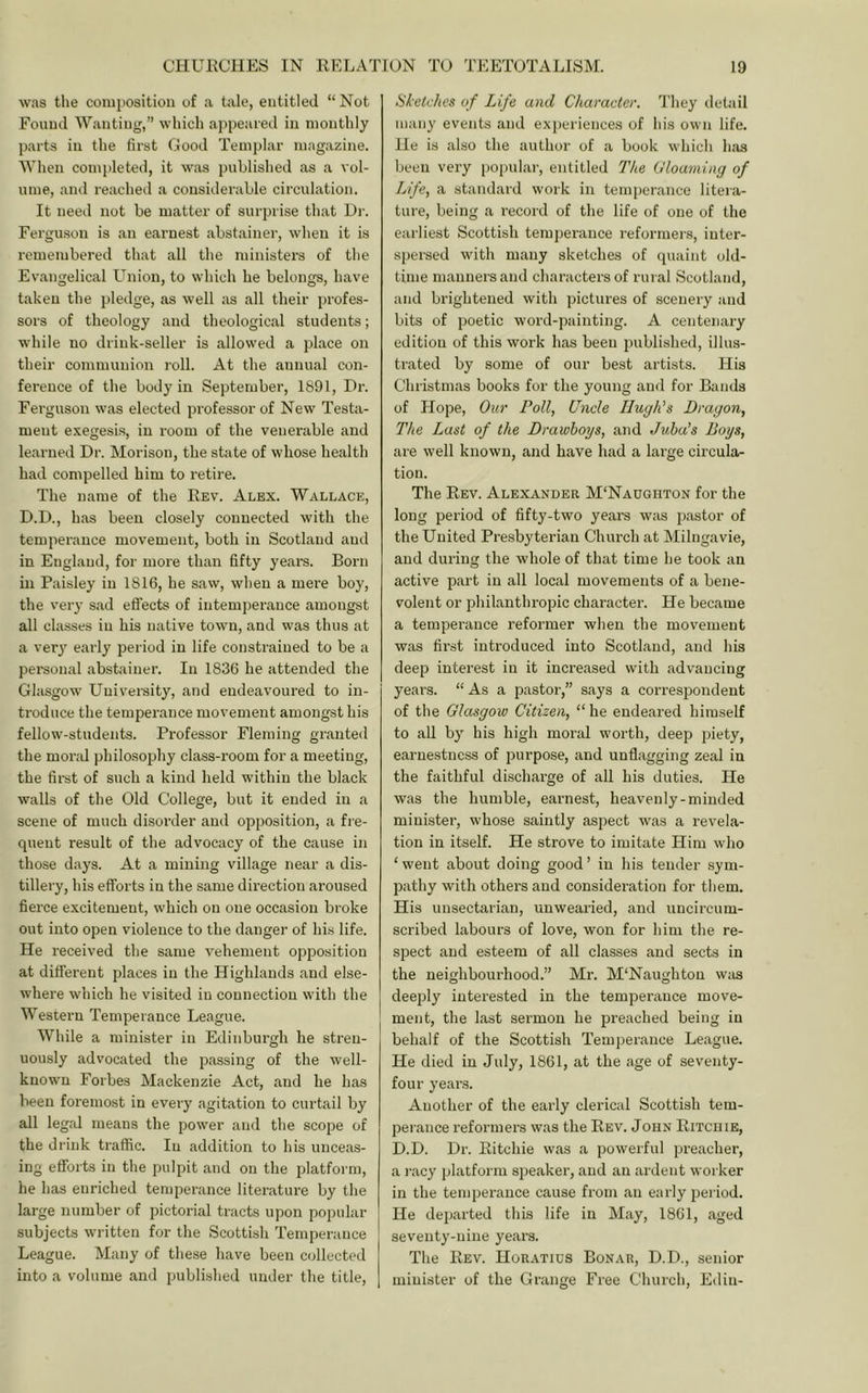 was the comiiosition of a tale, entitled “Not Foiuul Wanting,” which appeared in monthly parts in the first Good Templar magazine. When completed, it was published as a vol- ume, and reached a considerable circulation. It need not be matter of surprise th.at Hr. Ferguson is an earnest .abstainer, when it is remembered that all the ministers of the Ev.angelical Union, to which he belongs, have taken the pledge, as well ;is all their profes- sors of theology and theological students; while no drink-seller is allowed a place on their communion roll. At the annual con- ference of the body in September, 1891, Hr. Ferguson was elected professor of New Testa- ment exegesis, in room of the venerable and le.arned Hr. Morison, the state of whose health had compelled him to retire. The name of the Rev. Alex. Wallace, H.H., has been closely connected with the temperance movement, both in Scotland and in England, for more than fifty years. Born in Paisley in 1816, he saw, when a mere boy, the very sad effects of intemperance amongst all classes in his native town, and was thus at a ver}’ early period in life constrained to be a pei-sonal abstainer. In 1836 he attended the Glasgow University, and endeavoured to in- troduce the temperance movement amongst his fellow-students. Professor Fleming granted the moral philosophy class-room for a meeting, the first of such a kind held within the black walls of the Old College, but it ended in a scene of much disorder and opposition, a fre- quent result of the advocacy of the cause in those days. At a mining village near a dis- tillery, his efforts in the same direction aroused fierce excitement, which on one occasion broke out into open violence to the danger of his life. He received the same vehement opposition at different places in the Highlands and else- where which he visited in connection with the Western Temperance League. While a minister in Edinburgh he stren- uously advocated the passing of the well- known Forbes Mackenzie Act, and he has been foremost in every .agitation to curtail by all leg.al means the power and the scope of the drink traffic. In addition to his unceas- ing efforts in the pulpit and on the platform, he has enriched temperance literatui’e by the large number of pictorial tracts upon popular subjects written for the Scottish Temperance League. Many of these have been collected into a volume and published under the title. Sketches of Life and Character. They detail many events and experiences of his own life. He is also the author of .a book which h;is been very popular, entitled The Uloaming of Life, a standard work in temper.ance liteia- ture, being a record of the life of one of the earliest Scottish temperance reformers, inter- spersed with many sketches of quaint old- time manners and characters of rural Scotland, and brightened with pictures of scenery .and bits of poetic word-painting. A centenary edition of this work h.as been published, illus- trated by some of our best artists. His Christmas books for the young and for Bands of Hope, Onr Poll, Uncle Hugh’s Dragon, The Last of the Drawboys, and Juba’s Boys, are well known, and have had a large circula- tion. The Rev. Alexander M'Naughton for the long period of fifty-two years was pastor of the United Presbyterian Church at Milngavie, and during the whole of that time he took an active part in all local movements of a bene- volent or philanthropic character. He became a temperance reformer when the movement was first introduced into Scotland, and his deep interest in it increased with advancing years. “As a pastor,” says a correspondent of the Glasgow Citizen, “ he ende.ared himself to all by his high moral worth, deep piety, earnestness of purpose, and unflagging zeal in the faithful discharge of all his duties. He was the humble, eai'nest, heavenly-minded minister, whose saintly aspect was a revela- tion in itself. He strove to imitate Him who ‘ went about doing good ’ in his tender sym- pathy with others and consideration for them. His unsectarian, unwearied, and iincircum- scribed labours of love, won for him the re- spect and esteem of all classes and sects in the neighbour-hood.” Mr. M‘Naughton w;is deejrly interested in the temperance move- ment, the last sermon he preached being in behalf of the Scottish Temper.ance League. He died in July, 1861, at the age of seventy- four years. Another of the early clerical Scottish tem- per.ance reformers was the Rev. John Ritchie, H.H. Hr. Ritchie w.as a powerful preacher, a i-acy platform speaker, and an ardent worker in the temperance cause from .an early period. He departed this life in M.ay, 1861, aged seventy-nine ye.ars. The Rev. Horatius Bonar, H.H., senior minister of the Grange Free Church, Edin-