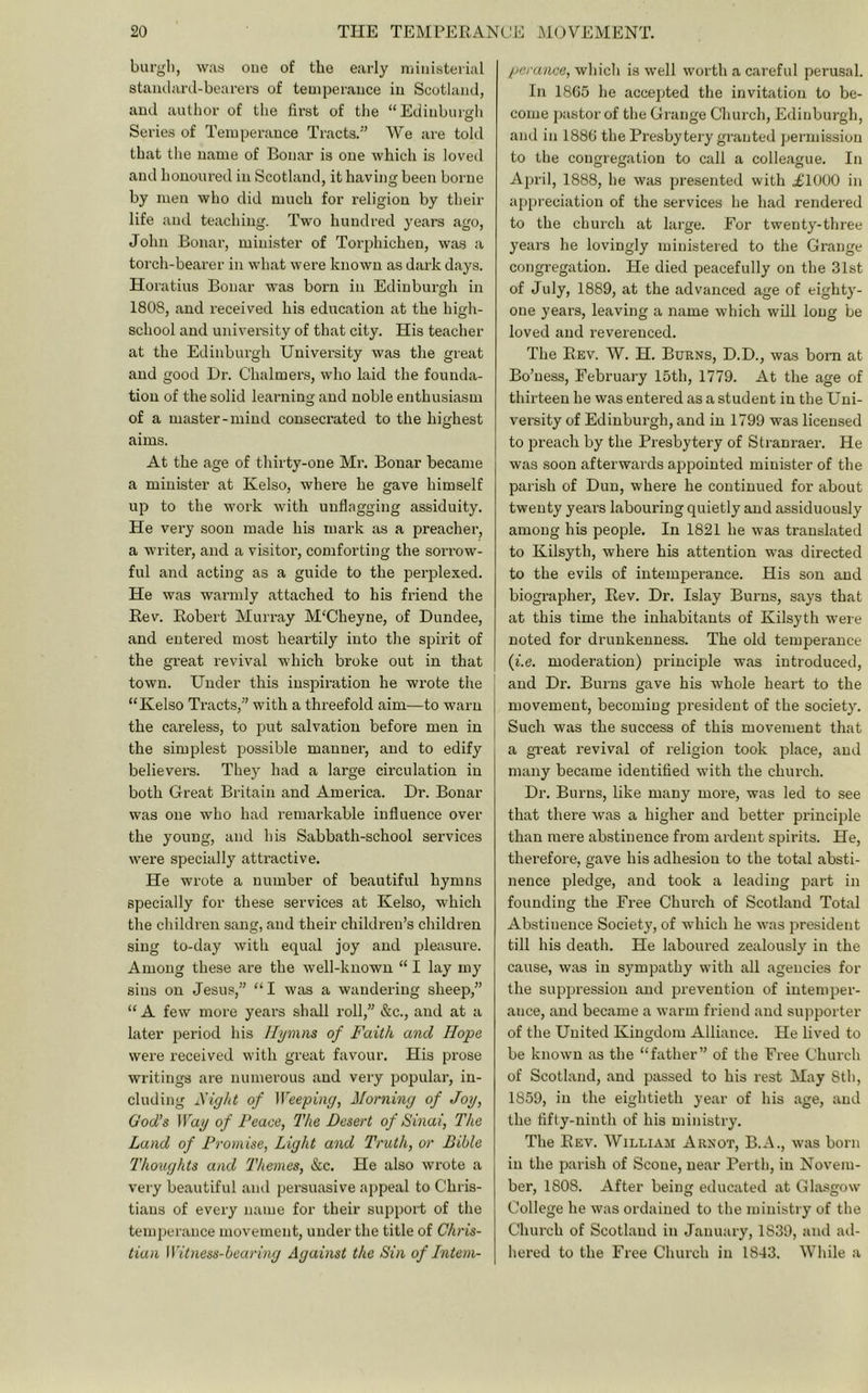 burgl), was one of the early nuiiisterial standard-bearers of temperance in Scotland, and author of the first of the “Edinburgh Series of Temperance Tracts.” We are told that the name of Bonar is one which is loved and honoured in Scotland, it having been borne by men who did much for religion by their life and teaching. Two hundred years ago, John Bonar, minister of Torphichen, was a torch-beai’er in what wei’e known as dark days. Horatius Bonar was born in Edinburgh in 1808, and received his education at the high- school and univei’sity of that city. His teacher at the Edinbui’gh University was the great and good Dr. Chalmers, who laid the founda- tion of the solid learning and noble enthusiasm of a master-mind conseci’ated to the highest aims. At the age of thirty-one Mr. Bonar became a minister at Kelso, where he gave himself up to the work with unflagging assiduity. He very soon made his mark as a preacher, a writer, and a visitor, comforting the soitow- ful and acting as a guide to the perplexed. He was warmly attached to his friend the Rev. Robert Murray M'Cheyne, of Dundee, and entei’ed most heartily into the spii’it of the great revival which broke out in that town. Under this inspii-ation he wrote the “Kelso Tracts,” with a threefold aim—to warn the careless, to put salvation before men in the simplest piossible manner, and to edify believers. They had a large circulation in both Great Britain and America. Dr. Bonar was one who had remarkable influence over the young, and his Sabbath-school services were specially attractive. He wrote a number of beautiful hymns specially for these services at Kelso, which the cluldren sang, and their children’s children sing to-day with equal joy and pleasure. Among these are the well-known “ I lay my sins on Jesus,” “I was a wandering sheep,” “ A few more years shall roll,” &c., and at a later period his Hymns of Faith and Hope were received with great favour. His prose writings are numerous and very popular, in- cluding Fight of Weeping, Morning of Joy, God’s Way of I’eace, The Desert of Sinai, The Land of Promise, Light and Truth, or Bible Thoughts and 'Themes, &c. He also wrote a very beautiful and persuasive appeal to Chris- tians of every name for their support of the temperance movement, under the title of Chris- tian Wit7iess-bearing Against the Sin of Intem- perance, whicli is well worth a careful perusal. In 1865 he accepted the invitation to be- come pastor of the Grange Church, Edinburgh, and in 1886 the Presbytery granted permission to the congregation to call a colleague. In April, 1888, he was presented with idOOO in appreciation of the services he had rendered to the church at large. For twenty-three years he lovingly ministered to the Grange congregation. He died peacefully on the 31st of July, 1889, at the advanced age of eighty- one years, leaving a name which will long be loved and reverenced. The Rev. W. H. Burns, D.D., was bom at Bo’ness, February 15th, 1779. At the age of thirteen he was entered as a student in the Uni- versity of Edinburgh, and in 1799 was licensed to preach by the Pi’esbytery of Stranraer. He was soon afterwards appointed minister of the parish of Dun, where he continued for about twenty years labouring quietly and assiduously among his people. In 1821 he was translated to Kilsyth, where his attention was directed to the evils of intemperance. His son and biographer. Rev. Dr. Islay Burns, says that at this time the inhabitants of Kilsyth were noted for drunkenness. The old temperance (I'.e. moderation) principle was introduced, and Dr. Burns gave his whole heart to the movement, becoming jjresident of the society. Such was the success of this movement that a gi-eat revival of religion took place, and many became identified with the church. Dr. Burns, like many more, was led to see that there was a higher and better principle than mere abstinence from ardent spirits. He, therefore, gave his adhesion to the total absti- nence pledge, and took a leading part in founding the Free Church of Scotland Total Abstinence Society, of which he was president till his death. He laboured zealously in the cause, was in sympathy with all agencies for the suppression and prevention of intemper- ance, and became a warm friend and supporter of the United Kingdom Alliance. He lived to be known as the “father” of the Free Church of Scotland, and passed to his rest May 8th, 1859, in the eightieth year of his age, and the fifty-ninth of his ministry. The Rev. William Arnot, B.A., was born in the parish of Scone, near Pertli, in Novem- ber, 1808. After being educated at Glasgow College he was ordained to the ministry of the Church of Scotland in January, 1839, and ad- hered to the Free Church in 1843. While a