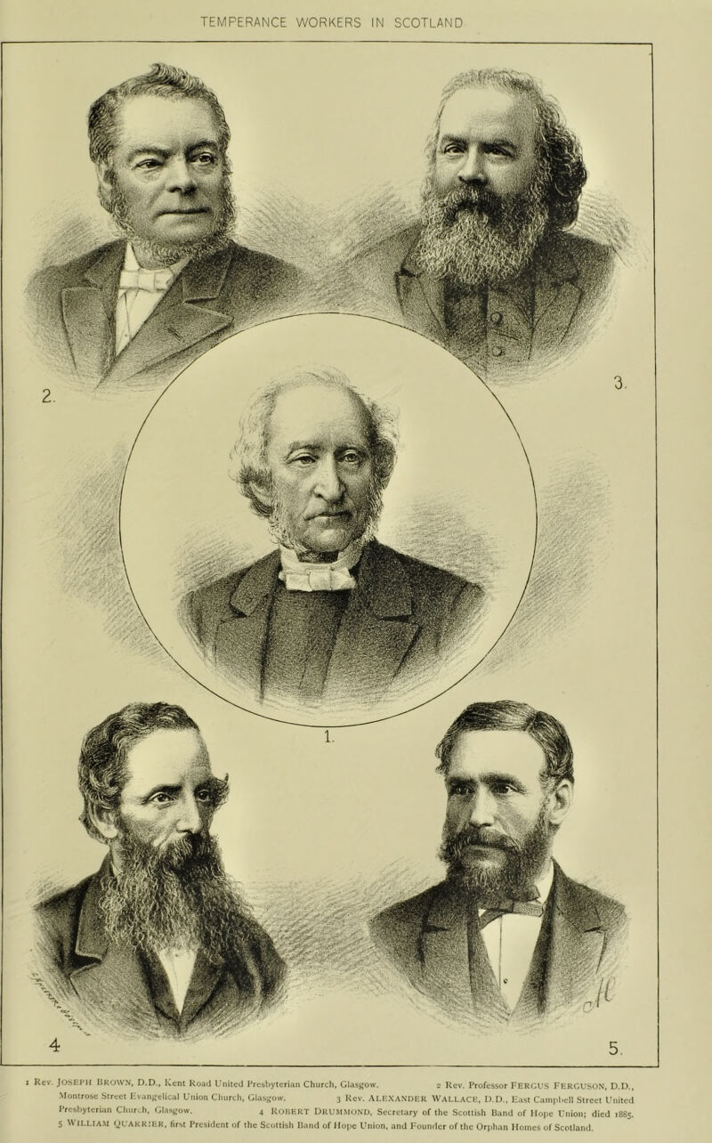 TEMPERANCE WORKERS IN SCOTLAND I Rev. JOSEIMI liROWN, D.D., Kent Road United Presbyterian Cburcli, Glasjjow. 2 Rev. Professor TERfiVS FERGUSON, D.l)., Montrose Street FvaiiK'cIical Union Church, Glasgow. 3 Rev. ALEXANDER WALLACE. D.l).. Fast Cainpl.ell Street United Prcsljyterian Churai, C.Usirow. 4 RoHHRT UrUMMdND. Secretary of the Scottish Rand of Hope Union; died 1885. 5 W ILLIAM (JL'AKK:ek. first President of the Scottish Hand of Hope Union, and Founder of tlic Orphan Homes of Scotland.