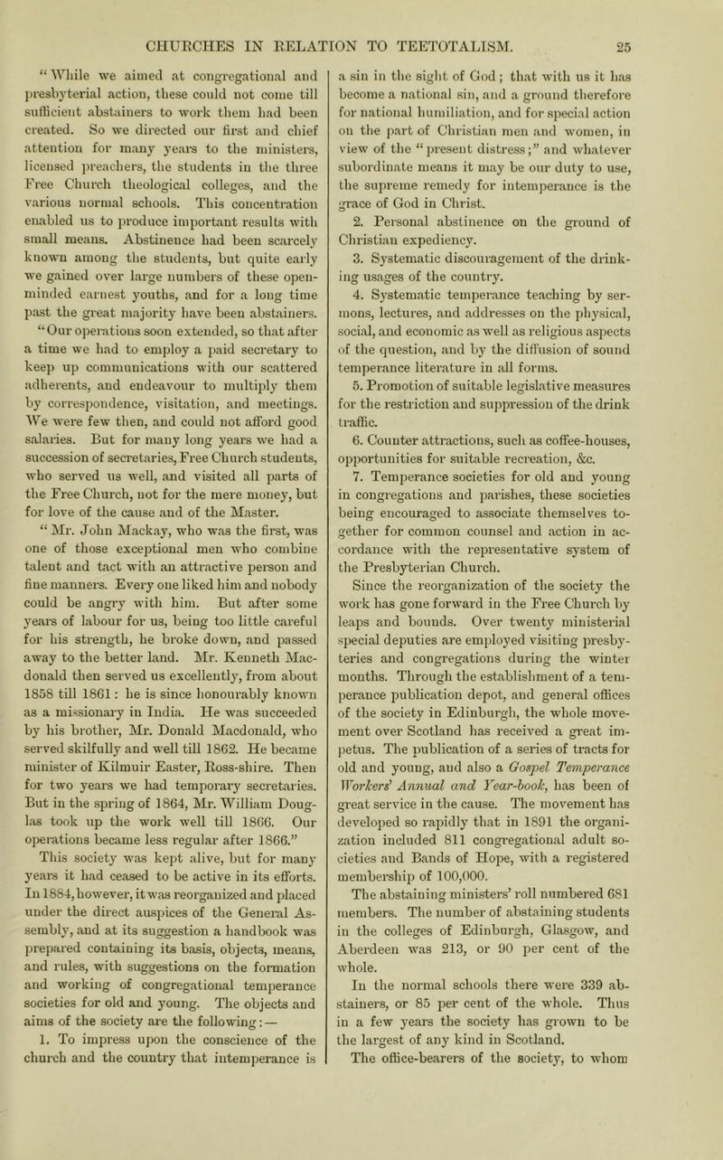 “ ^Yllile we aimed at congregational and jiresbyterial action, these could not come till sufficient abstainers to work them bad been created. So we directed our first and chief attention for m.uiy years to the ministei-s, licensed preachers, the students in the three Free Church theological colleges, and the various normal schools. This concentration enabled us to produce important results with small means. Abstinence had been scarcely known among the students, but quite early we gained over large numbers of these open- minded earnest youths, and for a long time past the great majority have been abstainers. “Our operations soon extended, so that after a time we had to employ a paid secretary to keep up communications with our scattered adherents, and endeavour to multiply them by correspondence, visitation, and meetings. We were few then, and could not afford good salaries. But for many long years we had a succession of secretaries,Free Church students, who served us well, and visited all parts of the Free Church, not for the mere money, but for love of the cause and of the Master. “ Mr. John Mackay, who was the first, was one of those exceptional men who combine talent and tact with an attractive person and fine manners. Every one liked him and nobody could be angry with him. But after some years of labour for us, being too little careful for his strength, he broke down, and passed away to the better land. Mr. Kenneth Mac- donald then served us excellently, from about 1858 till 1861: he is since honourably known as a missionary in India. He was succeeded by his brother. Mi’. Donald Macdonald, who served skilfully and well till 1862. He became minister of Kilmuir Easter, Ross-shire. Then for two years we had temporary secretaries. But in the spring of 1864, Mr. William Doug- las took up the work well till 1866. Our operations became less regular after 1866.” This society was kept alive, but for many years it had ceased to be active in its efforts. In 1884,however, itwas reorganized and placed under the direct ausjiices of the General As- sembly, and at its suggestion a handbook was prepared containing its basis, objects, means, and rules, with suggestions on the formation and working of congregational temperance societies for old and young. The objects and aims of the society are the following; — 1. To impress upon the conscience of the church and the country that intemperance is a sin in the sight of God ; that with us it has become a national sin, and a ground therefore for national humiliation, and for special action on the part of Christian men and women, in view of the “present distress;” and whatever subordinate means it may be our duty to use, the supreme remedy for intemperance is the grace of God in Christ. 2. Pei’sonal abstinence on the ground of Christian expediency. 3. Systematic discouragement of the drink- ing usages of the country. 4. Systematic temperance teaching by ser- mons, lectures, and addresses on the physical, social, and economic as well as religious aspects of the question, and by the dilTusion of sound temperance literature in all forms. 5. Promotion of suitable legislative measures for the restriction and suppression of the drink traffic. 6. Counter attractions, such as coffee-houses, opportunities for suitable recreation, &c. 7. Temperance societies for old and young in congregations and parishes, these societies being encouraged to associate themselves to- gether for common counsel and action in ac- cordance with the representative system of the Presbyterian Church. Since the reorganization of the society the work has gone forward in the Free Church by leaps and bounds. Over twenty ministerial special deputies are employed visiting presby- teries and congregations during the winter months. Through the establishment of a tem- perance publication depot, and general offices of the society in Edinburgh, the whole move- ment over Scotland has received a gi-eat im- petus. The publication of a series of tracts for old and young, and also a Gospel Temperance TForl'ers’ Annual and Year-hook, has been of great service in the cause. The movement has developed so rapidly that in 1891 the organi- zation included 811 congi'egational adult so- cieties and Bands of Hope, with a registered membership of 100,000. The abstaining ministers’ roll numbered 681 members. The number of abstaining students in the colleges of Edinburgh, Glasgow, and Aberdeen was 213, or 90 per cent of the whole. In the normal schools there were 339 ab- stainers, or 85 per cent of the whole. Thus in a few years the society has grown to be the largest of any kind in Scotland. The office-bearers of the society, to whom