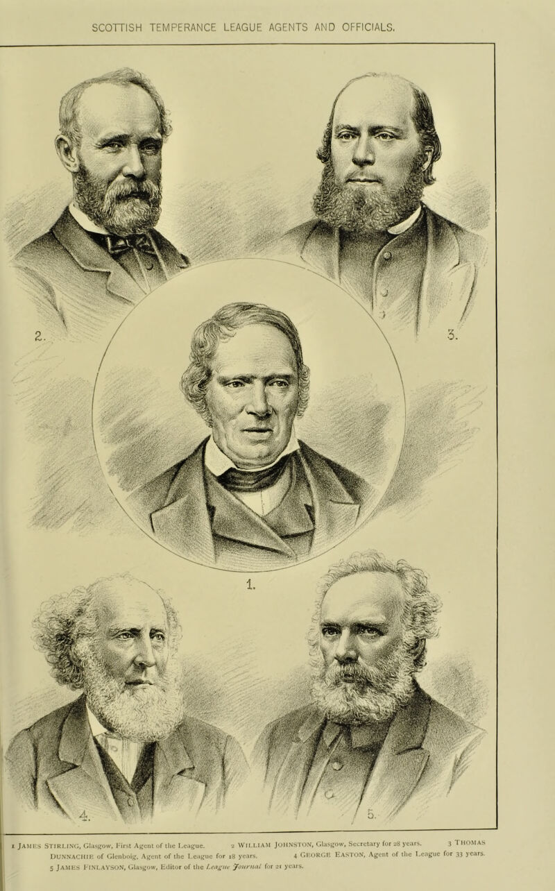 SCOTTISH TEMPERANCE LEAGUE AGENTS AND OFFICIALS. I JAMKS STIKI.lNi;, lil.isuow, Ak'ciiI of the I.cogue. ^ Wll.I.IAM Jc.mNS-li)N. (IhiSKOw, .Socrotary for o8 yt.ir^. 3 'rilOMAS UUNSACHII-; of (ilcnboii,', A);ent of tlio I for i8 yc.irs. 4 r.KoKcA' UASTON, Ajicnt of tlm for 33 ye.irs.
