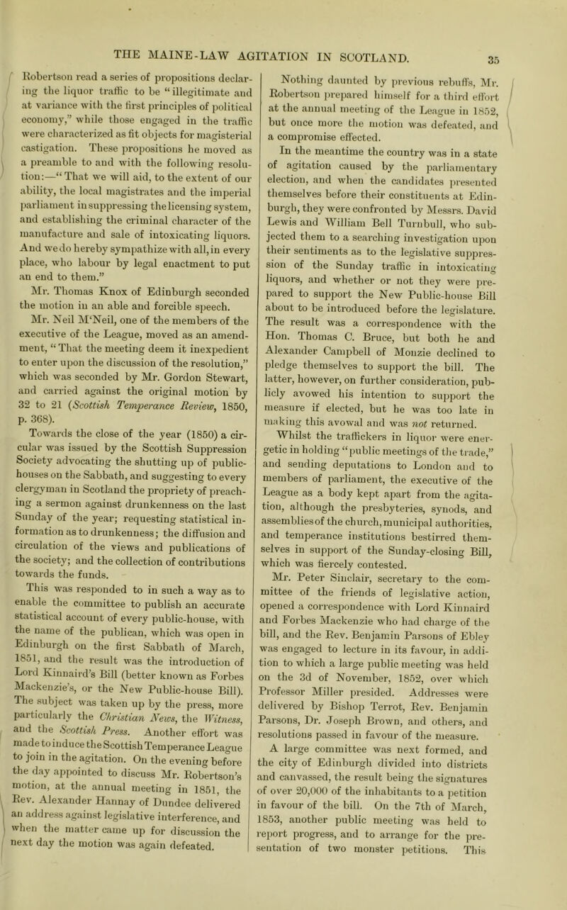 Eobertson read a series of propositions declar- ing the liquor traffic to be “ illegitimate and at variance with the first principles of political economy,” while those engaged in the traffic were characterized as fit objects for magisterial castigation. These propositions he moved as a preamble to and with the following resolu- tion:—“ That we will aid, to the extent of our ability, the local magistrates and the imperial parliament insuppressing thelicensing system, and establishing the criminal character of the manufacture and sale of intoxicating liquors. And w'e do hereby sympathize with all, in every place, who labour by legal enactment to put an end to them.” Mr. Thomas Knox of Edinburgh seconded the motion in an able and forcible speech. Mr. Neil M‘Neil, one of the members of the executive of the League, moved as an amend- ment, “ That the meeting deem it inexpedient to enter upon the discussion of the resolution,” which was seconded by Mr. Gordon Stewart, and carried against the original motion by 32 to 21 {Scottish Temperance Review, 1850, p. 368). Towards the close of the year (1850) a cir- cular was issued by the Scottish Suppression Society advocating the shutting up of public- houses on the Sabbath, and suggesting to every clergyman in Scotland the propriety of preach- ing a sermon against drunkenness on the last Sunday of the year; requesting statistical in- formation as to drunkenness; the diffusion and circulation of the views and publications of the society; and the collection of contributions towards the funds. This was responded to in such a way as to enable the committee to publish an accurate statistical account of every public-house, with the name of the publican, which was open in Edinburgh on the firet Sabbath of March, 1851, and the result was the introduction of Lord Kimiaird’s Bill (better known as Forbes Mackenzie’s, or the New Public-house Bill). The subject was taken up by the press, moi’e particularly the Christian News, the Witness, and the Scottish Press. Another effort was made to induce the Scottish Temperance League to join in the agitation. On the evening before the day appointed to discuss Mr. Eobertson’s motion, at the annual meeting in 1851, the Eev. Alexander Hannay of Dundee delivered an address against legislative interference, and when the matter came up for discussion the next day the motion was again defeated. 35 Nothing daunted by ])revious rebuffs, Mr. Eobertson jjrepared himself for a third effort at the annual meeting of the League in 1852, but once more the motion was defeated, and a compromise effected. In the meantime the country was in a state of agitation caused by the parliamentary election, and wdien the candidates ])resented themselves before their constituents at Edin- burgh, they were confronted by Messrs. David Lewis and William Bell Turnbull, who sub- jected them to a searching investigation upon their sentiments as to the legislative suppres- sion of the Sunday traffic in intoxicating liquors, and whether or not they were ])re- pared to support the New Public-house Bill about to be introduced before the legislature. The result was a correspondence with the Hon. Thomas C. Bruce, but both he and Alexander Canqjbell of Moiizie declined to pledge themselves to support the bill. The latter, however, on further consideration, pub- licly avowed his intention to support the measure if elected, but he was too late in making this avowal and was not returned. Whilst the traffickers in liquor were ener- getic in holding “public meetings of the trade,” and sending deputations to London and to members of parliament, the executive of the League as a body kept apart from the agita- tion, although the presbyteries, synods, and assembliesof the church,municipal authorities, and temperance institutions bestirred them- selves in support of the Sunday-closing Bill, which was fiercely contested. Mr. Peter Sinclair, secretary to the com- mittee of the friends of legi.slative action, opened a correspondence with Lord Kinnaird and Forbes Mackenzie who had charge of the bill, and the Eev. Benjamin Parsons of Ebley was engaged to lecture in its favour, in addi- tion to which a large public meeting was held on the 3d of November, 1852, over which Professor Miller presided. Addresses were delivered by Bishop Terrot, Eev. Benjamin Parsons, Dr. Joseph Brown, and others, and resolutions passed in favour of the measure. A large committee was next formed, and the city of Edinburgh divided into districts and canvassed, the result being the signatures of over 20,000 of the inhabitants to a jietition in favour of the bill. On the 7th of March, 1853, another public meeting was held to report progress, and to arrange for the jjre- sentation of two monster petitions. This