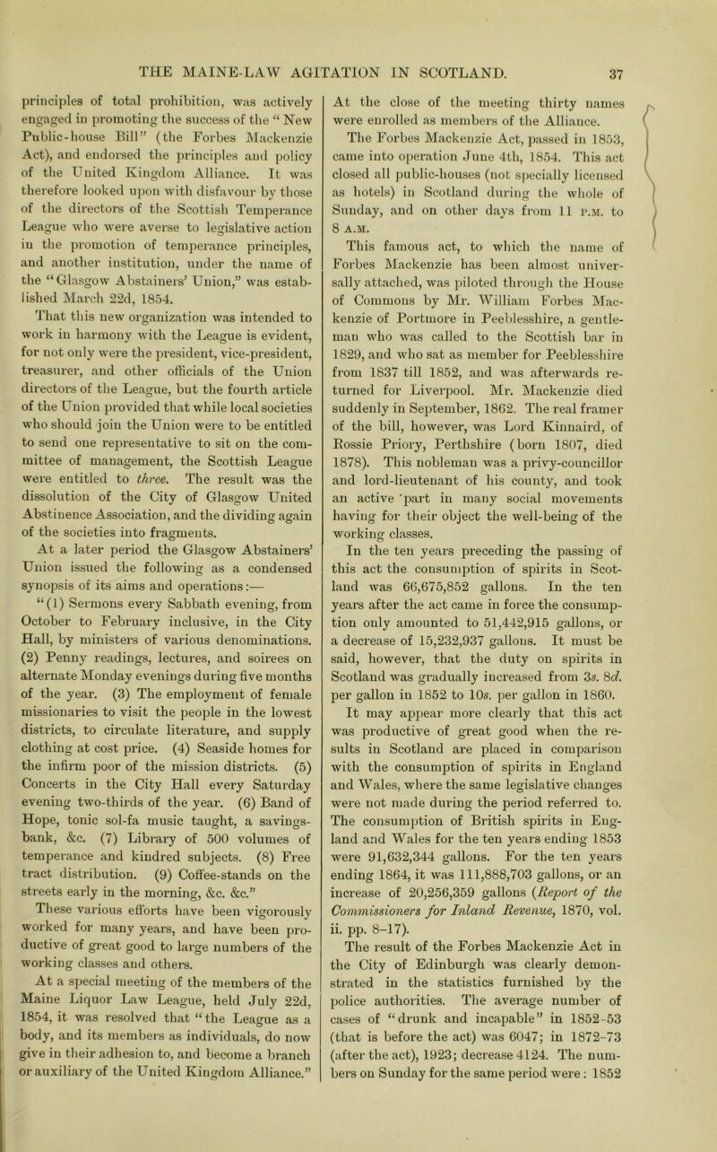 principles of total prohibition, was actively engaged in jn-omoting the success of the “ New Public-house Bill” (the Forbes Mackenzie Act), and endorsed the principles and policy of tlie United Kingdom Alliance. It was therefore looked upon with disfavour by those of the directors of the Scottish Temperance League who were averse to legislative action in the promotion of temperance principles, and another institution, under the name of the “Glasgow Abstainers’ Union,” was estab- lished March 22d, 1854. That tliis new organization was intended to work in harmony with the League is evident, for not only were the president, vice-president, treasurer, and other officials of the Union directors of the League, but the fourth article of the Union provided that while local societies who should join the Union were to be entitled to send one representative to sit on the com- mittee of management, the Scottish League were entitled to three. The result was the dissolution of the City of Glasgow United Abstinence Association, and the dividing again of the societies into fragments. At a later period the Glasgow Abstainers’ Uiuon issued the following as a condensed synopsis of its aims and operations:— “(1) Sermons every Sabbath evening, from October to February inclusive, in the City Hall, by ministers of various denominations. (2) Penny readings, lectui-es, and soirees on alternate Monday evenings dui-ing five months of the year. (3) The employment of female missionaries to visit the people in the lowest districts, to circulate literature, and supply clothing at cost price. (4) Seaside homes for the infirm poor of the mission districts. (5) Concerts in the City Hall every Saturday evening two-thirds of the year-. (6) Band of Hope, tonic sol-fa music taught, a savings- bank, &c. (7) Library of 500 volumes of temperance and kindred subjects. (8) Free tract distribution. (9) Cofl'ee-stands on the streets early in the morning, &c. &c.” These various efforts have been vigorously worked for many years, and have been pro- ductive of great good to large numbers of the working classes and others. At a special meeting of the members of the Maine Liquor Law League, held July 22d, 1854, it was resolved that “ the League as a body, and its members as individuals, do now give in their adhesion to, and become a branch or auxiliary of the United Kingdom Alliance.” At the close of the meeting thirty names were enrolled as members of the Alliance. The Forbes Mackenzie Act, passed in 1853, came into ojieration June 4th, 1854. Tliis act closed all public-houses (not specially licensed as hotels) in Scotland during the whole of Sunday, and on other days from 11 p.m. to 8 A.M. This famous act, to which the name of Forbes Mackenzie has been almost univer- sally attached, was piloted through the House of Commons by Mr. William Forbes Mac- kenzie of Portmore in Peeblesshire, a gentle- man who was called to the Scottish bar in 1829, and who sat as member for Peeblesshire from 1837 till 1852, and was aftei-wards i-e- turned for Liverpool. Mr. Mackenzie died suddenly in September, 1862. The real framer of the bill, however, was Lord Kinnaird, of Eossie Priory, Perthshire (born 1807, died 1878). This nobleman was a privy-councillor and lord-lieutenant of his county, and took an active 'part in many social movements having for their object the well-being of the working classes. In the ten yeai-s preceding the passing of this act the consumption of spirits in Scot- land was 66,675,852 gallons. In the ten years after the act came in force the consump- tion only amounted to 51,442,915 gallons, or a decrease of 15,232,937 gallons. It must be said, however, that the duty on spirits in Scotland was gradually increased fiom 3s. Scf. per gallon in 1852 to 10s. per gallon in 1860. It may appear more clearly that this act was productive of great good when the re- sults in Scotland are placed in comparison with the consumption of spirits in England and Wales, where the same legislative changes were not made during the period referred to. The consumption of British spirits in Eng- land and Wales for the ten years ending 1853 were 91,632,344 gallons. For the ten years ending 1864, it was 111,888,703 gallons, or an increase of 20,256,359 gallons {Report of the Commissioners for Inland Revenue, 1870, vol. ii. pp. 8-17). The result of the Forbes Mackenzie Act in the City of Edinburgh was clearly demon- strated in the statistics furnished by the police authorities. The average number of cases of “drunk and incapable” in 1852-53 (that is before the act) was 6047; in 1872-73 (after the act), 1923; decrease 4124. The num- bers on Sunday for the same period were: 1852