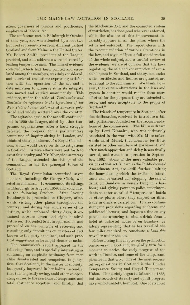 isters, governoi’s of prisons and poorhouses, einj)loyers of labour, &c. Tlie conference met in Edinburgh in October of that 3'ear, and was attended bj' about two bundrcd representatives from different partsof Scotland and from Maine in the United States. Mr. Robert Smith, president of the League, presided, and able addresses were delivered by leading temperance men. The mass of evidence collected, which had been printed and circu- lated among the members, was duly considered, and a series of resolutions expressing satisfac- tion with the operation of the act and a determination to preserve it in its integrity was moved and carried unanimously. This evidence, under the title of Testimonies atid Statistics in reference to the Operation of the New Public-houses’ Act, was afterwards ]3ub- lished and widely scattered over the country. The agitation against the act still continued, and in 1859 the League, aided by other tem- perance organizations, after a hard struggle defeated the proposal for a parliamentary committee of inquiry sitting in London, and obtained the appointment of a Royal Commis- sion, which would carry on its investigations in Scotland. Active efforts were put forth to assistthisiuquiry,and Mr. Marr,theu secretaiy of the League, attended the sittings of the commission in all the princijDal towns of Scotland. The Royal Commission comprised seven members, including Sir George Clerk, who acted as chairman. It commenced its sittings in Edinburgh in August, 1859, and concluded in the following October. After leaving Edinburgh it proceeded to Glasgow, after- wai'ds visiting other places throughout the country; and during the whole series of its sittings, which embraced thirty days, it ex- amined between seven and eight hundred witnes.ses. It decided to sit in open session, and proceeded on the principle of receiving and recording only depositions on matters of fact known to the party examined, and such prac- tical suggestions as he might choose to make. The commission’s report appeared in the following .lune, and is specially interesting as containing an emjdiatic testimony from men alike disinterested and competent to judge, first, that Scotland, in the matter of sobriety, has greatly improved in her habits; secondly, that this is greatly owing, amid other co-oper- ating causes, to the exertions of temperance and total abstinence societies; and thirdly, that the Mackenzie Act, and the connected system of restriction, has done good wherever enforced, while the absence of this improvement in- variably appears in all the places where tlie act is not enforced. The report closes with the recommendation of various alterations in the law, and says: “ Upon a full consideration of the whole subject, .and a careful review of the evidence, we are of opinion that the laws regulating the sale and consumption of excis- able liquors in Scotland, and the system under which certificates and licenses are granted, are beneficial to the community. We think, how- ever, that certain alterations in the laws and system in question would render them more effectual for the purposes they are intended to serve, and more acceptable to the people of Scotland.” The friends of temperance in Scotland, after due deliberation, resolved to introduce a bill into parliament founded on the recommenda- tions of the commission. The bill was drawn up by Lord Kinnaird, who was intimately associated in the work with Mr. Mure (after- wards Lord Mure), then member for Bute, assisted by other members of parliament, and after much opposition and delay it was finally carried, and came into operation in Septem- ber, 1862. Some of the more valuable pro- visions of this act, known as the Public-houses’ Amendment Act, are—still further limiting the hours during which the ti'affic in intoxi- cants can be carried on; stopping the sale of drink on Sundays in vessels lying in a har- bour; and giving power to police superinten- dents to enter so-called “temperance” hotels or other places where they suspect an illicit trade in drink is carried on. It also contains stringent provisions regarding shebeens and publicans’ licenses; and imposes a fine on any person endeavouring to obtain drink from a hotel at unlawful hours or on Sundays, by falsely representing that he has travelled the few miles required to constitute a bona-fide traveller under the act. Before closing this chapter on the prohibition controversy in Scotland, we gladly turn for a moment to notice the early j)rogress of the work in Dundee, and some of the temperance ])ioneers in that city. One of the most success- ful organizations in Scotland is the Dundee Temperance Society and Gospel Temperance Union. This society began its labours in 1838, but the records of its early and uidiill jjrogress have, unfortunately, been lost. One of its most