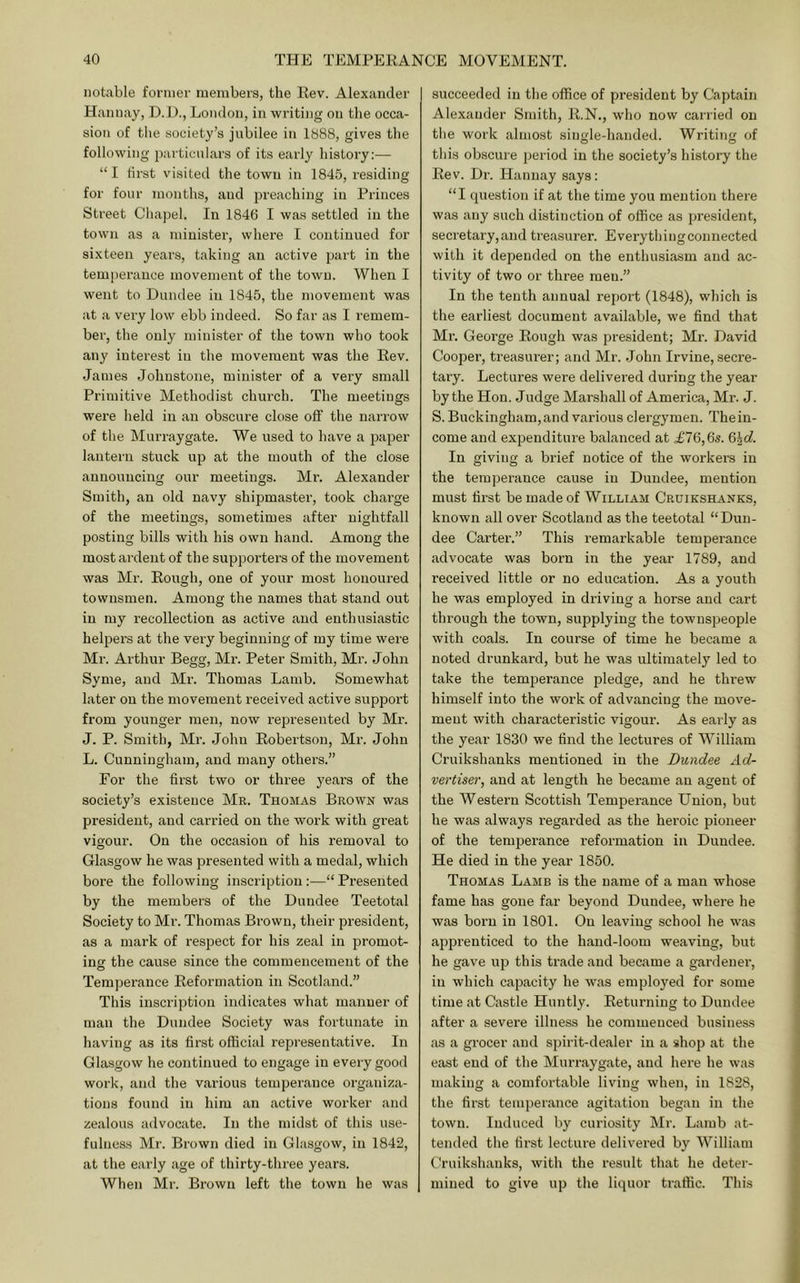notable former members, the Kev. Alexander Hannay, D.i)., London, in writing on the occa- sioTi of the society’s jubilee in 1888, gives the following particulars of its early history:— “I first visited the town in 1845, residing for four months, and preaching in Princes Street Chapel. In 1846 I was settled in the town as a minister, where I continued for sixteen years, taking an active part in the temperance movement of the town. When I went to Dundee in 1845, the movement was at a very low ebb indeed. So far as I remem- ber, the only minister of the town who took any interest in the movement was the Eev. James Johnstone, minister of a very small Primitive Methodist church. The meetings were held in an obscure close off the narrow of the Mui’raygate. We used to have a paper lantern stuck up at the mouth of the close announcing our meetings. Mr. Alexander Smith, an old navy shipmaster, took charge of the meetings, sometimes after nightfall posting bills with his own hand. Among the most ardent of the supporters of the movement was Mr. Eough, one of your most honoured townsmen. Among the names that stand out in my recollection as active and enthusiastic helpers at the very beginning of my time were Mr. Arthur Begg, Mr. Peter Smith, Mr. John Syme, and Mr. Thomas Lamb. Somewhat later on the movement I’eceived active support from younger men, now represented by Mr. J. P. Smith, Mr. John Eobertson, Mr. John L. Cunningham, and many others.” For the first two or three yeai’s of the society’s existence Mr. Thomas Brown was president, and carried on the work with great vigour. On the occasion of his removal to Glasgow he was presented with a medal, which bore the following inscription ;—“ Presented by the members of the Dundee Teetotal Society to Mr. Thomas Brown, their president, as a mark of respect for his zeal in promot- ing the cause since the commencement of the Temperance Eeformation in Scotland.” This inscription indicates what manner of man the Dundee Society was fortunate in having as its first official representative. In Glasgow he continued to engage in every good work, and the various temperance organiza- tions found in him an active worker and zealous advocate. In the midst of this use- fulness Mr. Brown died in Glasgow, in 1842, at the early age of thirty-three years. When Mr. Brown left the town he was succeeded in the office of president by Captain Alexander Smith, E.N., who now carried on the work almost siiiKle-handed. Writing of this obscure period in the society’s history the Eev. Dr. Hannay says: “I question if at the time you mention there was any such distinction of office as president, secretary,and treasurer. Everythingconnected with it depended on the enthusiasm and ac- tivity of two or three men.” In the tenth annual report (1848), which is the earliest document available, we find that Mr. George Eough was president; Mr. David Cooper, treasurer; and Mr. .John Irvine, secre- tary. Lectures were delivered during the year by the Hon. Judge Marshall of America, Mr. J. S. Buckingham, and various clergymen. Thein- come and expenditure balanced at .£76,6s. In giving a brief notice of the workers in the temperance cause in Dundee, mention must first be made of William Cruikshanks, known all over Scotland as the teetotal “Dun- dee Carter.” This remarkable temperance advocate was born in the year 1789, and received little or no education. As a youth he was employed in driving a hor.se and cart through the town, supplying the townspeople with coals. In course of time he became a noted drunkard, but he was ultimately led to take the temperance pledge, and he threw himself into the work of advancing the move- ment with characteristic vigour. As early as the year 1830 we find the lectures of William Cruikshanks mentioned in the Dundee Ad- vertiser, and at length he became an agent of the Western Scottish Temperance Union, but he was always regarded as the heroic pioneer of the temperance reformation in Dundee. He died in the year 1850. Thomas Lamb is the name of a man whose fame has gone far beyond Dundee, where he was born in 1801. On leaving school he was apprenticed to the hand-loom weaving, but he gave up this trade and became a gardener, in which capacity he was employed for some time at Castle Huntly. Eeturning to Dundee after a severe illness he commenced business as a grocer and spirit-dealer in a shop at the east end of the Murraygate, and here he was making a comfortable living when, in 1828, the first temperance agitation began in the town. Induced by curiosity Mr. Lamb at- tended the first lecture delivered by William Cruikshanks, with the result that he deter- mined to give up the liquor traffic. This