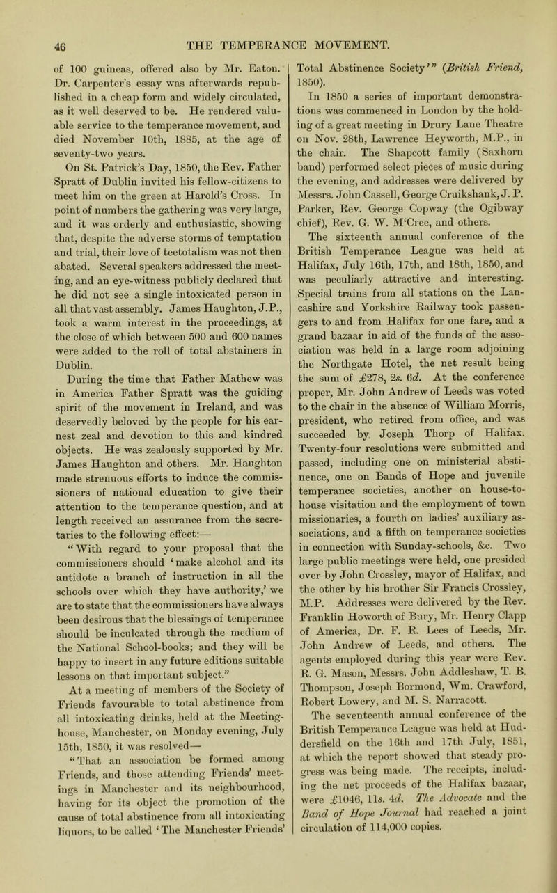 of 100 guineas, offered also by Mr. Eaton. Dr. Carpenter’s essay was afterwards repub- lislied in a cheap form and widely circulated, as it well deserved to be. He rendered valu- able service to the temperance movement, and died November 10th, 1885, at the age of seventy-two years. On St. Patrick’s Day, 1850, the Eev. Father Spratt of Dublin invited his fellow-citizens to meet him on the green at Harold’s Cross. In point of numbei’s the gathering was very large, and it was orderly and enthusiastic, showing that, despite the adverse storms of temptation and trial, their love of teetotalism was not then abated. Several speakei’s addressed the meet- ing, and an eye-witness publicly declared that he did not see a single intoxicated person in all that vast assembly. James Haughton, J.P., took a warm interest in the proceedings, at the close of which between 500 and 600 names were added to the roll of total abstainers in Dublin. Durins the time that Father Mathew was in America Father Spratt was the guiding spirit of the movement in Ireland, and was deservedly beloved by the people for his ear- nest zeal and devotion to this and kindred objects. He was zealously supported by Mr. James Haughton and others. Mr. Haughton made strenuous efforts to induce the commis- sioners of national education to give their attention to the temperance question, and at length received an assurance from the secre- taries to the following effect;— “With regard to your jDroposal that the commissioners should ‘ make alcohol and its antidote a branch of instruction in all the schools over which they have authority,’ we are to state that the commissioners have always been desirous that the blessings of temperance should be inculcated through the medium of the National School-books; and they will be happy to insert in any future editions suitable lessons on that important subject.” At a meeting of members of the Society of Friends favourable to total abstinence from all Intoxicating drinks, held at the Meeting- house, Manchester, on Monday evening, July 15th, 1850, it was resolved— “That an a.ssociation be formed among Friends, and those attending Friends’ meet- ings in Manchester and its neighbourhood, having for its object the promotion of the cause of total abstinence from all intoxicating li(1uors, to be called ‘The Manchester Friends’ Total Abstinence Society’” {British Friend, 1850). In 1850 a series of important demonstra- tions was commenced in London by the hold- ing of a great meeting in Drury Lane Theatre on Nov. 28th, Lawrence Heyworth, M.P., in the chair. The Shapcott family (Saxhorn band) performed select pieces of music during the evening, and addresses were delivered by Messrs. John Cassell, Geoi’ge Cruikshank, J. P. Parker, Eev. George Copway (the Ogibway chief), Eev. G. W. M'Cree, and others. The sixteenth annual conference of the British Temperance League was held at Halifax, July 16th, 17th, and 18th, 1850, and was peculiarly attractive and intere.sting. Special trains from all stations on the Lan- cashire and Yorkshire Eailway took passen- gers to and from Halifax for one fare, and a grand bazaar in aid of the funds of the asso- ciation was held in a large room adjoining the Northgate Hotel, the net result being the sum of .£278, 2s. %d. At the conference proper, Mr. John Andrew of Leeds was voted to the chair in the absence of William Morris, president, who retired from office, and was succeeded by. Joseph Thorp of Halifax. Twenty-four resolutions were submitted and passed, including one on ministerial absti- nence, one on Bands of Hope and juvenile temperance societies, another on house-to- house visitation and the employment of town missionaries, a fourth on ladies’ auxiliary as- sociations, and a fifth on temperance societies in connection with Sunday-schools, &c. Two large public meetings were held, one presided over by John Crossley, mayor of Halifax, and the other by his brother Sir Francis Crossley, M.P. Addresses were delivered by the Eev. Franklin Howorth of Biu'y, Mr. Henry Clapp of America, Dr. F. E. Lees of Leeds, Mi’. John Andrew of Leeds, and others. The agents employed during this year were Eev. E. G. Mason, Messrs. John Addleshaw, T. B. Thompson, Joseph Bormoud, Wm. Crawford, Eobei't Lowery, and M. S. Narracott. The seventeenth annual conference of the British Temperance League was held at Hud- dersfield on the 16th and 17th July, 1851, at which the re])ort showed that steady pro- gress was being made. The receipts, includ- ing the net proceeds of the Halifax bazaar, were £1046, 11s. 4J. The Advocate and the Band of Hope Journal had reached a joint circulation of 114,000 copies.