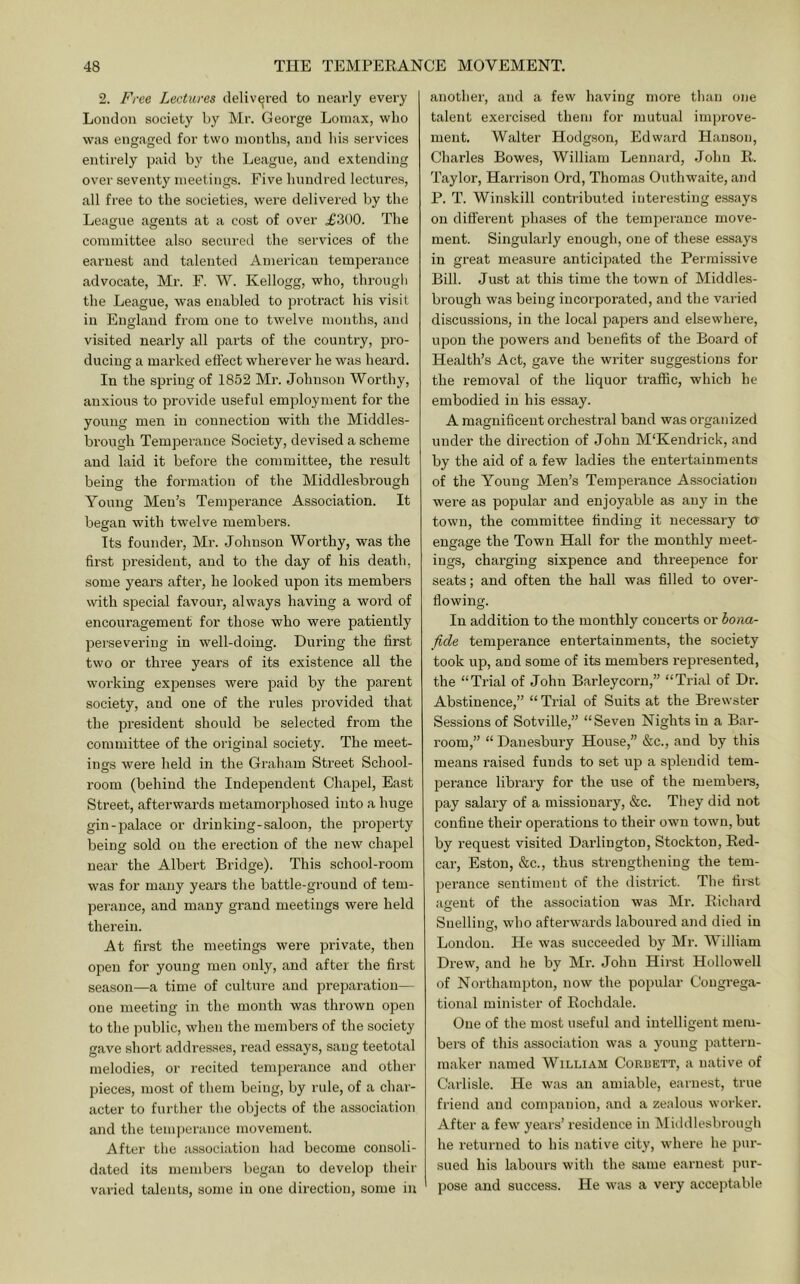 2. Free Lectures delivered to nearly every Loudon society by Mr. George Lomax, who was engaged for two months, and his services entii'ely paid by the League, and extending over seventy meetings. Five hundred lectures, all free to the societies, were delivered by the League agents at a cost of over .£300. The committee also secured the services of the earnest and talented American temperance advocate, Mr. F. W. Kellogg, who, througli the League, was enabled to protract his visit in England from one to twelve months, and visited nearly all pai’ts of the country, pro- ducing a marked effect wherever he was heard. In the spring of 1852 Mr. Johnson Worthy, anxious to provide useful employment for the young men in connection with the Middles- brough Temperance Society, devised a scheme and laid it before the committee, the result being the formation of the Middlesbrough Young Men’s Temperance Association. It began with twelve members. Its foundei', Mr. Johnson Worthy, was the first president, and to the day of his death, some years after, he looked upon its members with special favour, always having a word of encouragement for those who were patiently persevering in well-doing. During the first two or three years of its existence all the working expenses were paid by the parent society, and one of the rules provided that the president should be selected from the committee of the original society. The meet- ings were held in the Graham Street School- room (behind the Independent Chapel, East Street, afterwards metamorphosed into a huge gin-palace or drinking-saloon, the property being sold on the erection of the new chapel near the Albert Bridge). This school-room was for many years the battle-ground of tem- perance, and many grand meetings were held therein. At first the meetings were private, then open for young men only, and after the first season—a time of culture and preparation— one meeting in the month was thrown open to the public, when the members of the society gave short addresses, read essays, sang teetotal melodies, or recited temperance and other pieces, most of them being, by rule, of a char- acter to further the objects of the association and the temperance movement. After the association had become consoli- dated its members began to develop their varied talents, some in one direction, some in another, and a few having more than one talent exercised them for mutual imjjrove- ment. Walter Hodgson, Edward Hanson, Charles Bowes, William Leonard, .lohn R. Taylor, Harrison Ord, Thomas Outhwaite, and P. T. Winskill contributed interesting essays on different j^hases of the temperance move- ment. Singulai'ly enough, one of these essays in great measure anticipated the Permi.ssive Bill. Just at this time the town of Middles- brough was being incorporated, and the varied discussions, in the local papers and elsewhere, upon the powers and benefits of the Board of Health’s Act, gave the writer suggestions for the removal of the liquor traffic, which he embodied in his essay. A magnificent orchestral band was organized under the dii’ection of John M'Kendrick, and by the aid of a few ladies the entertainments of the Young Men’s Temperance Association were as popular and enjoyable as any in the town, the committee finding it necessary to engage the Town Hall for the monthly meet- ings, charging sixpence and threepence for seats; and often the hall was filled to over- flowing. In addition to the monthly concerts or bona- fide temperance entertainments, the society took up, and some of its members repi’esented, the “Trial of John Barleycorn,” “Trial of Di-. Abstinence,” “ Trial of Suits at the Brewster Sessions of Sotville,” “Seven Nights in a Bar- room,” “ Danesbury House,” &c., and by this means raised funds to set up a splendid tem- perance library for the use of the membei's, pay salary of a missionary, &c. They did not confine their operations to their own town, but by request visited Darlington, Stockton, Red- car, Eston, &c., thus strengthening the tem- perance sentiment of the district. The first aeent of the association was Mr. Richard Snelling, who afterwards laboured and died in London. He was succeeded by Mr. William Drew, and he by Mr. John Hirst Hollowell of Northampton, now the popular Congrega- tional minister of Rochdale. One of the most useful and intelligent mem- bers of this association was a young pattern- maker named William Corbett, a native of Carlisle. He was an amiable, earnest, true friend and companion, and a zealous worker. After a few years’ residence in kliddlesbrough he returned to his native city, where he pur- sued his labours with the same earnest jnii-- pose and success. He was a very acceptable