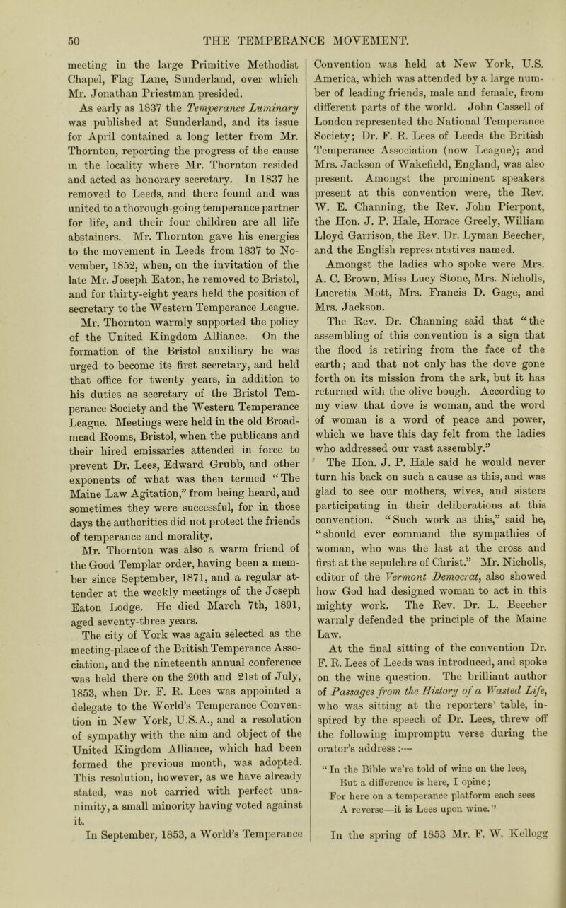 meeting in the large Primitive Methodist Chai)el, Flag Lane, Sunderland, over whicli Mr. Jonathan Priestman presided. As early as 1837 the Temperance Luminary was published at Sunderland, and its issue for April contained a long letter from Mr. Thornton, reporting the progress of the cause in the locality where Mr. Thornton resided and acted as honorary secretary. In 1837 he removed to Leeds, and there found and was united to a thorough-going temperance partner for life, and their four children are all life abstainers. Mr. Thornton gave his energies to the movement in Leeds from 1837 to No- vember, 1852, when, on the invitation of the late Ml'. Joseph Eaton, he removed to Bristol, and for thirty-eight years held the position of secretary to the Western Temperance League. Mr. Thornton warmly supported the policy of the United Kingdom Alliance. On the formation of the Bristol auxiliary he was urged to become its first secretary, and held that office for twenty years, in addition to his duties as secretary of the Bristol Tem- perance Society and the Western Temperance League. Meetings were held in the old Broad- mead Rooms, Bristol, when the publicans and their hired emissaries attended in force to prevent Dr. Lees, Edward Grubb, and other exponents of what was then termed “The Maine Law Agitation,” from being heard, and sometimes they were successful, for in those days the authorities did not protect the friends of temperance and morality. Mr. Thornton was also a warm friend of the Good Templar order, having been a mem- ber since September, 1871, and a regular at- tender at the weekly meetings of the Joseph Eaton Lodge. He died March 7th, 1891, aged seventy-three years. The city of York was again selected as the meeting-place of the British Temperance Asso- ciation, and the nineteenth annual conference was held there on the 20th and 21st of July, 1853, when Dr. F. R. Lees was appointed a delegate to the World’s Tempei’ance Conven- tion in New York, U.S.A., and a resolution of sympathy with the aim and object of the United Kingdom Alliance, which had been formed the previous month, was adopted. This resolution, however, as we have already stated, was not carried with perfect una- nimity, a small minority having voted against it. In September, 1853, a World’s Temperance Convention was held at New York, U.S. America, which was attended by a large num- ber of leading friends, male and female, from diffei'ent parts of the world. John Cassell of London represented the National Temperance Society; Dr. F. R. Lees of Leeds the British Temperance Association (now League); and Mrs. Jackson of Wakefield, England, was also present. Amongst the prominent speakers present at this convention were, the Rev. W. E. Channing, the Rev. John Pierpont, the Hon. J. P. Hale, Horace Greely, William Lloyd Garrison, the Rev. Dr. Lyman Beecher, and the English representatives named. Amongst the ladies who spoke were Mrs. A. C. Brown, Miss Lucy Stone, Mrs. Nicholls, Lucretia Mott, Mrs. Francis D. Gage, and Mrs. Jackson. The Rev. Dr. Channing said that “the assembling of this convention is a sign that the flood is retiring from the face of the earth; and that not only has the dove gone forth on its mission from the ark, but it has returned with the olive bough. According to my view that dove is woman, and the word of woman is a word of peace and power, which we have this day felt from the ladies who addressed our vast assembly.” The Hon. J. P. Hale said he would never turn his back on such a cause as this, and was glad to see our mothers, wives, and sisters participating in their deliberations at this convention. “ Such work as this,” said he, “should ever command the sympathies of woman, who was the last at the cross and first at the sepulchi’e of Christ.” Mr. Nicholls, editor of the Vermont Democrat, also showed how God had designed woman to act in this mighty work. The Rev. Dr. L. Beecher warmly defended the principle of the Maine Law. At the final sitting of the convention Dr. F. R. Lees of Leeds was introduced, and spoke on the wine question. The brilliant author of Passages from the History of a Wasted Life, who was sitting at the reporters’ table, in- spired by the speech of Dr. Lees, threw off the following impromptu verse during the orator’s address:— “ In the Bible we’re told of wine on the lees. But a difference is here, I opine; For here on a temperance platform each sees A reverse—it is Lees upon wine. ’ In the spring of 1853 Mr. F. W. Kellogg
