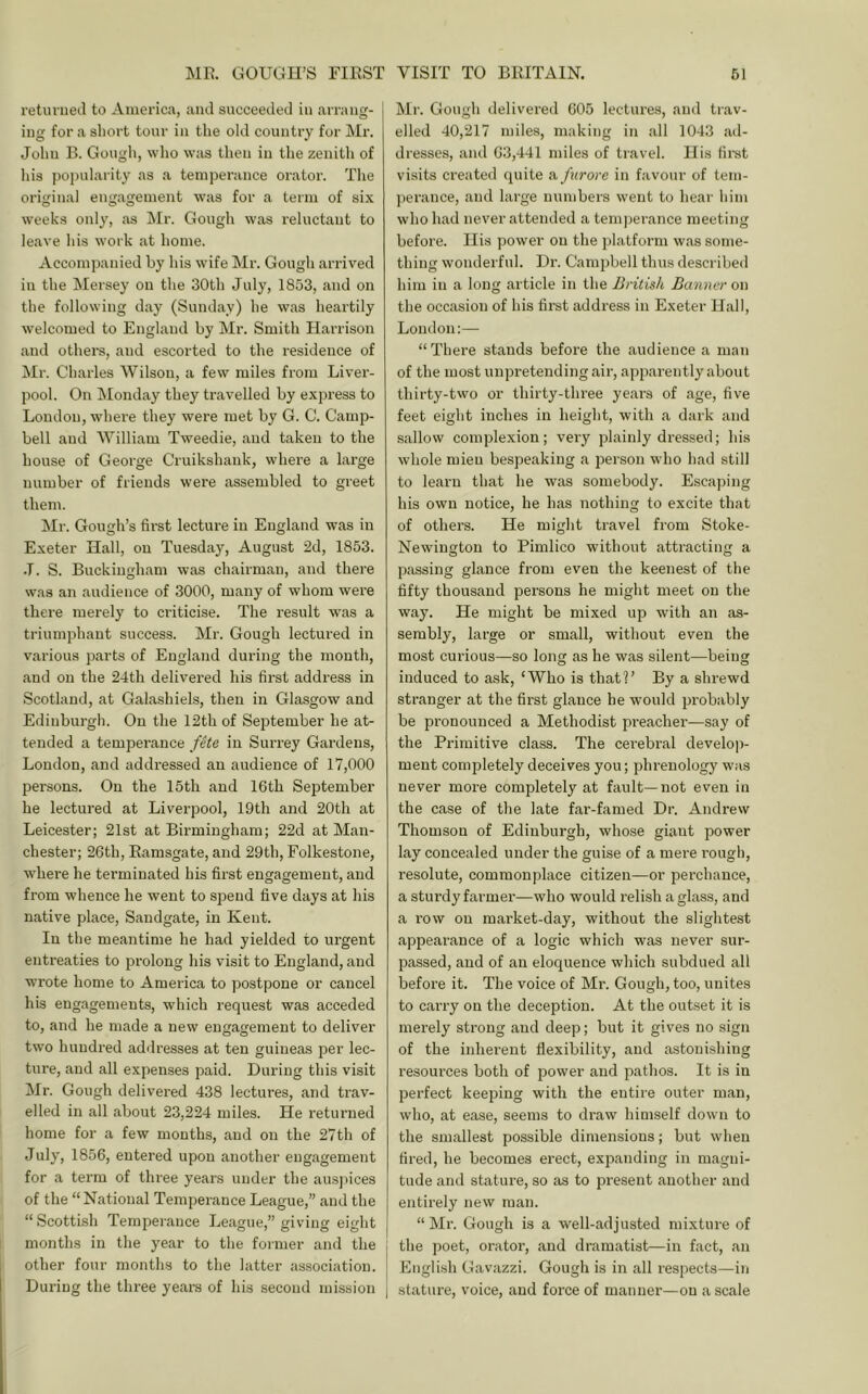 MR GOUGH’S FIRST VISIT TO BRITAIN. 61 retiuneil to America, and succeeded in arrang- ing for a sliort tour in the old country for Mr. John B. Gougli, wlio was then in the zenith of his po})ularity as a temperance orator. The original engagement was for a term of six weeks only, as LIr. Gough was reluctant to leave his work at home. Accompanied by his wife Mr. Gough arrived in the Mersey on the 30th July, 1853, and on the following day (Sunday) he was heartily welcomed to England by Mr. Smith Harrison and others, and escorted to the residence of Mr. Chai’les Wilson, a few miles from Liver- pool. On Monday they travelled by exjn-ess to Loudon, where they were met by G. C. Camp- bell and William Tweedie, and taken to the house of George Cruikshank, where a large number of friends were assembled to greet them. ]Mr. Gough’s first lecture in England was in Exeter Hall, on Tuesday, August 2d, 1853. •T. S. Buckingham was chairman, and there was an audience of 3000, many of whom were there merely to criticise. The result was a triumphant success. Mr. Gough lectured in variou.s parts of England during the month, and on the 24th delivered his first address in Scotland, at Galashiels, then in Glasgow and Edinbui'gh. On the 12th of September he at- tended a temperance fete in Suri’ey Gardens, London, and addressed an audience of 17,000 persons. On the 15th and 16th September he lectured at Liverpool, 19th and 20th at Leicester; 21st at Bii’mingham; 22d at Man- chester; 26th, Ramsgate, and 29th, Folkestone, where he terminated his first engagement, and from whence he went to spend five days at his native place, Sandgate, in Kent. In the meantime he had yielded to urgent entreaties to prolong his visit to England, and wrote home to America to postpone or cancel his engagements, which request was acceded to, and he made a new engagement to deliver two hundred addresses at ten guineas loer lec- ture, and all expenses paid. During this visit Mr. Gough delivered 438 lectures, and trav- elled in all about 23,224 miles. He returned home for a few months, and on the 27th of July, 1856, entered upon another engagement for a term of three years under the aus))ices of the “ National Temperance League,” and the “ Scottish Temperance League,” giving eight months in the year to the former and the other four months to the latter association. During the three years of his second mission Mr. Gough delivered 605 lectures, and trav- elled 40,217 miles, making in all 1043 ad- dresses, and 63,441 miles of travel. His first visits created quite a furore in favour of tem- perance, and large numbers went to hear him who had never attended a temperance meeting before. His power on the platform was some- thing wonderful. Dr. Campbell thus described him in a long article in the British Banner on the occasion of his first address in Exeter Hall, London;— “There stands before the audience a man of the most unpretending air, apparently about thirty-two or thirty-three years of age, five feet eight inches in height, with a dark and sallow complexion; very plainly dressed; his whole mien bespeaking a person who had still to learn that he was somebody. Escaping his own notice, he has nothing to excite that of others. He might travel from Stoke- Newington to Pimlico without attracting a passing glance from even the keenest of the fifty thousand persons he might meet on the way. He might be mixed up with an as- sembly, large or small, without even the most curious—so long as he was silent—being induced to ask, ‘Who is that?’ By a shrewd stranger at the first glance he would probably be pronounced a Methodist preacher—say of the Primitive class. The cerebral develop- ment completely deceives you; phrenology was never more completely at fault—not even in the case of the late far-famed Dr. Andrew Thomson of Edinburgh, whose giant power lay concealed under the guise of a mere rough, resolute, commonplace citizen—or perchance, a stui’dy farmer—who would relish a glass, and a row on market-day, without the slightest appearance of a logic which was never sur- passed, and of an eloquence which subdued all before it. The voice of Mr. Gough, too, unites to carry on the deception. At the outset it is merely sti'ong and deep; but it gives no sign of the inherent flexibility, and astonishing resoui’ces both of power and pathos. It is in perfect keeping with the entire outer man, who, at ease, seems to di’aw himself down to the smallest possible dimensions; but when fired, he becomes erect, expanding in magni- tude and stature, so as to present another and entirely new man. “Mr. Gough is a well-adjusted mixture of the poet, orator, and dramatist—in fact, an English Gavazzi. Gough is in all respects—in stature, voice, and force of manner—on a scale