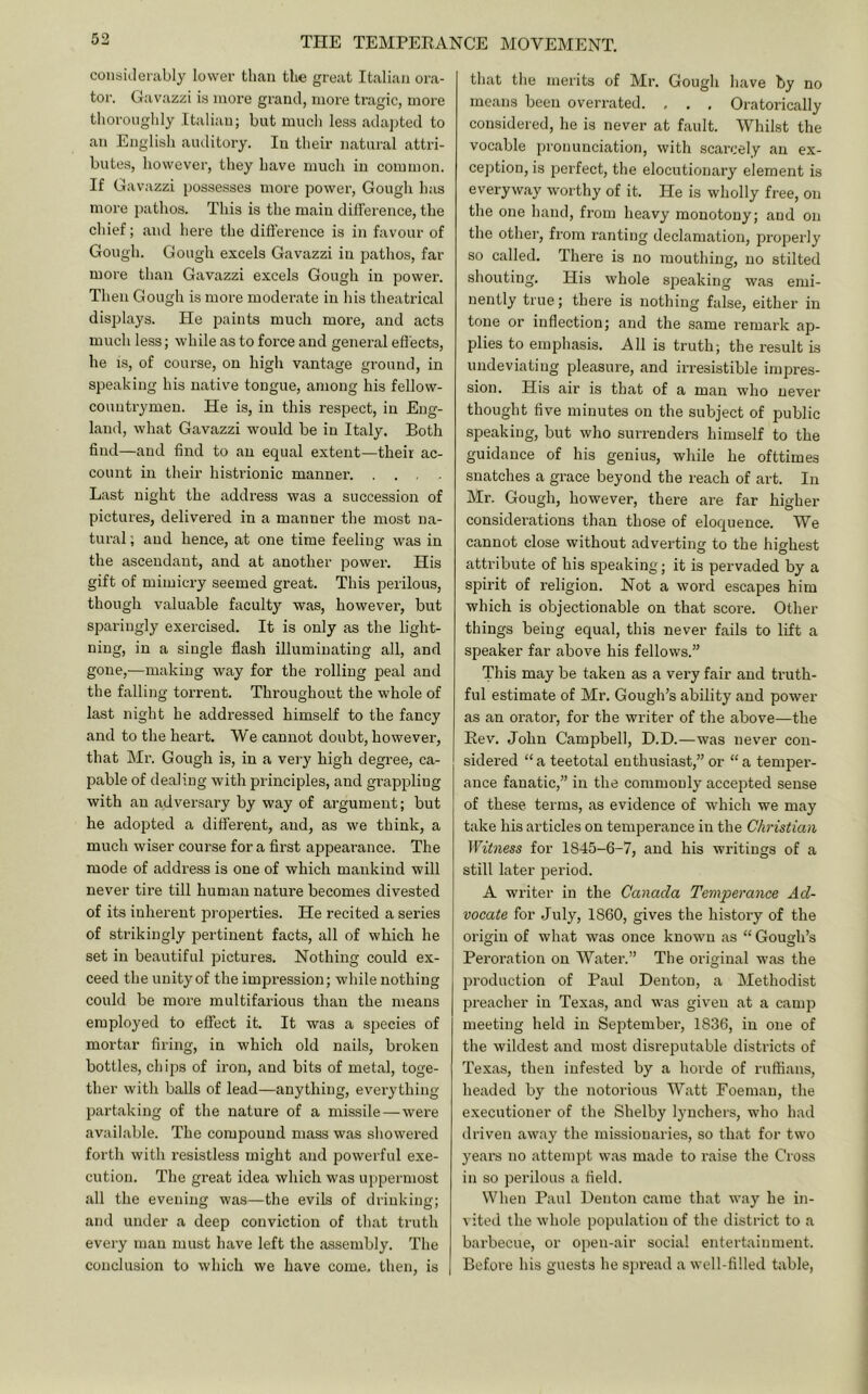 considerably lower than the great Italian ora- tor. Gavazzi is more grand, more tragic, more thoroughly Italian; but much less adapted to an English auditory. lu their natural attri- butes, however, they have much in common. If Gavazzi possesses more power, Gough has more pathos. This is the main difference, the chief; and here the difference is in favour of Gough. Gough excels Gavazzi in pathos, far more than Gavazzi excels Gough in power. Then Gough is more moderate in his theatrical displays. He paints much more, and acts much less; while as to force and general effects, he is, of course, on high vantage ground, in speaking his native tongue, among his fellow- countrymen. He is, in this respect, in Eng- land, what Gavazzi would be in Italy. Both find—and find to an equal extent—their ac- count in their histrionic manner’. .... Last night the address was a succession of pictures, delivered in a manner the most na- tural ; and hence, at one time feeling was in the ascendant, and at another power. His gift of mimicry seemed great. This perilous, though valuable faculty was, however, but sparingly exercised. It is only as the light- ning, in a single flash illuminating all, and gone,—making way for the rolling peal and the falling torrent. Throughout the whole of last night he addressed himself to the fancy and to the heart. We cannot doubt, however, that Ml'. Gough is, in a very high degree, ca- pable of dealing with principles, and grappling with an adversai’y by way of argument; but he adopted a different, and, as we think, a much wiser course for a first appearance. The mode of address is one of which mankind will never tire till human nature becomes divested of its inherent properties. He recited a series of strikingly pertinent facts, all of which he set in beautiful pictures. Nothing could ex- ceed the unity of the impression; wliile nothing could be more multifarious than the means employed to effect it. It was a species of mortar firing, in which old nails, broken bottles, chips of iron, and bits of metal, toge- ther with balls of lead—anything, everything partaking of the nature of a missile — were available. The compound mass was showered forth with resistless might and powerful exe- cution. The great idea which was uppermost all the evening was—the evils of drinking; and under a deep conviction of that truth every man must have left the assembly. The conclusion to which we have come, then, is that the merits of Mr. Gough have by no means been overrated. , . . Oratorically considered, he is never at fault. Whilst the vocable pronunciation, with scarcely an ex- ception, is perfect, the elocutionary element is everyway worthy of it. He is wholly free, on the one hand, from heavy monotony; and on the other, from ranting declamation, properly so called. There is no mouthing, no stilted shouting. His whole speaking was emi- nently true; there is nothing false, either in tone or inflection; and the same remark ap- plies to emphasis. All is truth; the result is undeviating pleasure, and irresistible impres- sion. His air is that of a man who never thought five minutes on the subject of public speaking, but who surrenders himself to the guidance of his genius, while he ofttimes snatches a grace beyond the reach of art. In Mr. Gough, however, there are far higher considerations than those of eloquence. We cannot close without adverting to the highest attribute of his speaking; it is pervaded by a spirit of religion. Not a word escapes him which is objectionable on that scoi’e. Other things being equal, this never fails to lift a speaker far above his fellows.” This may be taken as a very fair and truth- ful estimate of Mr. Gough’s ability and power as an orator, for the writer of the above—the Rev. John Campbell, D.D.—was never con- sidered “a teetotal enthusiast,”or “a temper- ance fanatic,” in the commonly accepted sense of these terms, as evidence of which we may take his articles on temperance in the Christian Witness for 1845-6-7, and his writings of a still later period. A writer in the Canada Temperance Ad- vocate for July, 1860, gives the history of the origin of what was once known as “ Gough’s Peroration on Water.” The original was the production of Paul Denton, a Methodist preacher in Texas, and was given at a camp meeting held in September, 1836, in one of the wildest and most disreputable districts of Texas, then infested by a horde of ruffians, headed by the notorious Watt Foeman, the executioner of the Shelby lynchers, who had driven away the missionaries, so that for two years no attempt was made to raise the Cross in so perilous a field. When Paul Denton came that way he in- vited the whole population of the district to a barbecue, or open-air social entertainment. Before his guests he sjiread a well-filled table.