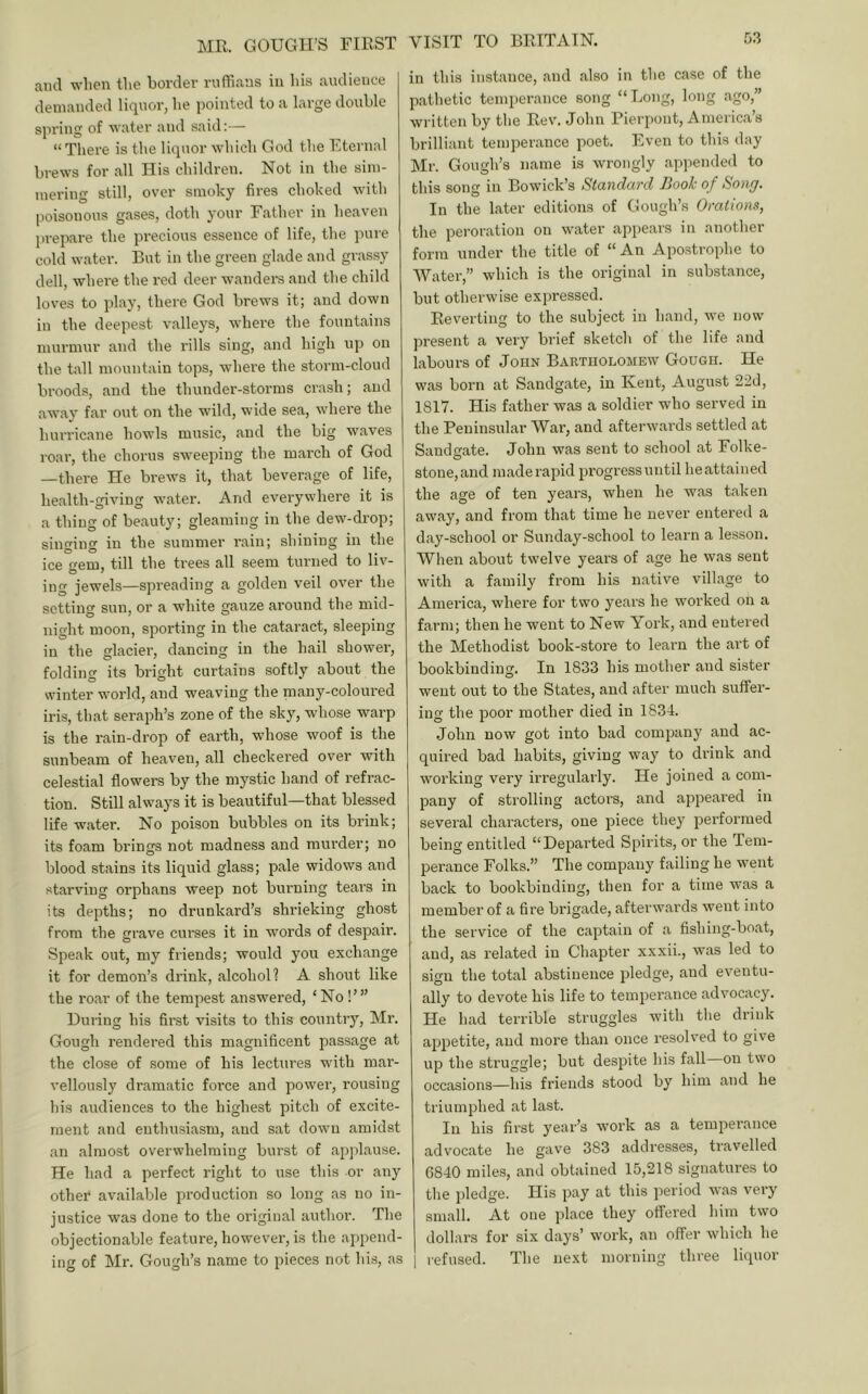 MR. GOUGH’S FIRST and when the border rnfhans iu his audience demanded liquor, he iiointed to a large double spring of water and said:— “ There is the liquor which God the Eternal brews for all His children. Not in the sim- mering still, over smoky fires choked with poisonous gases, doth your Father in heaven prepare the precious essence of life, the pure cold water. But in the green gl.ade and grassy dell, where the red deer wandei-s and the child loves to play, there God brews it; and down in the deepest valleys, where the fountains murmur and the rills sing, and high up on the tall mountain tops, where the storm-cloud broods, and the thunder-storms crash; and aw.ay far out on the wild, wide sea, where the hurricane howls music, and the big waves roar, the chorus sweeping the march of God —there He brews it, that beverage of life, health-giving water. And everywhere it is a thing of beauty; gleaming in the dew-drop; singing iu the summer rain; shining in the ice gem, till the trees all seem turned to liv- ing jewels—spreading a golden veil over the setting sun, or a white gauze around the mid- night moon, sporting in the cataract, sleeping iu the glacier, dancing in the hail shower, folding its bright curtains softly about the winter world, and weaving the many-coloured iris, that seraph’s zone of the sky, whose warp is the rain-drop of earth, whose woof is the sunbeam of heaven, all checkered over with celestial flowers by the mystic hand of refrac- tion. Still always it is beautiful—that blessed life water. No poison bubbles on its brink; its foam brings not madness and murder; no blood stains its liquid glass; pale widows and starving orphans weep not burning tears in its depths; no drunkard’s shrieking ghost from the grave curses it in words of despaii'. Speak out, my friends; would you exchange it for demon’s drink, alcohol? A shout like the roar of the tempest answered, ‘No!’” During his first visits to this country, Mr. Gough rendered this magnificent passage at the close of some of his lectiires with mai'- vellously dramatic force and power, rousing his audiences to the highest pitch of excite- ment and enthusiasm, and sat down amidst an almost overwhelming burst of ap]>lause. He had a pei-fect right to use this or any other available production so long as no in- justice was done to the original author. The objectionable feature, however, is the append- ing of Mr. Gough’s name to pieces not his, ns in this instance, and also in the case of the pathetic temperance song “Long, loiij,, a^o, written by the Rev'. John Pierpont, Americ.a’s brilliant temperance poet. Even to this day Mr. Gough’s name is wrongly appended to this song in Bowick’s Standard Booh of Song. In the later editions of Gough’s Orations, the peroration on water appears in another form under the title of “An Apostrophe to Water,” which is the original in substance, but otherwise expressed. Reverting to the subject in hand, we now present a very brief sketch of the life and labours of John Bartholomew Gough. He was born at Sandgate, in Kent, August 22d, 1817. His father was a soldier who served in the Peninsular War, and afterwards settled at Sandgate. John was sent to school at Folke- stone, and made rapid progress until he attained the age of ten years, when he was taken away, and from that time he never entered a day-school or Sunday-school to learn a lesson. When about twelve years of age he was sent with a family from his native village to America, where for two years he worked on a farm; then he went to New York, and entered the Methodist book-store to learn the art of bookbinding. In 1833 his mother and sister went out to the States, and after much suffer- ing the poor mother died in 1834. John now got into bad company and ac- quired bad habits, giving way to drink and working very irregularly. He joined a com- pany of strolling actors, and appeared in several characters, one piece they performed being entitled “Departed Spirits, or the Tem- perance Folks.” The company failing he went back to bookbinding, then for a time was a member of a fire brigade, afterwards went into the service of the captain of a fishing-boat, and, as related in Chapter xxxii., was led to sign the total abstinence pledge, and eventu- ally to devote his life to temperance advocacy. He had terrible struggles with the drink appetite, and more than once resolved to give up the struggle; but despite his fall on two occasions—his friends stood by him and he triumphed at last. In his first year’s work as a temperance advocate he gave 383 addresses, travelled 6840 miles, and obtained 15,218 signatures to the pledge. His pay at this period was very small. At one ])lace they offered him two dollars for six days’ work, an offer which he refused. The next morning three liquor