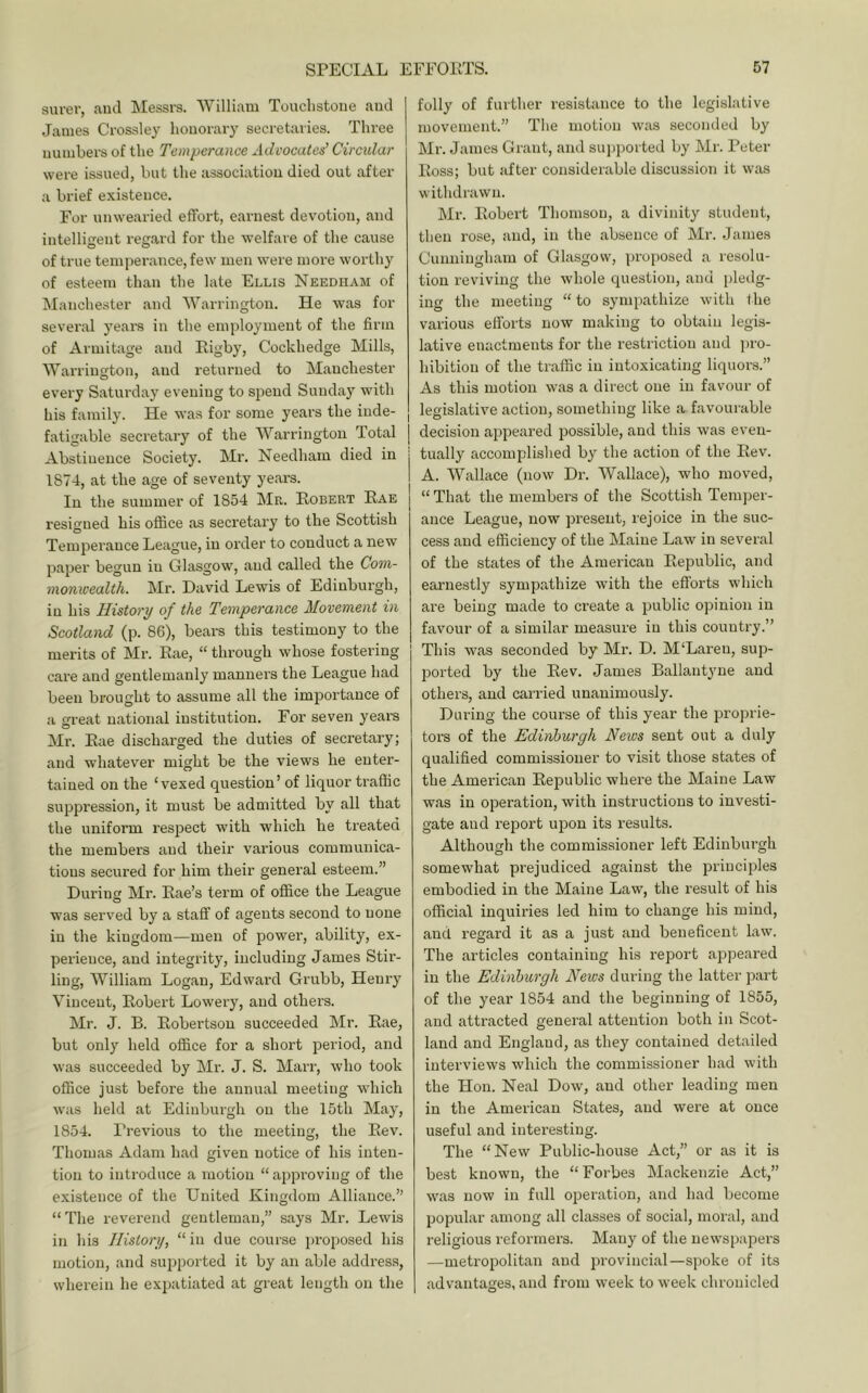 surer, and Messrs. William Touchstone and James Crossley honorary secretaries. Three numbers of the Temperance Advocates’ Circular were issued, but the iissociatiou died out after a brief existence. For unwearied effort, earnest dev'otion, and intelligent regard for the welfare of the cause of true temperance, few men were more worthy of esteem than the late Ellis Needham of Manchester and Warrington. He was for several yeara in the employment of the firm of Armitage and Rigby, Cockhedge Mills, Warrington, and returned to Manchester every Saturday evening to spend Sunda)^ with his family. He was for some years the inde- fatigable secretary of the Warrington Total j Abstinence Society. Mr. Needham died in 1874, at the age of seventy years. In the summer of 1854 Mr. Robert Rae resigned his office as secretary to the Scottish Temperance League, in order to conduct a new paper begun in Glasgow, and called the Com- monwealth. Mr. David Lewis of Edinburgh, in his History of the Temperance Movement in Scotland (p. 86), bears this testimony to the merits of Mr. Rae, “ through whose fostering care and gentlemanly manners the League had been brought to assume all the imj^ortance of a great national institution. For seven years Mr. Rae discharged the duties of secretary; and whatever might be the views he enter- tained on the ‘vexed question’ of liquor traffic suppression, it must be admitted by all that the uniform respect with which he treated the members and their various communica- tions secured for him their general esteem.” During Mr. Rae’s term of office the League was served by a stafif of agents second to none in the kingdom—men of power, ability, ex- perience, and integrity, including James Stir- ling, William Logan, Edward Grubb, Henry Vincent, Robert Lowery, and others. Mr. J. B. Robertson succeeded Mr. Rae, but only held oflfice for a short period, and was succeeded by Mr. J. S. Marr, who took office just before the annual meeting which was held at Edinburgh on the 15th May, 1854. Previous to the meeting, the Rev. Thomas Adam had given notice of his inten- tion to introduce a motion “ appi’oving of the existence of the United Kingdom Alliance.” “ The reverend gentleman,” says Mr. Lewis in his History, “in due course proposed his motion, and supported it by an able address, wherein he expatiated at great length on the folly of further resistance to the legislative movement.” The motion was seconded by Mr. James Grant, and supported by Mr. Peter Ross; but after considerable discussion it was withdrawn. Mr. Robert Thomson, a divinity student, then rose, and, in the absence of Mr. James Cunningham of Glasgow, proposed a resolu- tion reviving the whole question, and pleilg- ing the meeting “ to sympathize with the various efforts now making to obtain legis- lative enactments for the restriction and jiro- hibition of the traffic in intoxicating liquors.” As this motion was a direct one in favour of legislative action, something like a favourable decision aiipeared possible, and this was even- tually accomplished by the action of the Rev. A. Wallace (now Dr. Wallace), who moved, “ That the members of the Scottish Temper- ance League, now present, rejoice in the suc- cess and efficiency of the Maine Law in several of the states of the American Republic, and eai'iiestly sympathize with the efforts which are being made to create a public opinion in favour of a similar measure in this country.” This was seconded by Mr. D. M'Laren, sup- ported by the Rev. James Ballantyne and others, and carried unanimously. During the course of this year the proprie- tors of the Edinburgh News sent out a duly qualified commissioner to visit those states of the American Republic where the Maine Law was in operation, with instructions to investi- gate and report upon its results. Although the commissioner left Edinburgh somewhat prejudiced against the principles embodied in the Maine Law, the result of his official inquiries led him to change his mind, and regard it as a just and beneficent law. The articles containing his report appeared in the Edinburgh News during the latter part of the year 1854 and the beginning of 1855, and attracted general attention both in Scot- land and England, as they contained detailed interviews which the commissioner had with the Hon. Neal Dow, and other leading men in the American States, and were at once useful and interesting. The “New Public-house Act,” or as it is best known, the “Forbes Mackenzie Act,” was now in full operation, and had become popular among all classes of social, moral, and religious reformers. Many of the newspapers —metropolitan and provincial—spoke of its advantages, and from week to week chronicled