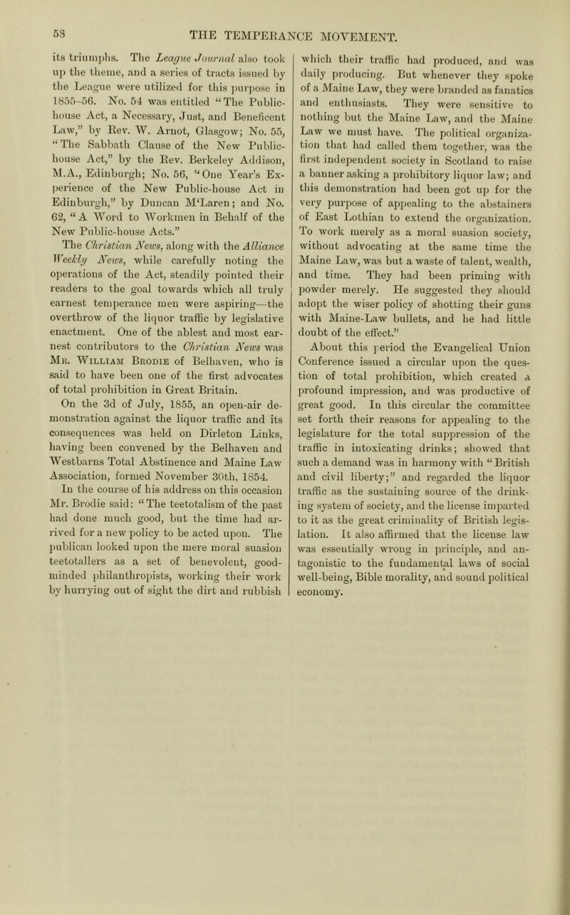 its trimnplis. Tlie League Journal also took up tlie theme, and a series of tracts issued by the League were utilized for this purpose in 1855-56. No. 54 was entitled “The Public- house Act, a Necessary, Just, and Beneficent Law,” by Rev. W. Arnot, Glasgow; No. 55, “The Sabbath Clause of the New Public- house Act,” by the Rev. Berkeley Addison, M.A., Edinburgh; No. 56, “One Year’s Ex- perience of the New Public-house Act in Edinburgh,” by Duncan M'Laren; and No. 62, “A Word to Workmen in Behalf of the New Public-house Acts.” The Christian News, along with the Alliance Weekly Neics, while carefully noting the operations of the Act, steadily pointed their readers to the goal towards which all truly earnest temperance men were aspiring—the overthrow of the liquor traffic by legislative enactment. One of the ablest and most ear- nest contributor’s to the Christian News was Mr. William Brodie of Belhaven, who is said to have been one of the first advocates of total prohibition in Great Britain. On the 3d of July, 1855, an operr-air de- monstration against the liquor traffic and its consequences was held on Dirleton Links, having been convened by the Belhaven and Westbarns Total Abstinence and Maine Law Association, formed November 30th, 1854. In the course of his address on this occasion Mr. Brodie said: “ The teetotalism of the past had done much good, but the time had ar- rived for a new policy to be acted upon. The publicair looked upon the mere moral suasion teetotallers as a set of benevolent, good- minded philanthropists, working their work by hurrying out of sight the dirt and rubbish which their traffic had produced, and was daily producing. But whenever they spoke of a Maine Law, they were branded as fanatics and enthusiasts. They were sensitive to nothing but the Maine Law, and the Maine Law we must have. The political organiza- tion that had called them together, was the first independent society in Scotland to raise a banner asking a prohibitory liquor law; and this demonstration had been got up for the very purpose of apjiealing to the abstainers of East Lothian to extend the organization. To work merely as a moral suasion society, without advocating at the same time the Maine Law, was but a waste of talent, wealth, and time. They had been priming with powder merely. He suggested they should adopt the wiser policy of shotting their guns with Maine-Law bullets, and he had little doubt of the effect.” About this pei’iod the Evangelical Union Conference issued a cii’cular upon the ques- tion of total prohibition, which created a profound impression, and was productive of great good. In this circular the committee set forth their reasons for appealing to the legislature for the total sup^iression of the traffic in intoxicating drinks; showed that such a demand was in harmony with “ British and civil liberty;” and regarded the liquor traffic as the sustaining source of the drink- ing system of society, and the license imparted to it as the great criminality of British legis- lation. It also affirmed that the license law was essentially wrong in principle, and an- tagonistic to the fundamental laws of social well-being, Bible morality, and sound political economy.