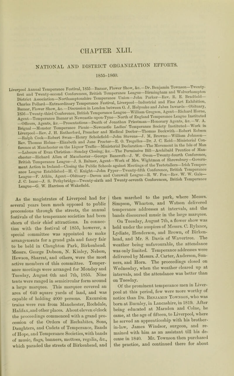 CHAPTER XLII. NATIONAL AND DISTRICT ORGANIZATION EFFORTS. 1855-1860. Liverpool Annual Temperance Festival, 1855-Bazaar, Flower Show, &c.-Dr. Benjamin Townson-Twenty- first ami Twenty-second Conferences, British Temperance League-Birmmgham and Wolverhampton District Association—Northamptonshire Temperance Union-John Parker-Rei% R. E Bradheld Charles Pollard—Extraordinai-y Temperance Festival, Liverpool—Industrial and Fine Art Exhibition, Bazaar, Flower Show, &c.—Discussion in London between G. J. Plolyoake and Jabez Inwards-Obduary, 1856—Twenty-third Conference, British Temperance League—William Gregson, Agent—Richard Horne Agent-Temperance Bazaar at Newcastle-upon-Tyne-North of England Temperance League Instituted —Officers Ao-ents, &c.—Presciitations-Death of Jonathan Priestman-Honorary Agents, &c.-W A. Bric^nal ^Monster Temperance Picnic-Newcastle Ladies’ Temperance Society Instituted-Work in Liverpool—Rev. J. H. Rutherford, Preacher and Medical Doctor—Thomas Beckwith—Robert Robson —Ralph Cook—Robert Swan—Henry Scholefield—John Stevens—J. M. Browne—William Johnson— Rev Thomas Holme—Elizabeth and Jane Procter—E. 0. Tregelles—Dr. J. C. Reid—Ministerial Con- ference at Manchester on the Liquor Traffic-Ministerial Declaration-The Movement in the Isle of Man —Labours of Evan Christian-Sunday Closing, &c.-The Permissive Bill-Archibald Prentice of Man- chester—Richard Allen of Manchester-George Bancroft—J. W. Owen—Twenty-fourth Conffirence, British Temperance League-J. S. Balmer, Agent-Work of Mi^. Wightman of Shrewsbury--Govern- ment Action in Ireland—Closing the Public Schools against Bleetings of the Teetotallers Irish Tenipci - ance League Establishcd-H. C. Knight—John Pyper—Twenty-fifth Conference, British Temperance Leao-ue—F. Atkin, Agent—Obituary—Devon and Cornwall League—R. W. Fox—Rev. W. W. Gale J. C. Isaac J. S. Pethybridge—Twentj'-sixth and Twenty-seventh Conferences, British Temperance League—G. W. Harrison of Wakefield. As the magistrates of Liverpool had for several years been much opposed to public processions through the streets, the annual festivals of the temperance societies had been shorn of their chief attractions. In connec- tion with the festival of 1855, however, a special committee was appointed to make arrangements for a grand gala and fancy fair to be held in Claughton Park, Birkenhead. Messrs. George Dobson, N. Kinley, Nelson, Hewson, Sharrat, and others, were the most active members of this committee. Temper- ance meetings were arranged for Monday and Tuesday, August 6th and 7th, 1855. Nine tents were ranged in semicircular form around a lai’ge marquee. This marquee covered an area of 640 squai’e yards of land, and was capable of holding 4000 persons. Excursion trains wei'e run from Manchester, Rochdale, Halifax, and other places. About eleven o’clock the proceedings commenced with a grand pro- cession of the Orders of Rechabites, Sons, Daughters, and Cadets of Temperance, Bands of Hope, and Temperance Societies, with bauds of music, flags, banners, mottoes, regalia, &c., which paraded the streets of Birkenhead, and then marched to the pai’k, where Messrs. Simpson, Wharton, and Watson delivered temperance addres.ses at intervals, and the bands discoursed music in the large marquee. On Tuesday, August 7th, a flower show was held under the auspices of Messrs. C. Rylance, Lydiate, Henderson, and Brown, of Birken- head, and Mr. S. Davis of Wavertree. The weather being unfavourable, the attendance was only limited. Temperance addresses were delivered by Messrs. J. Carter, Anderson, Sun- ners, and Horn. The proceedings closed on Wednesday, when the weatlier cleared up at intervals, and the attendance was better than on Tuesday. Of tlie prominent temperance men in Liver- pool at this period, few were more worthy of notice than Dr. Benjamin Townson, who was born at Burnley, in Lancashire, in 1819. After being educated at Marsden and Colne, he came, at the age of fifteen, to Liverpool, where he served an apprenticeship with his brother- in-law, James Windsor, surgeon, and re- mained with him as an assistant till his de- cease in 1840. Mr. Townson then purchased the practice, and continued there for about
