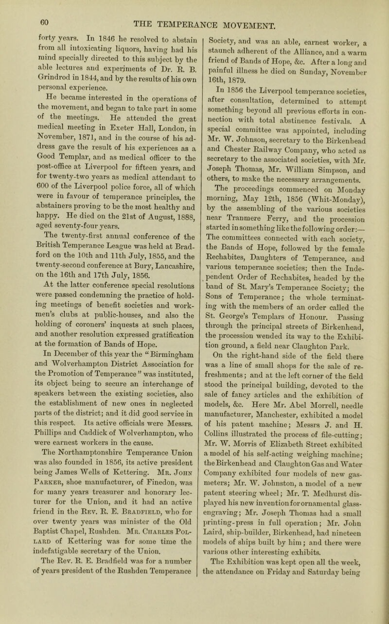 forty years. In 1846 he resolved to abstain from all intoxicating liquors, having had his mind specially directed to this subject by the able lectures and experiments of Dr. R B. Grindrod in 1844, and by the results of his own personal experience. He became interested in the operations of the movement, and began to take part in some of the meetings. He attended the gi’eat medical meeting in Exeter Hall, London, in November, 1871, and in the course of his ad- dress gave the result of his experiences as a Good Templar, and as medical officer to the post-office at Liverpool for fifteen years, and for twenty-two years as medical attendant to 600 of the Liverpool police force, all of which were in favour of temperance principles, the abstainers proving to be the most healthy and happy. He died on the 21st of August, 1888, aged seventy-four years. The twenty-first annual conference of the British Tempei’ance League was held at Brad- ford on the 10th and 11th July, 1855, and the twenty-second conference at Bury, Lancashire, on the 16th and 17th July, 1856. At the latter conference special resolutions M^ere passed condemning the practice of hold- ing meetings of benefit societies and work- men’s clubs at public-houses, and also the holding of coroners’ inquests at such places, and another resolution expressed gratification at the formation of Bands of Hope. In December of this year the “ Birmingham and Wolverhampton District Association for the Promotion of Temperance ” was instituted, its object being to secure an interchange of speakers between the existing societies, also the establishment of new ones in neglected parts of the district; and it did good service in this respect. Its active officials were Messrs. Phillips and Caddick of Wolverhampton, who were earnest workers in the cause. The Northamptonshire Temperance Union was also founded in 1856, its active president being James Wells of Kettering. Mr. John Parker, shoe manufacturer, of Finedon, was for many years treasurer and honorary lec- turer for the Union, and it had an active friend in the Eev. E. E. Brahfield, who for over twenty years was minister of the Old Baptist Chapel, Eushden. Mr. Charles Pol- lard of Kettering was for some time the indefatigable secretary of the Union. The Eev. E. E. Bradfield was for a number of years president of the Eushden Temperance Society, and was an able, earnest worker, a staunch adherent of the Alliance, and a warm friend of Bands of Hope, &c. After a long and painful illness he died on Sunday, November 16th, 1879. In 1856 the Liverpool temperance societies, after consultation, determined to attempt something beyond all previous efforts in con- nection with total abstinence festivals. A special committee was appointed, including Mr. W. Johnson, secretary to the Birkenhead and Chester Eailway ComjDany, who acted as secretary to the associated societies, with Mr. Joseph Thomas, Mr. William Simpson, and others, to make the necessary arrangements. The proceedings commenced on Monday morning. May 12th, 1856 (Whit-Monday), by the assembling of the vai'ious societies near Tranmere Ferry, and the procession started in something like the following order:— The committees connected with each society, the Bands of Hope, followed by the female Eechabites, Daughters of Temperance, and various temperance societies; then the lude- _ pendent Order of Eechabites, headed by the baud of St. Mary’s Tempei'ance Society; the Sons of TemiDerauce; the Avhole terminat- ing with the members of an order called the St. George’s Templars of Honour. Passing through the principal streets of Birkenhead, the procession wended its way to the Exhibi- tion ground, a field near Claughton Park. On the right-hand side of the field there was a line of small shops for the sale of re- freshments ; and at the left corner of the field stood the principal building, devoted to the sale of fancy articles and the exhibition of models, &c. Here Mr. Abel Morrell, needle manufacture!', Manchester, exhibited a model of his patent machine; Messrs J. and H. Collins illustrated the process of file-cutting; Mr. W. Morris of Elizabeth Street exhibited a model of his self-acting weighing machine; the Birkenhead and Claughton Gas and Water Comjxany exhibited four models of new gas- meters; Mr. W. Johnston, a model of a new patent steering wheel; Mr. T. Medhurst dis- played his new invention for ornamental glass- engraving; Mr. Joseph Thomas had a small printing-press in full operation; Mr. John Laird, ship-builder, Birkenhead, had nineteen models of shij)s built by him ; and there Avere various other interesting exhibits. The Exhibition Avas kept open all the week, the attendance on Friday and Saturday being