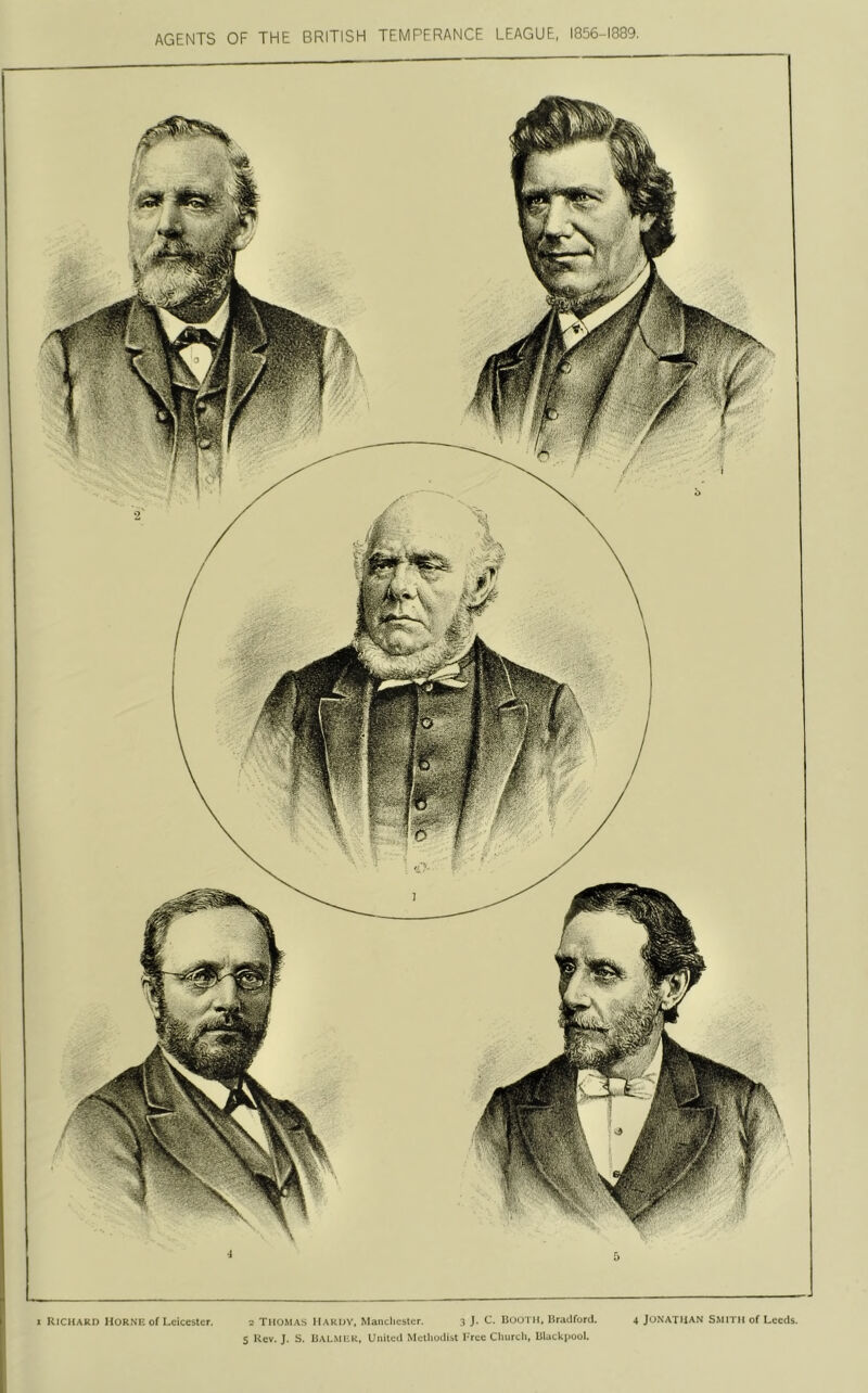 3 J. C. lioo'l ll. Draciforcl. 4 JONATHAN SMITH of Leeds. Richard Horne of Leicester. Thomas Hardy, Mancliester. I S'/?- Mk AGENTS OF THE BRITISH TEMPERANCE LEAGUE, 1856-1889. s Rev. J. S. IIALMEK, United Melliodist 1-rec Cliurch, liiackpool.