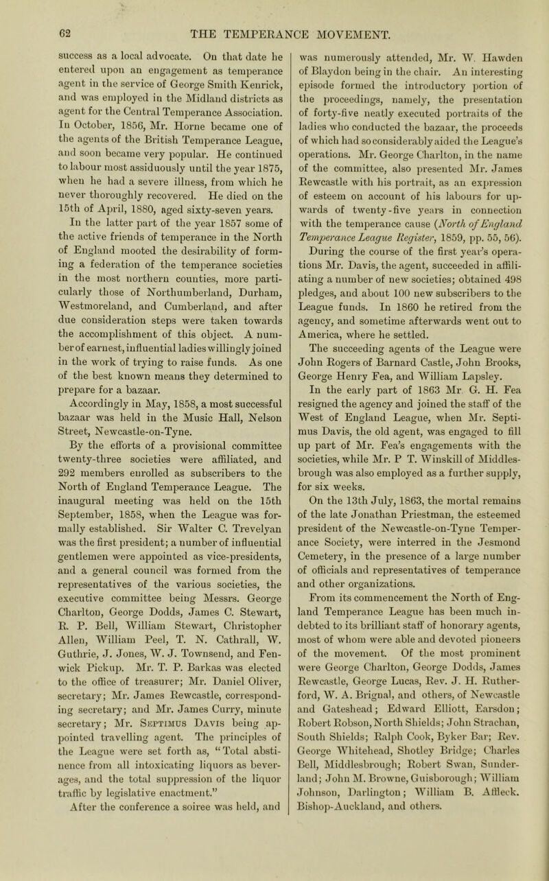 success as a local advocate. Ou that date he entered upon an engagement as temperance agent in ihe service of George Smith Kenrick, and was employed in the Midland districts as agent for the Central Temperance Association. In October, 185C, Mr. Horne became one of the agents of the British Temperance League, and soon became very populai’. He continued to labour most assiduously until the year 1875, when he had a severe illness, from which he never thoroughly recovered. He died on the 15th of April, 1880, aged sixty-seven years. In the latter part of the year 1857 some of the active friends of temperance in the North of England mooted the desirability of form- ing a federation of the temperance societies in the most northern counties, more parti- cularly those of Northumberland, Durham, Westmoreland, and Cumberland, and after due consideration steps were taken towards the accomplishment of this object. A num- berof earnest, influential ladies willingly joined in the woi'k of trying to raise funds. As one of the best known means they determined to prepare for a bazaar. Accordingly in May, 1858, a most successful bazaar was held in the Music Hall, Nelson Street, Newcastle-on-Tyne. By the efforts of a provisional committee twenty-three societies were afiiliated, and 292 members enrolled as subscribers to the North of England Temperance League. The inaugural meeting was held on the 15th September, 1858, when the League was for- mally established. Sir Walter C. Trevelyan was the first president; a number of influential gentlemen were appointed as vice-presidents, and a general council was formed from the representatives of the various societies, the executive committee being Messrs. George Charlton, Geoi’ge Dodds, James C. Stewart, E. P. Bell, William Stewart, Christopher Allen, William Peel, T. N. Cathrall, W. Guthrie, J. Jones, W. J. Townsend, and Fen- wick Pickup. Mr. T. P. Barkas was elected to the office of treasurer; Mr. Daniel Oliver, secretary; Mr. James Eewcastle, correspond- ing secretary; and Mr. James Curry, minute secretary; Mr. Septimus Davis being ap- pointed travelling agent. The principles of the League were set forth as, “Total absti- nence from all intoxicating liquors as bever- ages, and the total suppression of the liquor traffic by legislative enactment.” After the conference a soiree was held, and was numerously attended, Mr. W. Hawden of Blaydon being in the chair. An interesting episode formed the introductory jjortion of the proceedings, namely, the presentation of forty-five neatly executed portraits of the ladies who conducted the bazaar, the proceeds of which had so considerably aided the League’s operations. Mr. George Charlton, in the name of the committee, also j)resented Mr. James Eewcastle with his portrait, as an expression of esteem on account of his labours for up- wards of twenty-five years in connection with the temperance cause {jVorth of England Temperance League Register, 1859, pp. 55, 56). During the course of the first year’s opera- tions Mr. Davis, the agent, succeeded in affili- ating a number of new societies; obtained 498 pledges, and about 100 new subscribers to the League funds. In 1860 he retired from the agency, and sometime afterwards went out to America, where he settled. The succeeding agents of the League were John Eogers of Barnard Castle, John Brooks, George Henry Fea, and William Lajisley. In the early part of 1863 Mr G. H. Fea resigned the agency and joined the staff of the West of England League, when Mr. Septi- mus Davis, the old agent, was engaged to fill up part of Mr. Fea’s engagements with the societies, while Mr. P T. Winskill of Middles- brough was also employed as a further supply, for six weeks. On the 13th July, 1863, the mortal remains of the late Jonathan Priestman, the esteemed president of the Newcastle-on-Tyne Temper- ance Society, were interred in the Jesmond Cemetery, in the presence of a large number of officials and representatives of temperance and other organizations. From its commencement the North of Eng- land Temperance League has been much in- debted to its brilliant staff of honorary agents, most of whom were able and devoted pioneers of the movement. Of the most prominent were George Charlton, George Dodds, James Eewcastle, George Lucas, Eev. J, H. Euther- ford, W. A. Brigual, and others, of Newcivstle and Gateshead; Edward Elliott, Earsdou; Eobert Eobson,North Shields; John Strachan, South Shields; Ealph Cook, Byker Bar; Eev. George Whitehead, Shotley Bridge; Charles Bell, Middlesbrough; Eobert Swan, Sunder- land; John M. Browne, Guisborough; William Johnson, Darlington; William B. Affleck. Bishop-Auckland, and others.
