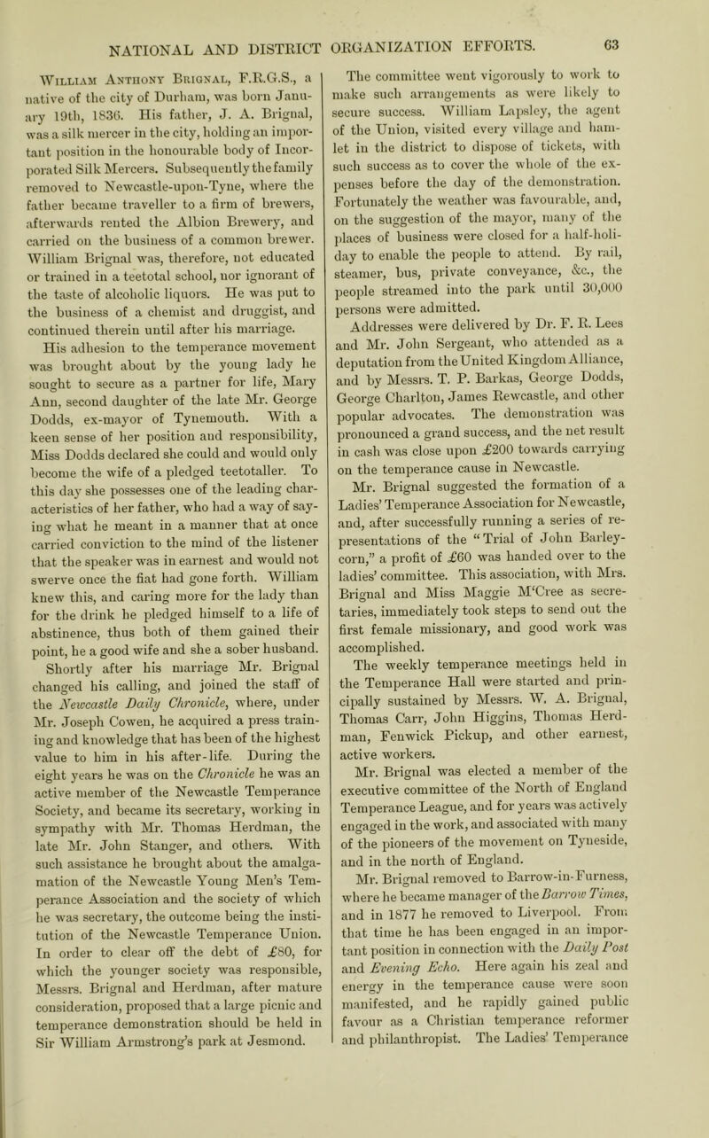 William Anthony Briqnal, F.R.G.S., a native of the city of Durham, was born Janu- ary 19th, 1S3G. His father, J. A. Brignal, was a silk mercer in the city, holding an impor- tant position in the honourable body of Incor- porated Silk Mercers. Subsequently the family removed to Newcastle-upon-Tyne, where the father became traveller to a firm of brewers, afterwards rented the Albion Brewery, and carried on the business of a common brewer. William Brignal was, therefore, not educated or trained in a teetotal school, nor ignorant of the taste of alcoholic liquors. He was put to the business of a chemist and druggist, and continued therein until after his mari'iage. His adhesion to the temperance movement was brought about by the young lady he sought to secure as a partner for life, Mary Ann, second daughter of the late Mr. George Dodds, ex-mayor of Tynemouth. With a keen sense of her position and responsibility. Miss Dodds declared she could and would only become the wife of a pledged teetotaller. To this day she possesses one of the leading char- acteristics of her father, who had a way of say- iuo- what he meant in a manner that at once O carried conviction to the mind of the listener that the speaker was in earnest and would not swerve once the fiat had gone forth. William knew this, and caring more for the lady than for the drink he pledged himself to a life of abstinence, thus both of them gained their point, he a good wife and she a sober husband. Shortly after his marriage Mr. Brignal changed his calling, and joined the staff of the Newcastle Daily Chronicle, where, under Mr. Joseph Cowen, he acquired a press train- ing and knowledge that has been of the highest value to him in his after-life. During the eight years he was on the Chronicle he was an active member of the Newcastle Temperance Society, and became its seci’etary, working in sympathy with Mr. Thomas Herdman, the late Mr. John Stanger, and others. With such assistance he brought about the amalga- mation of the Newcastle Young Men’s Tem- perance Association and the society of which he was secretary, the outcome being the insti- tution of the Newcastle Temperance Union. In order to clear off the debt of .£80, for which the younger society was responsible, Messrs. Brignal and Herdman, after mature consideration, proposed that a large picnic and temperance demonstration should be held in Sir William Armstrong’s park at Jesmond. ORGANIZATION EFFORTS. G3 The committee went vigorously to work to make such arrangements as were likely to secure success. William Lapsley, the agent of the Union, visited every village and ham- let in the district to dispose of tickets, with such success as to cover the whole of the ex- penses before the day of the demonstration. Fortunately the weather was favourable, and, on the suggestion of the mayor, many of the jilaces of business were closed for a half-holi- day to enable the people to attend. By rail, steamer, bus, private conveyance, &c., the people streamed into the park until 30,000 persons were admitted. Addresses were delivered by Dr. F. R. Lees and Mr. John Sergeant, who attended as a deputation from the United Kingdom Alliance, and by Messrs. T. P. Barkas, George Dodds, George Charlton, James Rewcastle, and other popular advocates. The demonstration was pronounced a grand success, and the net result in cash was close upon .£200 towards carrying on the temperance cause in Newcastle. Mr. Brignal suggested the formation of a Ladies’ Temperance Association for Newcastle, and, after successfully running a series of re- presentations of the “ Trial of John Barley- corn,” a profit of £60 was handed over to the ladies’ committee. This association, with Mrs. Brignal and Miss Maggie M'Cree as secre- taries, immediately took steps to send out the first female missionary, and good work was accomplished. The weekly temperance meetings held in the Temperance Hall were started and prin- cipally sustained by Messrs. W. A. Brignal, Thomas Carr, John Higgins, Thomas Herd- man, Fenwick Pickup, and other earnest, active workers. Mr. Brignal was elected a member of the executive committee of the North of England Temperance League, and for years was actively engaged in the work, and associated with many of the pioneers of the movement on Tyneside, and in the north of England. Mr. Brignal removed to Barrow-in-Furness, where he became manager of ihe Barrow Times, and in 1877 he removed to Liverpool. From that time he has been engaged in an impor- tant position in connection with the Daily Post and Evening Echo. Here again his zeal and energy in the temperance cause were soon manifested, and he rapidly gained public favour as a Christian temperance reformer and philanthropist. The Ladies’ Temperance