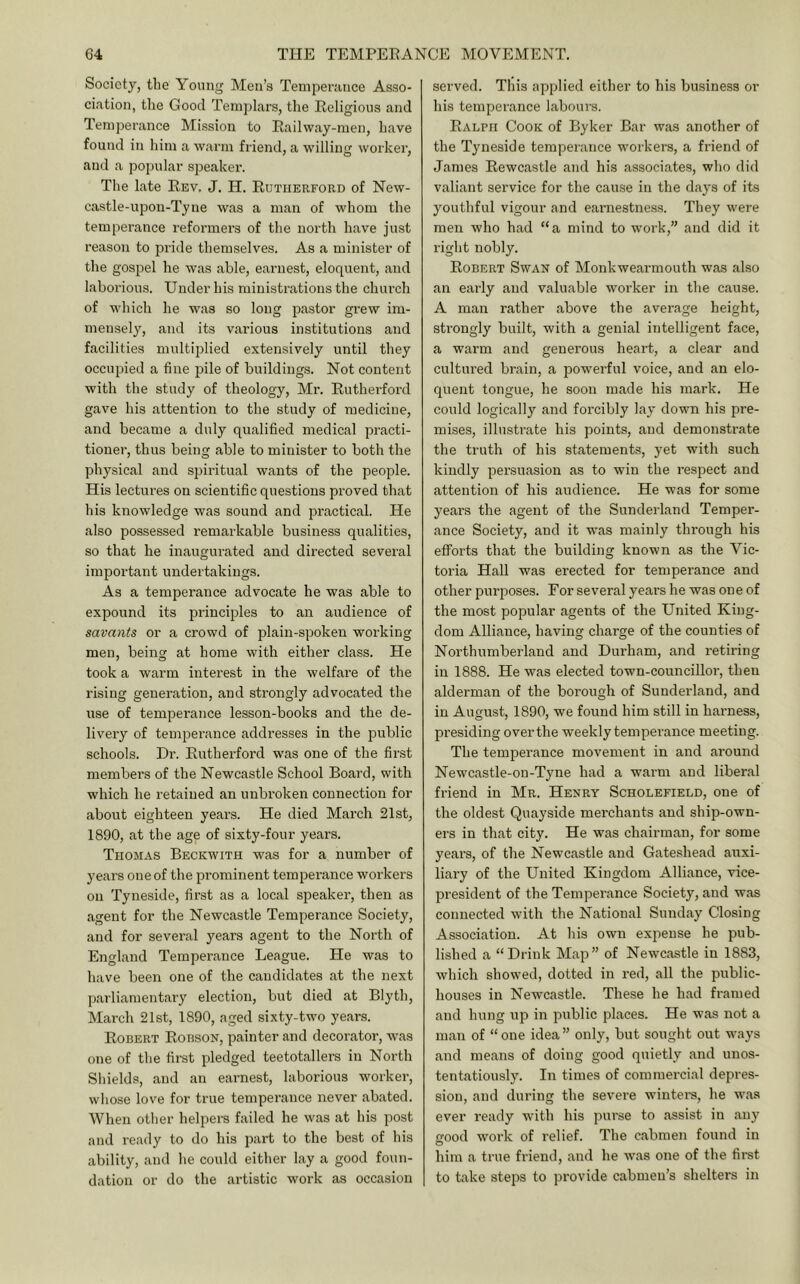 Society, tlie Young Men’s Tempei’unce Asso- ciation, the Good Templars, the Eeligious and Temperance Mission to Eailway-men, have found in him a warm friend, a willing worker, and a popular sj^eaker. The late Eev. J. H. Eutiierford of New- castle-upon-Tyne was a man of whom the temperance reformers of the north have just reason to pride themselves. As a minister of the gospel he was able, earnest, eloquent, and laborious. Under his ministrations the church of which he was so long pastor grew im- mensely, and its various institutions and facilities multiplied extensively until they occupied a fine pile of buildings. Not content with the study of theology, Mr. Eutherford gave his attention to the study of medicine, and became a duly qualified medical practi- tioner, thus being able to minister to both the physical and spiritual wants of the people. His lectures on scientific questions proved that his knowledge was sound and practical. He also possessed remarkable business qualities, so that he inaugurated and directed several important undertakings. As a temperance advocate he was able to expound its principles to an audience of savants or a crowd of plain-spoken working men, being at home with either class. He took a warm interest in the welfare of the rising generation, and strongly advocated the use of temperance lesson-books and the de- livery of temperance addresses in the public schools. Dr. Eutherford was one of the first members of the Newcastle School Board, with which he retained an unbroken connection for about eighteen years. He died March 21st, 1890, at the age of sixty-four years. Thomas Beckwith was for a number of years one of the prominent temperance workers on Tyneside, first as a local speaker, then as agent for the Newcastle Temperance Society, and for several years agent to the North of England Temperance League. He was to have been one of the candidates at the next parliamentary election, but died at Blyth, March 21st, 1890, aged sixty-two years. Egbert Eobson, painter and decorator, was one of the first pledged teetotallers in North Shields, and an earnest, laborious worker, whose love for true temperance never abated. When other helpers failed he was at his post and I’eady to do his part to the best of his ability, and he could either lay a good foun- dation or do the artistic work as occasion served. This applied either to his business or his temperance labours. Ealph Cook of Byker Bar was another of the Tyneside temperance workers, a friend of James Eewcastle and his associates, who did valiant service for the cause in the days of its youthful vigour and earnestness. They were men who had “ a mind to work,” and did it right nobly. Egbert Swan of Monkwearmouth was also an early and valuable worker in the cause. A man rather above the average height, strongly built, with a genial intelligent face, a warm and generous heart, a clear and cultured brain, a powerful voice, and an elo- quent tongue, he soon made his mark. He could logically and forcibly lay down his pre- mises, illustrate his points, and demonsti-ate the truth of his statements, yet with such kindly persuasion as to win the respect and attention of his audience. He was for some years the agent of the Sunderland Temper- ance Society, and it was mainly through his efforts that the building known as the Vic- toria Hall was erected for temperance and other purposes. Eor several years he was one of the most popular agents of the United King- dom Alliance, having charge of the counties of Northumberland and Durham, and retiring in 1888. He was elected town-councillor, then alderman of the borough of Sunderland, and in August, 1890, we found him still in harness, presiding over the weekly tempei’ance meeting. The temperance movement in and around Newcastle-on-Tyne had a warm and liberal friend in Mr. Henry Scholefield, one of the oldest Quayside merchants and ship-own- ers in that city. He was chairman, for some years, of the Newcastle and Gateshead auxi- liary of the United Kingdom Alliance, vice- president of the Temperance Society, and was connected with the National Sunday Closing Association. At his own expense he pub- lished a “Drink Map” of Newcastle in 1883, which showed, dotted in red, all the public- houses in Newcastle. These he had framed and hung up in public places. He was not a man of “one idea” only, but sought out ways and means of doing good quietly and unos- tentatiously. In times of commercial depres- sion, and during the severe winters, he was ever ready with his purse to assist in any HOod work of relief. The cabmen found in O him a true fiiend, and he was one of the first to take steps to provide cabmen’s shelters in