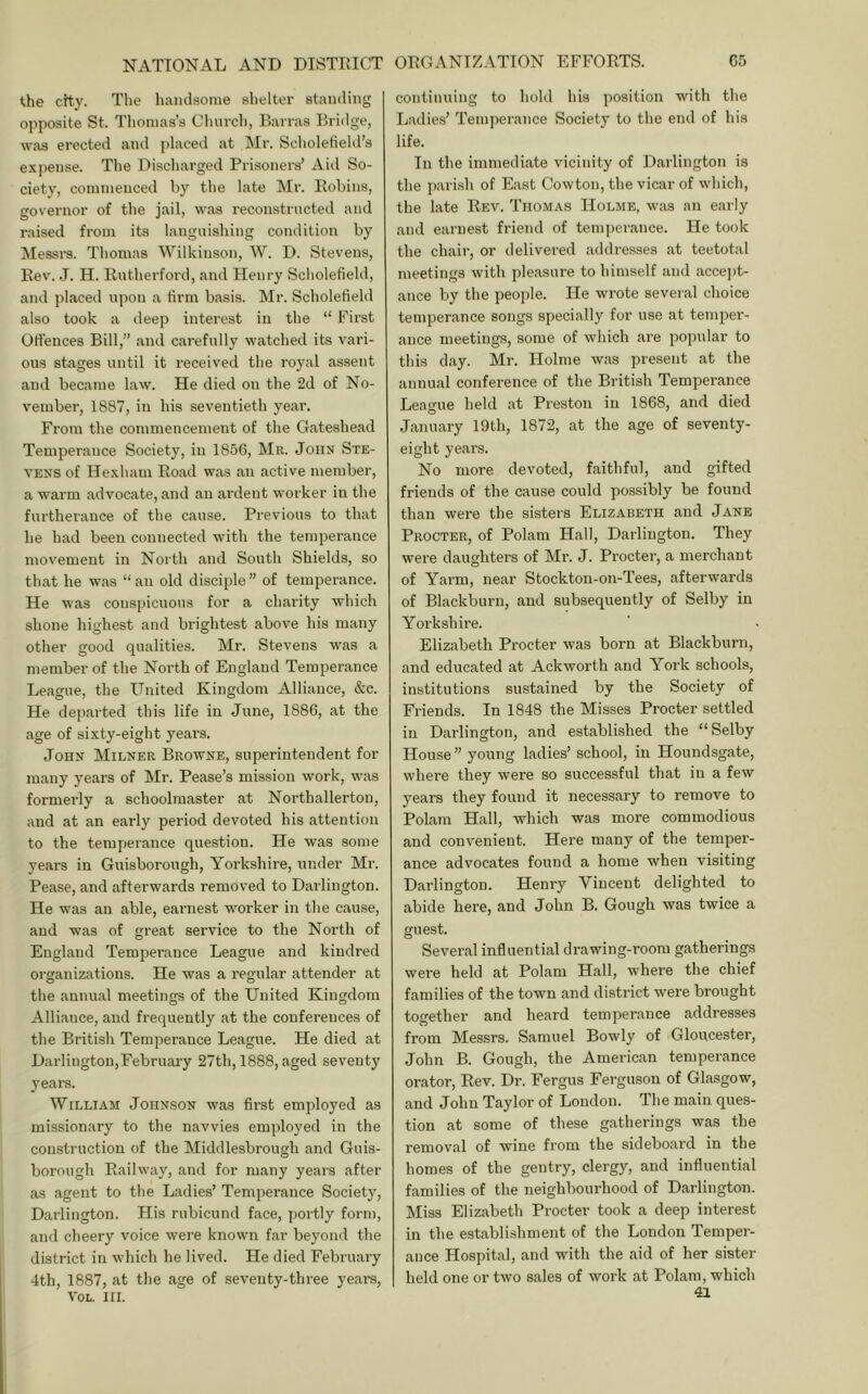 the city. The hamlsonie slielter standing opposite St. Thomas’s Cluirch, Barras Bridge, w.as erected and placed at Mr. Sclioletield’s e.xpense. Tlie Discharged Prisoners’ Aid So- ciety, commenced by the late Mr. Robins, governor of the jail, was reconstructed and raised from its languishing condition by Messi-s. Thomas Wilkinson, W. D. Stevens, Rev. J. H. Rutherford, and Henry Scliolefiehl, and placed upon a firm basis. Mr. Scholefield also took a deep interest in the “ First Offences Bill,” and carefully watched its vari- ous stages until it received the royal assent and became law. He died on the 2d of No- vember, 1887, in his seventieth year. From the commencement of the Gateshead Temperance Society, in 1856, Mr. John Ste- vens of He.Kham Road was an active member, a warm advocate, and an ardent worker in the furtherance of the cause. Previous to that he had been connected with the temperance movement in North and South Shields, so that he was “ an old disciple ” of temperance. He was conspicuous for a charity which shone highest and brightest above his many other good qualities. Mr. Stevens was a member of the North of England Temperance League, the United Kingdom Alliance, &c. He departed this life in June, 1886, at the age of sixty-eight years. John Milner Browne, superintendent for many years of Mr. Pease’s mission work, was formerly a schoolmaster at Northallerton, and at an early period devoted his attention to the tempjerance question. He was some years in Guisborough, Yorkshire, under Mr. Pease, and afterwards removed to Darlington. He was an able, earnest worker in the cause, and was of great service to the North of England Temperance League and kindred oi’ganizations. He was a regular attendee at the annual meetings of the United Kingdom Alliance, and frequently at the conferences of the British Temperance League. He died at Darlington,February 27th, 1888, aged seventy years. William Johnson was first employed as missionary to the navvies em])loyed in the construction of the Middlesbrough and Guis- borough Railway, and for many years after as agent to the Ladies’ Temperance Society, Darlington. His rubicund face, portly form, and cheery voice were known far beyond the district in which he lived. He died February 4th, 1887, at the age of seventy-three years, VOL. III. continuing to hold his position with the Ladies’ Temperance Society to the end of his life. In the immediate vicinity of Darlington is the jiarisli of East Cowton, the vicar of which, the late Rev. Thomas Holme, was an early and earnest friend of temperance. He took the chair, or delivered addresses at teetotal meetings with pleasure to himself and accei)t- ance by the people. He wrote several choice temperance songs specially for use at temper- ance meetings, some of which are popular to this day. Mr. Holme was present at the annual conference of the British Temperance Lea'i^ue held at Preston in 1868, and died January 19th, 1872, at the age of seventy- eight years. No more devoted, faithful, and gifted friends of the cause could possibly be found than were the sisters Elizabeth and Jane Procter, of Polam Hall, Darlington. They were daughters of Mr. J. Procter, a merchant of Yarm, near Stockton-on-Tees, afterwards of Blackburn, and subsequently of Selby in Yorkshire. Elizabeth Procter was born at Blackburn, and educated at Ackworth and York schools, institutions sustained by the Society of Friends. In 1848 the Misses Procter settled in Darlington, and established the “Selby House ” young ladies’ school, in Houndsgate, where they were so successful that in a few years they found it necessary to remove to Polam Hall, which was more commodious and convenient. Here many of the temper- ance advocates found a home when visiting Darlington. Henry Vincent delighted to abide here, and John B. Gough was twice a guest. Several influential drawing-room gatherings were held at Polam Hall, where the chief families of the town and district were brought together and heard temperance addresses from Messrs. Samuel Bowly of Gloucester, John B. Gough, the American temperance orator. Rev. Dr. Fergus Ferguson of Glasgow, and John Taylor of London. The main ques- tion at some of these gatherings was the removal of wine from the sideboard in the homes of the gentry, clergy, and influential families of the neighbourhood of Darlington. Miss Elizabeth Procter took a deep interest in the establishment of the London Temper- ance Hospital, and with the aid of her sister held one or two sales of work at Polam, which 41