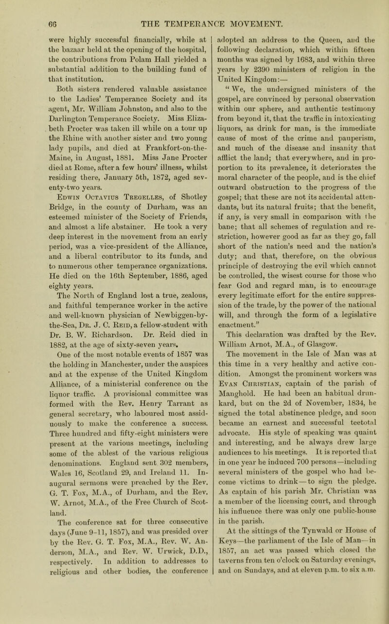 were liiglily successful finaucially, while at | the bazaar held at the opening of the hospital, the contributions from Polam Hall yielded a substantial addition to the building fund of that institution. Both sisters rendered valuable assistance to the Ladies’ Temperance Society and its agent, Mr. William Johnston, and also to the Darlington Temperance Society. Miss Eliza- beth Procter was taken ill while on a tour up the Rhine with another sister and two young lady pupils, and died at Frankfort-on-the- Maine, in August, 1881. Miss Jane Procter died at Rome, after a few hour's’ illness, whilst residing there, January 5th, 1872, aged sev- enty-two years. Edwin Octavius Tregelles, of Shotley Bridge, in the county of Durham, was an esteemed minister of the Society of Friends, and almost a life abstainer. He took a very deep interest in the movement from an early period, was a vice-president of the Alliance, and a liberal contributor to its funds, and to numerous other temper,ance organizations. He died on the 16th September, 1886, aged eighty years. The North of England lost a true, zealous, and faithful temperance worker in the active and well-known physician of Newbiggen-by- the-Sea, Dr. J. C. Reid, a fellow-student with Dr. B. W. Richardson. Dr. Reid died in 1882, at the age of sixty-seven years. One of the most notable events of 1857 was the holding in M,anchester, under the auspices and at the expense of the United Kingdom Alliance, of a miuisteri.al conference on the liquor traffic. A provisional committee was formed with the Rev. Henry T,arrant as general secretary, who laboured most assid- uously to make the conference a success. Three hundred and tifty-eight ministers were present at the various meetings, including some of the ablest of the various religious denominations. England sent .302 members, Wales 16, Scotland 29, and Irel.and 11. In- augural sermons were preached by the Rev. G. T. Fox, M.A., of Durham, and the Rev. W. Arnot, M.A., of the Free Church of Scot- land. The conference sat for three consecutive days (June 9-11, 1857), and w.as presided over hy the Rev. G. T. Fox, M.A., Rev. W. An- derson, M.A., and Rev. W. Urwick, D.D., respectively. In addition to addresses to religious and other bodies, the conference .adopted .an address to the Queen, and the following declaration, which within fifteen months was signed by 1683, and within three years by 2390 ministers of religion in the United Kingdom:— “ We, the undersigned ministers of the gospel, are convinced by personal observation within our sphere, and authentic testimony from beyond it, that the traffic in intoxicating liquors, as drink for man, is the immediate cause of most of the crime and pauperism, and much of the disease and insanity that afflict the land; that everywhere, and in pro- portion to its prevalence, it deteriorates the moral character of the people, and is the chief outward obstruction to the progress of the gospel; that these are not its accidental atten- dants, but its natural fruits; that the benefit, if any, is very small in comparison with the bane; that all schemes of regulation and re- striction, however good as far as they go, fall short of the nation’s need and the nation’s duty; and that, therefore, on the obvious principle of destroying the evil which cannot be controlled, the wisest course for those who fear God and regard man, is to encourage every legitimate effort for the entire suppi es- sion of the trade, by the power of the national will, .and through the form of a legislative enactment.” This declaration was drafted by the Rev. William Arnot, M.A., of Glasgow. The movement in the Isle of Man was at this time in a very healthy .and active con- dition. Amongst the prominent workers was Evan Christian, captain of the p.arish of Manghold. He had been an h.abitual drun- kard, but on the 2d of November, 1834, he signed the total abstinence pledge, and soon became an earnest and successful teetotal advocate. His style of speaking w.as quaint and interesting, and he always drew Large audiences to his meetings. It is reported that in one year he induced 700 persons—including several ministers of the gospel who had be- come victims to drink — to sign the pledge. As cajjtain of his parish Mr. Christian was a member of the licensing court, and through his influence there w.as only one public-house in the parish. At the sittings of the Tynwald or House of Keys—the parliament of the Isle of Man—in 1857, .an act w.as ji.assed which closed the taverns from ten o’clock on Saturday evenings, and on Sund.ays, and at eleven ji.m. to six a.m.