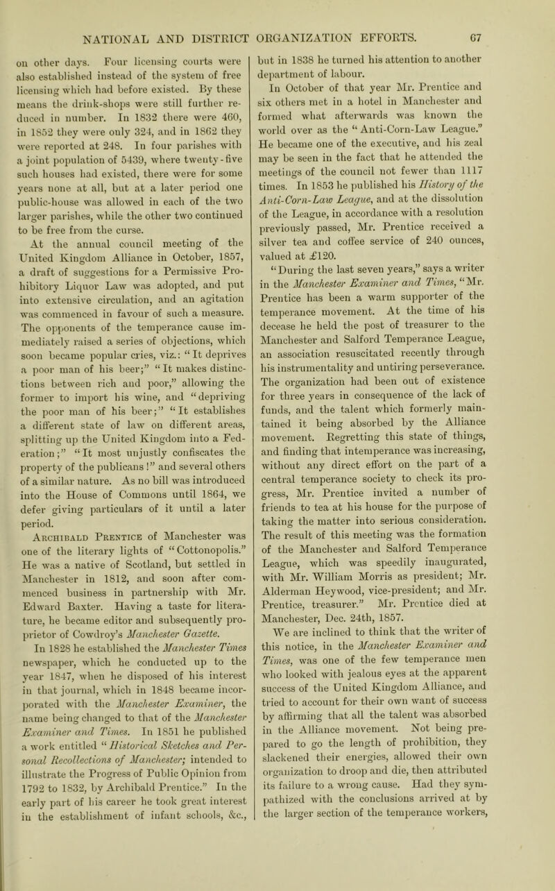 oil otlier days. Four licensing courts were also established instead of the system of free licensing which had before existed. By these means the drink-shops were still farther re- duced in number. In 1832 there were 460, in 1852 they were only 324, and in 1862 they were reported at 248. In four parishes with a joint population of 5439, where twenty-five such houses had existed, there were for some years none at all, but at a later period one public-house was allowed in each of the two larger parishes, while the other two continued to be free from the curse. At the annual council meeting of the United Kingdom Alliance in October, 1857, a draft of suggestions for a Permissive Pro- hibitory Liquor Law was adopted, and put into extensive circulation, and an agitation was commenced in favour of such a measure. The opponents of the temperance cause im- mediately raised a series of objections, which soon became popular cades, viz.: “It deprives .a poor man of his beer;” “ It makes distinc- tions between rich and poor,” allowing the former to import his wine, and “depriving the poor man of his beer;” “It establishes a different state of law on different areas, splitting up the United Kingdom into a Fed- eration;” “It most unjustly confiscates the property of the publicans !” and several others of a similar nature. As no bill was introduced into the House of Commons until 1864, we defer giving particulars of it until a later period. Archibald Prentice of Manchester was one of the literary lights of “ Cottonopolis.” He was a native of Scotland, but settled in Manchester in 1812, and soon after com- menced business in partnership with Mr. Edward Baxter. Having a taste for litera- ture, he became editor and subsequently pro- prietor of Cowdroy’s Manchester Gazette. In 1828 he established the Manchester Times newspaper, which he conducted up to the year 1847, when he dispo.sed of his interest in that journal, which in 1848 became incor- porated with the Manchester Examiner, the name being changed to that of the Manchester Examiner and Times. In 1851 he published a work entitled “ Historical Sketches and Per- sonal Recollections of Manchester; intended to illustrate the Progress of Public Opinion from 1792 to 1832, by Archibald Prentice.” In the early part of his career he took great interest in the establisliment of infant schools, &c.. but in 1838 he turned his attention to another department of labour. In October of that year Mr. Prentice and six others met in a hotel in Manchester and formed what afterwards was known the world over as the “ Anti-Corn-Law League.” He became one of the executive, and his zeal may be seen in the fact that he attended the meetings of the council not fewer than 1117 times. In 1853 he ])ublished his History of the Anti-Corn-Law League, and at the dissolution of the League, in accordance with a resolution previously passed, Mr. Prentice received a silver tea and coffee service of 240 ounces, valued at £120. “During the last seven years,” says a writer in the Manchester Examiner and Times, “Mr. Prentice has been a warm supporter of the temperance movement. At the time of his decease he held the post of treasurer to the Manchester and Salford Temperance League, an association resuscitated recently through his instrumentality and untiring perseverance. The organization had been out of existence for three years in consequence of the lack of funds, and the talent which formerly main- tained it being absorbed by the Alliance movement. Regretting this state of things, and finding that intemperance was increasing, without any direct effort on the part of a central temperance society to check its pro- gress, Mr. Prentice invited a number of friends to tea at his house for the purpose of taking the matter into serious consideration. The result of this meeting was the formation of the Manchester and Salford Temperance League, which was speedily inaugurated, with Mr. William Morris as president; Mr. Alderman Heywood, vice-president; and Mr. Prentice, treasurer.” Mr. Prentice died at Manchester, Dec. 24th, 1857. We are inclined to think that the writer of this notice, in the Manchester E.vaminer and Tunes, was one of the few temperance men who looked with jealous eyes at the appai’ent success of the United Kingdom Alliance, and tried to account for their own want of success by affirming that all the talent was absorbed in the Alliance movement. Not being pre- pared to go the length of prohibition, they slackened their energies, allowed their own organization to droop and die, then attributed its failure to a wrong cause. Had they sym- pathized with the conclusions arrived at by the larger section of the temperance workers.