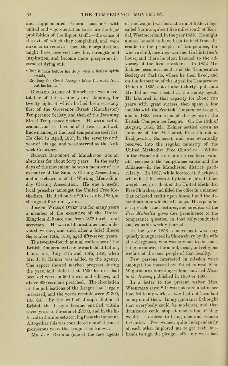 and suj^plenieuted “moral suasion” witli united and vigorous action to secure the legal prohibition of the liquor traffic—the cause of the evil of wliicli they complained, and were anxious to remove—then their organizations might have received new life, strength, and inspiration, and become more prosperous in- stead of dying out. “ But if man before his duty with a listless spirit stands, Ere long the Great Avenger takes the work from out his hands.” Richard Allen of Manchester was a tee- totaller of tliirty-nine years’ standing, for twenty-eight of which he had been secretary first of the Grosvenor Street (Manchester) Temperance Society, and then of the Downing Street Temperance Society, He was a useful, zealous, and tried friend of the cause, and well known amongst the local temperance societies. He died in April, 1887, in the seventy-sixth year of his age, and was interred at the Ard- wick Cemetery. George Bancroft of Manchester was an abstainer for about forty yeai’S. In the early days of the movement he was a member of the executive of the Sunday Closing Association, and also chairman of the Working Men’s Sun- day Closing Association. He was a useful local preacher amongst the United Free Me- thodists. He died on the 29th of July, 1880, at the age of fifty-nine years. Joseph Wilson Owen was for many years a member of the executive of the United Kingdom Alliance, and from 1872 its electoral secretary. He was a life abstainer and a de- voted worker, and died after a brief illness September 12th, 1880, aged fifty-seven years. The twenty-fourth annual conference of the British Temperance League was held at Bolton, Lancashire, July 14th and 15th, 1858, wlien Ml'. J. S. Balmer was added to the agency. The report showed marked progress during the year, and stated that 1500 lectures had been delivered in 500 towns and villages, and above 250 sermons preached. The circulation of the publications of the League had largely increased, and the year’s receipts were £1300, 10s. 8(7. By the will of Joseph Eaton of Bristol, the League became entitled within seven years to the sum of £7500, and in the in- terval to the interest accruingfrom that amount. Altogether this was considered one of the most prosperous years the League had known. Mr. J. S. Balmer (one of the new agents of the League) was born at a quiet little village called Stainton, about five miles south of Ken- dal, Westmoreland,in theyearl832. Hemight almost be said to have been trained from the cradle in the principles of temperance, for when a child, meetings were held in his father’s house, and there he often listened to the ad- vocacy of the local speakers. In 1852 Mr. Balmer became a member of the Tenqierance Society at Carlisle, where he then lived, and on the formation of the Ayrshire Temperance Union in 1855, out of about thirty applicants Mr. Balmer was elected as the county agent. He laboured in that capacity for about two years with great success, then spent a few months with the Scottish Temperance League, and in 1858 became one of the agents of the British Temperance League. On the 18th of August, 1861, Mr. Balmer settled down as minister of the Methodist Free Church at Bridgewater, Somerset, and was eventually received into the regular ministry of the United Methodist Free Churches. Whilst in the Manchester circuits he rendered valu- able service to the temperance cause and the Alliance—in the Manchester district parti- cularly. In 1887, while located at Blackpool, where he still successfully labours, Mr. Balmer was elected president of the United Methodist Free Churches, and filled the ofiice in a manner that reflected credit upon himself and the de- nomination to which he belongs. He is popular as a preacher and lecturer, and as editor of the Free Methodist gives due prominence to the temperance question in that ably-conducted and valuable weekly journal. In the year 1858 a movement was very quietly inaugurated in Shrewsbury by the wife of a clergyman, who was anxious to do some- thing to improve the moral, social, and religious welfare of the poor people of that locality. Few persons interested in mission work amongst the masses have failed to read Mrs. Wightman’s interesting volume entitled Haste to the Rescue, published in 1859 or 1860. In a letter to the present writer Mrs. WiGHTMAN says: “ It was not total abstinence that led to my work; as that had not been laid on my mind then. In my ignoi'ance I thought that everybody could be moderate, and that drunkards could stop at moderation if they would. I desired to bring men and women to Christ. Two women quite independently of each other implored me to get their hus- bands to sign the pledge—after my work had