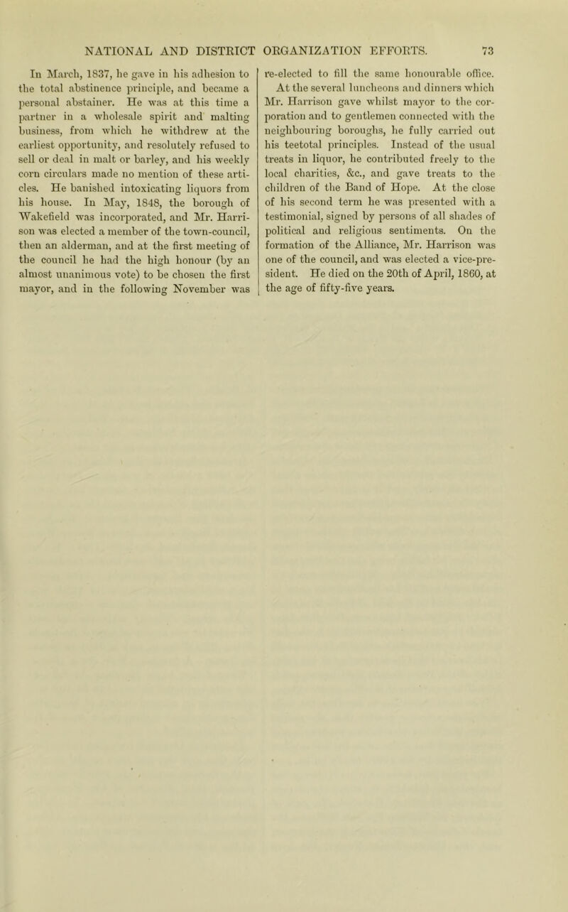 In March, 1837, he gave in his adhesion to the total abstinence principle, and became a personal abstainer. He was at this time a partner in a wholesale spirit and malting business, from which he withdrew at the earliest opportunity, and resolutely refused to sell or deal in malt or barley, and his weekly corn circulars made no mention of these arti- cles. He banished intoxicating liquors from his house. In May, 1848, the borough of Wakefield was incorporated, and Mr. Harri- son was elected a member of the town-council, then an alderman, and at the first meeting of the council he had the high honour (b}' an almost unanimous vote) to be chosen the first mayor, and in the following November was re-elected to fill the .same honour,aljle office. At the several luncheons and dinners which Mr. Harrison g.ave whilst mayor to the cor- poration and to gentlemen connected with the neighbouring boroughs, he fully carried out his teetotal principles. Inste.ad of the usual treats in liquor, he contributed freely to the local ch.arities, &c., and gave treats to the children of the Band of Hope. At the close of his second term he was presented with a testimonial, signed by persons of all shades of political and religious sentiments. On the formation of the Alliance, Mr. Hai-rison was one of the council, and was elected a vice-pre- sident. He died on the 20th of April, 1860, at the age of fifty-five years.
