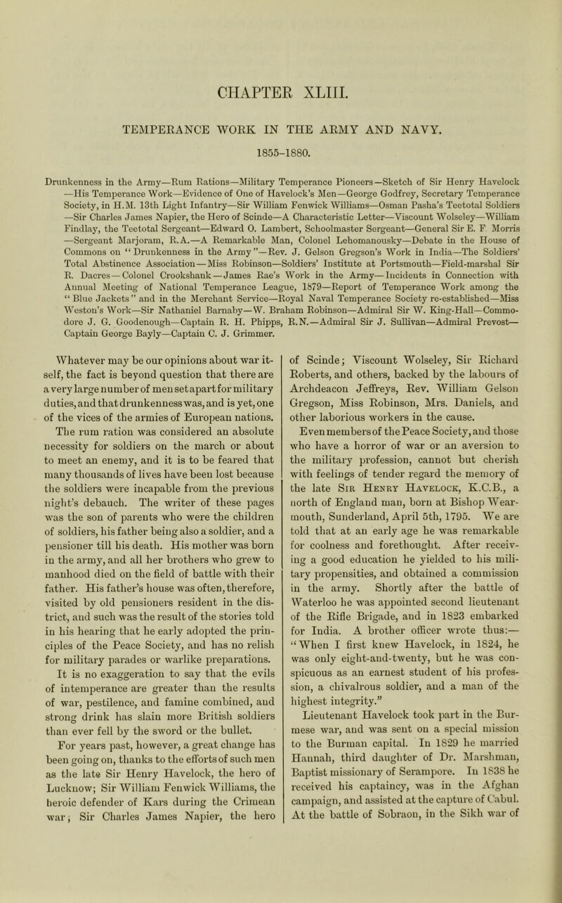CHAPTER XLIII. TEMPEEANCE WOEK IN THE AEMY AND NAVY. 1855-1880. Drunkenness in the Army—Kuni Rations—Military Temperance Pioneers—Sketch of Sir Henry Havelock —His Temperance Work—Evidence of One of Havelock’s Men—George Godfrey, Secretary Temperance Society, in H.M. 13th Light Infantry—Sir William Fenwick Williams—Osman Pasha’s Teetotal Soldiers —Sir Charles James Napier, the Hero of Scinde—A Characteristic Letter—Viscount Wolseley—William Findlay, the Teetotal Sergeant—Edward 0. Lambert, Schoolmaster Sergeant—General Sir E. F Morris —Sergeant Marjoram, R.A.—A Remarkable Man, Colonel Lehomanousky—Debate in the House of Commons on “Drunkenness in the Army”—Rev. J. Gelson Gregson’s Work in India—The Soldiers’ Total Abstinence Association—Miss Robinson—Soldiers’ Institute at Portsmouth—Field-marshal Sir R. Dacres—Colonel Crookshank—James Rae’s Work in the Army—Incidents in Connection with Annual Meeting of National Temperance League, 1879—Report of Temperance Work among the “ Blue Jackets ” and in the Merchant Service—Royal Naval Temperance Society re-established—Miss Weston’s Work—Sir Nathaniel Barnaby—W. Braham Robinson—Admiral Sir W. King-Hall—Commo- dore J. G. Goodenough—Captain R. H. Phipps, R.N.—Admiral Sir J. Sullivan—Admiral Prevost— Captain George Bayly—Captain C. J. Grimmer. Whatever maj' be our opinions about war it- self, the fact is beyond question that there are a veiy large number of men setapart for military duties, and that drunkenness was, and is yet, one of the vices of the armies of European nations. The rum ration was considered an absolute necessity for soldiers on the march or about to meet an enemy, and it is to be feared that many thousands of lives have been lost because the soldiers were incapable from the previous night’s debauch. The writer of these pages was the son of parents who were the children of soldiers, his father being also a soldier, and a pensioner till his death. His mother was born in the army, and all her brothers who grew to manhood died on the field of battle with their father. His father’s house was often, therefore, visited by old pensioners resident in the dis- trict, and such was the result of the stories told in his hearing that he early adopted the prin- ciples of the Peace Society, and has no relish for military parades or warlike preparations. It is no exaggeration to say that the evils of intempei’ance are greater than the results of war, pestilence, and famine combined, and sti’ong drink has slain more British soldiers than ever fell by the sword or the bullet. For years past, however, a great change has been going on, thanks to the efforts of such men as the late Sir Henry Havelock, the hero of Lucknow; Sir William Fenwick Williams, the lieroic defender of Kars during the Crimean war. Sir Charles James Napier, the hero of Scinde; Viscount Wolseley, Sir Eichard Eoberts, and others, backed by' the labours of Archdeacon Jeffreys, Eev. William Gelson Gi’egson, Miss Eobinson, Mrs. Daniels, and other laborious workers in the cause. Even members of the Peace Society, and those who have a horror of war or an aversion to the military profession, cannot but cherish with feelings of tender regard the memory of the late Sir Henry Havelock, K.C.B., a north of England man, born at Bishop W^’ear- mouth, Sunderland, Api’il 5th, 1795. We are told that at an early age he was remarkable for coolness and forethought. After receiv- ing a good education he yielded to his mili- tary propensities, and obtained a commission in the army. Shortly after the battle of Waterloo he was appointed second lieutenant of the Eifle Brigade, and in 1823 embarked for India. A brother officer wrote thus:— “When I fii’st knew Havelock, in 1824, he was only eight-and-twenty, but he was con- spicuous as an earnest student of his profes- sion, a chivalrous soldier, and a man of the highest integrity.” Lieutenant Havelock took part in the Bur- mese war, and was sent on a special mission to the Burman capital. In 1829 he married Hannah, third daughter of Dr. Marshman, Baptist missionary of Sei’ampore. In 1838 he received his captaincy, was in the Afghan campaign, and assisted at the capture of Cabul. At the battle of Sobraou, in the Sikh war of