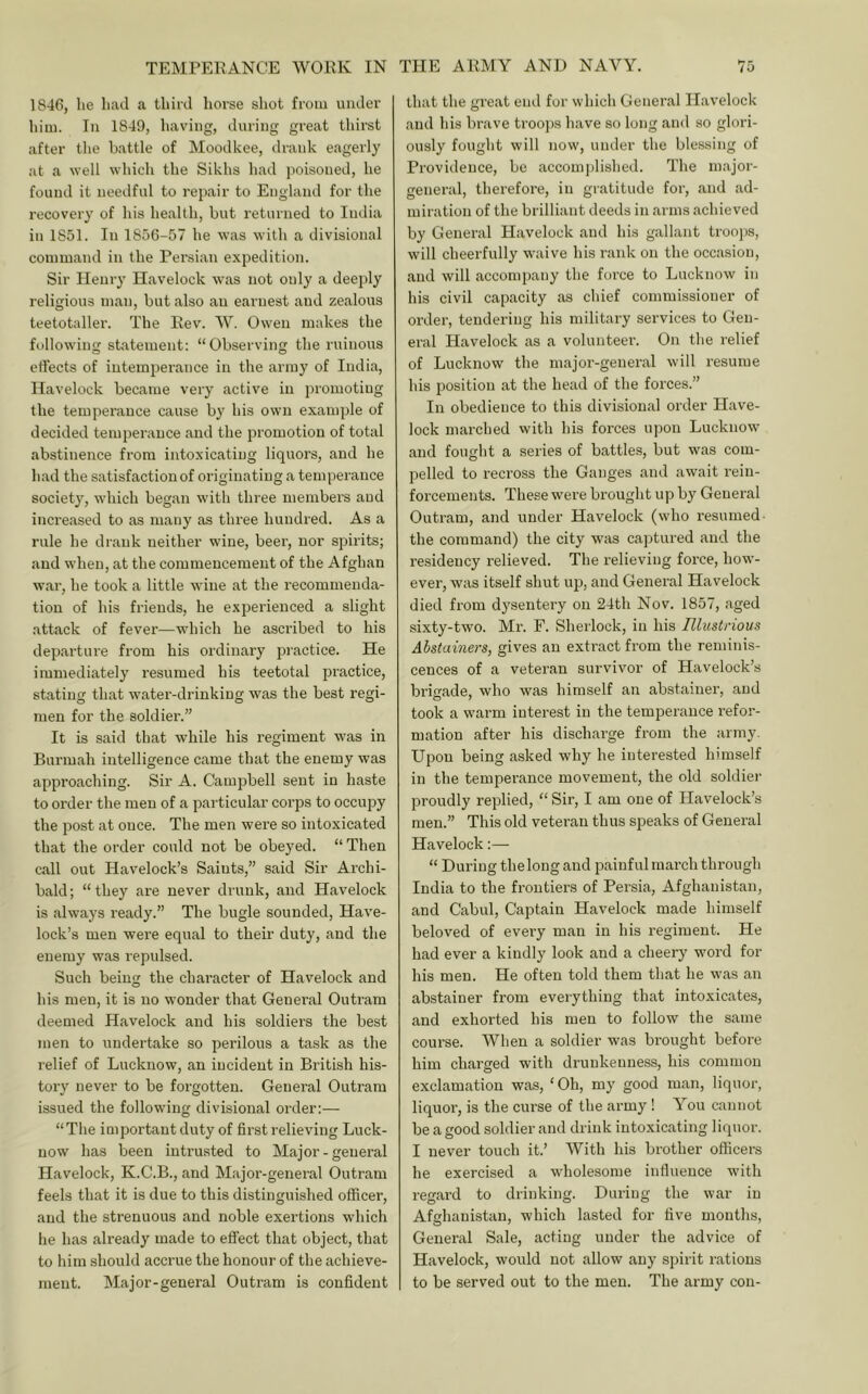 1846, he had a third horse shot from under him. In 1849, having, during great thirst after the battle of Moodkee, drank eagerly at a well which the Sikhs had jioisoned, he found it needful to repair to England for the recovery of his health, but returned to India in 1851. In 1856-57 he was with a divisional command in the Persian expedition. Sir Henry Havelock was not only a deeply religious man, but also an earnest and zealous teetotaller'. The Rev. W. Owen makes the following statement: “Observing the ruinous effects of intemperance in the army of India, Havelock became very active in promoting the temperance cause by his own example of decided temperance and the promotion of total abstinence from intoxicating liquors, and he had the satisfaction of originating a temperance society, which began with three members and inci'eased to as many as three hundred. As a rule he drank neither wine, beer, nor spirits; and when, at the commencement of the Afghan war, he took a little wine at the recommenda- tion of his frieuds, he experienced a slight attack of fever—which he ascribed to his departure from his ordinary practice. He immediately resumed his teetotal practice, stating that water-drinking was the best regi- men for the soldier.” It is said that while his regiment was in Burmah intelligence came that the enemy was approaching. Sir A. Campbell sent in haste to order the men of a particular corps to occupy the post at once. The men were so intoxicated that the order could not be obeyed. “ Then call out Havelock’s Saints,” said Sir Archi- bald ; “ they are never drunk, and Havelock is always ready.” The bugle sounded, Have- lock’s men were equal to their duty, and the enemy was repulsed. Such being the character of Havelock and his men, it is no wonder that General Outram deemed Havelock and his soldiers the best men to undertake so perilous a task as the relief of Lucknow, an incident in British his- tory never to be forgotten. General Outram issued the following divisional order:— “The important duty of first relieving Luck- now has been intrusted to Major-general Hav'elock, K.C.B., and Major-general Outram feels that it is due to this distinguished officer, and the strenuous and noble exertions which he has already made to effect that object, that to him should accrue the honour of the achieve- ment. Major-general Outram is confident that the great end for which General Havelock and his brave troops have so long and so glori- ously fought will now, under the blessing of Providence, be accomplished. The m.ajor- general, therefore, in gratitude for, and ad- miration of the brilliant deeds in arms achieved by General Havelock and his gallant troojis, will cheerfully waive his rank on the occasion, and will accompany the force to Lucknow in his civil capacity as chief commissioner of order, tendering his military services to Gen- eral Havelock as a volunteei’. On the relief of Lucknow the major-general will resume his position at the head of the forces.” In obedience to this divisional order Have- lock marched with his forces upon Lucknow and fought a series of battles, but was com- pelled to recross the Ganges and await rein- forcements. These were brought up by General Outram, and under Havelock (who resumed- the command) the city was captured and the residency relieved. The relieving foi'ce, how- ever, was itself shut up, and General Havelock died from dysentery on 24th Nov. 1857, aged sixty-two. Mr. F. Sherlock, in his Illustrious Abstamers, gives an extract from the reminis- cences of a veteran survivor of Havelock’s brigade, who was himself an abstainer, and took a warm interest in the temperance refor- mation after his discharge from the army. Upon being asked why he interested himself in the temperance movement, the old soldiei' proudly replied, “ Sir, I am one of Havelock’s men.” This old veteran thus speaks of General Havelock:— “ During the long and painful march thi'ough India to the frontiers of Persia, Afghanistan, and Cabul, Captain Havelock made himself beloved of every man in his regiment. He had ever a kindly look and a cheery word for his men. He often told them that he was an abstainer from everything that intoxicates, and exhorted his men to follow the same course. When a soldier was brought before him charged with drunkenness, his common exclamation was, ‘Oh, my good man, liquor, liquor, is the curse of the army ! You cannot be a good soldier and drink intoxicating liquor. I never touch it.’ AVith his brother officers he exercised a wholesome influence with regard to drinking. During the war in Afghanistan, which lasted for five months. General Sale, acting under the advice of Havelock, would not allow any spirit rations to be served out to the men. The army con-