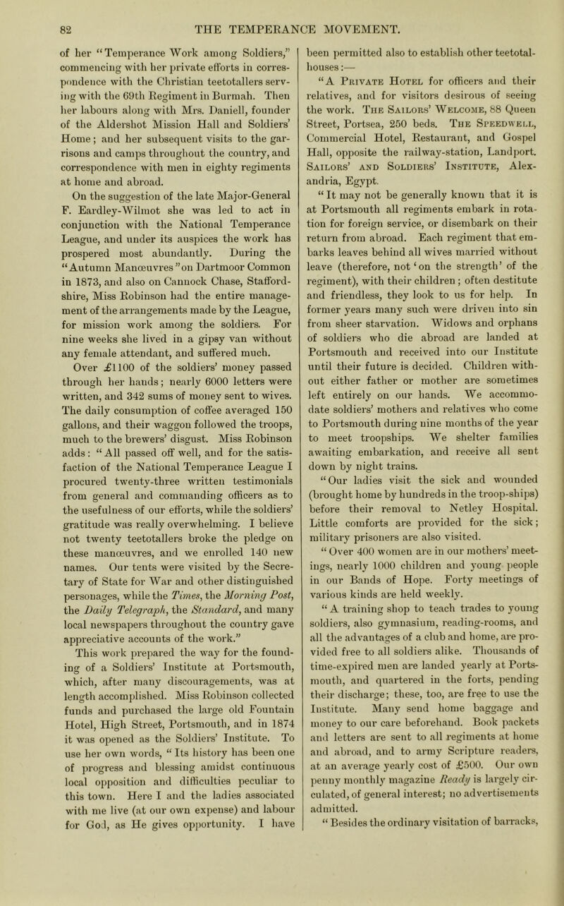 of her “Temperance Work among Soldiers,” commencing with her private efforts in corres- pondence witl> the Cliristian teetotallers serv- ing with the GDtli Regiment in Burmah. Then her labours along with Mrs. Dauiell, founder of the Aldershot Mission Hall and Soldiers’ Home; and her subsequent visits to the gar- risons and camps throughout the country, and correspondence with men in eighty regiments at home and abroad. On the suggestion of the late Major-General F. Eardley-Wilmot she was led to act in conjunction with the National Temperance League, and under its auspices the work has prospered most abundantly. During the “Autumn Manoeuvres ”on Dartmoor Common in 1873, and also on Cannock Chase, Stafford- shire, Miss Robinson had the entire manage- ment of the arrangements made by the League, for mission work among the soldiers. For nine weeks she lived in a gipsy van without any female attendant, and suffered much. Over .£1100 of the soldiers’ money passed through her hands; nearly 6000 letters were written, and 342 sums of money sent to wives. The daily consumption of coffee averaged 150 gallons, and their waggon followed the troops, much to the brewers’ disgust. Miss Robinson adds: “All passed off well, and for the satis- faction of the National Temperance League I procured twenty-three written testimonials from general and commanding officers as to the usefulness of our efforts, while the soldiers’ gratitude was really overwhelming. I believe not twenty teetotallers broke the pledge on these manoeuvres, and we eni’olled 140 new names. Our tents were visited by the Secre- tary of State for War and other distinguished personages, while the Tmes, the Morning Post, the Daily I'elcgraph, the Standard, and many local newspapei's throughout the country gave appreciative accounts of the work.” This work prepared the way for the found- ins of a Soldiers’ Institute at Portsmouth, which, after many discouragements, was at length accomplished. Miss Robinson collected funds and purchased the large old Fountain Hotel, High Street, Portsmouth, and in 1874 it was opened as the Soldiers’ Institute. To use her own words, “ Its history has been one of progress and blessing amidst continuous local opposition and difficulties peculiar to this town. Here I and the ladies associated with me live (at our own expense) and labour for God, as He gives opportunity. I have been permitted also to establish other teetotal- houses :— “A Private Hotel for officers and their relatives, and for visitors desirous of seeing the work. The Sailors’ Welcome, 88 Queen Street, Portsea, 250 beds. The Speedwell, Commercial Hotel, Restaurant, and Gospel Hall, opposite the railway-station, Landport. Sailors’ and Soldiers’ Institute, Alex- andria, Egypt. “ It may not be generally known that it is at Portsmouth all regiments embark in rota- tion for foreign service, or disembark on their return from abroad. Each regiment that em- barks leaves behind all wives married without leave (therefore, not‘on the strength’ of the regiment), with their children; often destitute and friendless, they look to us for help. In former years many such were driven into sin from sheer starvation. Widows and orphans of soldiers who die abroad are landed at Portsmouth and received into our Institute until their future is decided. Children with- out either father or mother are sometimes left entirely on our hands. We accommo- date soldiers’ mothers and relatives who come to Portsmouth during nine mouths of the year to meet troopships. We shelter families awaiting embarkation, and receive all sent down by night trains. “Our ladies visit the sick and wounded (brought home by hundreds in the troop-ships) before their removal to Netley Hospital. Little comforts are provided for the sick; military prisoners are also visited. “ Over 400 women are in our mothers’ meet- ings, nearly 1000 children and young people in our Bands of Hope. Forty meetings of various kinds are held weekly. “ A training shop to teach trades to young soldiers, also gymnasium, reading-rooms, and all the advantages of a club and home, are pro- vided free to all soldiers alike. Thousands of time-expired men are landed yearly at Ports- mouth, and quartered in the forts, pending their discharge; these, too, are free to use the Institute. Many send home bagg.age and money to our care beforehand. Book packets and letters are sent to all regiments at home and abroad, and to army Scripture reailers, at an aver.age yearly cost of £500. Our own penny monthly magazine Ready is largely cir- culated, of general interest; no advertisements admitted. “ Besiiies the ordinary visitation of barracks.