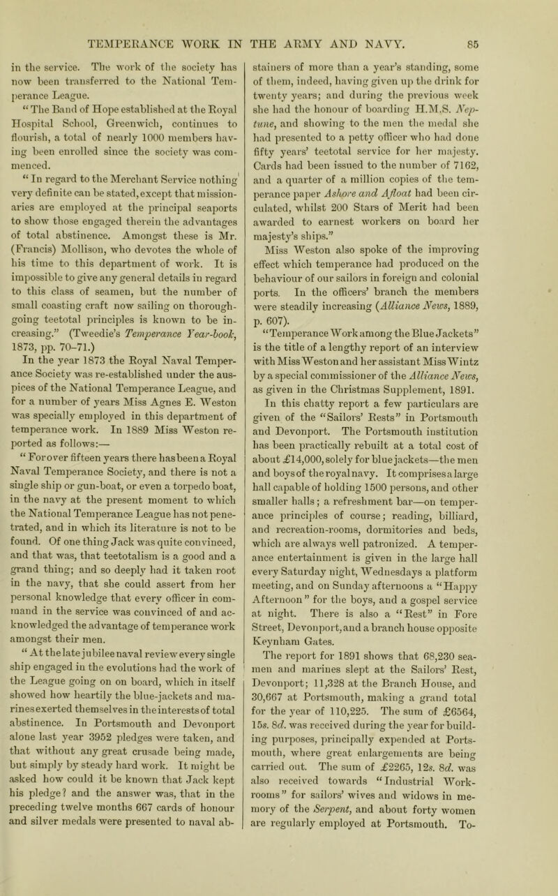 in the service. Tlie work of tlie society has now been transferred to the National Tem- perance League. “ The Band of Hope established at the Royal Hospital School, Greenwich, continues to tlourisli, a total of nearly 1000 inembei'S hav- ing been enrolled since the society was com- menced. “ In regard to the Merchant Service nothing' very definite can be stated, except that mission- aries are employed at the principal seaports to show those engaged therein the advantages of total abstinence. Amongst these is Mr. (Francis) Mollisou, who devotes the whole of his time to this department of work. It is impossible to give any general details in regard to this class of seamen, but the number of small coasting craft now sailing on thorough- going teetotal principles is known to be in- creasing.” (Tweedie’s Temperance Year-hook, 1873, pp. 70-71.) In the year 1873 the Royal Naval Temper- ance Society was re-established under the aus- pices of the National Temperance League, and for a number of years Miss Agnes E. Weston was specially employed in this department of temperance work. In 1889 Miss Weston re- ported as follows:— “ Forover fifteen years there hasbeena Royal i Naval Temperance Society, and there is not a single sliip or gun-boat, or even a torpedo boat, in the navy at the present moment to which the National Temperance League has not pene- trated, and in which its literature is not to be found. Of one thing Jack was quite convinced, and that was, that teetotalism is a good and a grand thing; and so deeply had it taken root in the navy, that she could assert from her personal knowledge that every officer in com- mand in the service was convinced of and ac- knowledged the advantage of temperance work amongst their men. “ At the late jubilee naval review every single ship engaged in the evolutions had the work of * the League going on on board, which in itself showed how heartily the blue-jackets and ma- rines exerted themselves in the interests of total abstinence. In Portsmouth and Devonport alone hast year 3952 pledges were taken, and that without any great crusade being m.ade, but simply by steady hard work. It might be asked how could it be known that Jack kept his pledge? and the answer was, that in the preceding twelve months 667 cards of honour and silver medals were presented to naval ab- stainers of more than a year’s standing, some of them, indeed, having given up tlie drink for twenty years; and during the previous week she had the honour of bo.arding H.INT.S. Nep- tune, and showing to the men the medal she had presented to a petty officer who had done fifty years’ teetotal service for her majesty. Cards had been issued to the number of 7162, and a qu.arter of a million copies of the tem- perance paper Ashore and Afloat had been cir- culated, whilst 200 Stars of Merit had been awarded to earnest workers on board her majesty’s ships.” Miss Weston also spoke of the improving effect which temperance had produced on the behaviour of our sailors in foreign and colonial ports. In the officers’ branch the members were steadily increasing {Alliance News, 1889, p. 607). “Tempei-ance Workamong the Blue Jackets” is the title of a lengthy repoi't of an interview with Miss Weston and her assistant Miss AVintz by a special commissioner of the Alliance News, as given in the Christmas Sujiplement, 1891. In this chatty report a few particulars are given of the “Sailors’ Rests” in Portsmouth and Devonport. The Portsmouth institution has been practically rebuilt at a total cost of i about ^14,000, solely for bluejackets—the men and boysof theroyalnavy. Itcomprisesalarge hall capable of holding 1500 persons, and other smaller halls; a refreshment bar—on temper- ance principles of course; reading, billiard, and recreation-rooms, dormitories and beds, which are always well patronized. A temper- ance entertainment is given in the larfe hall j O every Saturday night, Wednesdays a platform meeting, and on Sunday afternoons a “Hajrpy Afternoon” for the boys, and a gospel service at night. There is also a “Rest” in Fore Street, Devonport,aud a branch house ojjposite Keynham Gates. The report for 1891 shows that 68,230 sea- * men and marines slept at the Sailors’ Rest, Devonport; 11,328 at the Branch House, and 30,667 at Portsmouth, making a grand total for the year of 110,225. The sum of £6564, 15s. 8d. was received during the year for build- ing purposes, principally expended at Ports- mouth, where great enlargements are being carried out. The sum of £2265, 12.s. 8d. was also received towards “Industrial AVork- roorus” for sailors’ wives and widows in me- mory of the Serpent, and about forty women are regularly employed at Portsmouth. To-