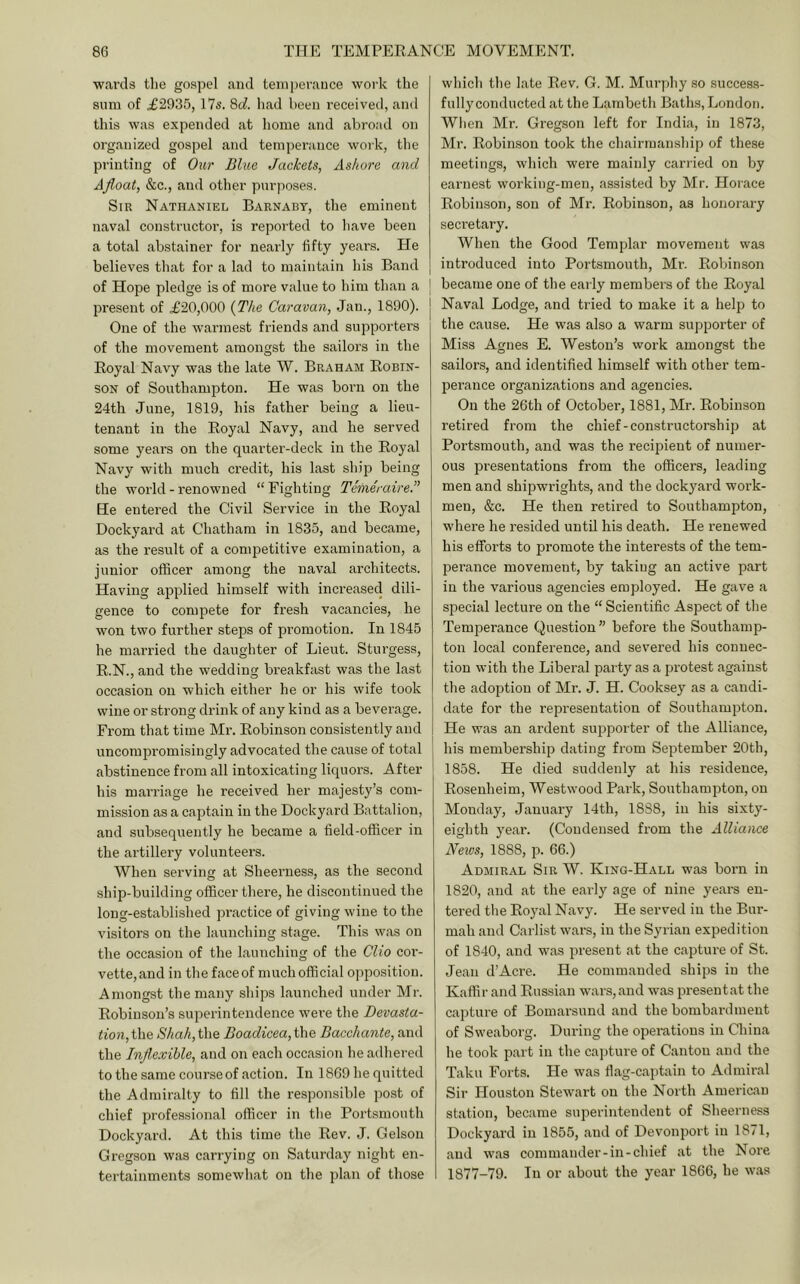wards the gospel and temperance work the sum of ^2935, 175. 8d. had been received, and this was expended at home and abroad on organized gospel and temperance woik, the printing of Oar Blue Jackets, Ashore and Afloat, &c., and other purposes. Sir Nathaniel Barnaby, the eminent naval constructor, is reported to have been a total abstainer for nearly fifty years. He believes that for a lad to maintain his Band of Hope pledge is of more value to him than a ] One of the warmest friends and supporters of the movement amongst the sailors in the Royal Navy was the late W. Braham Robin- son of Southampton. He was born on the 24th June, 1819, his father being a lieu- tenant in the Royal Navy, and he served some years on the quarter-deck in the Royal Navy with much credit, his last ship being the world - I’enowned “Fighting Temeraire.” He entered the Civil Service in the Royal Dockyard at Chatham in 1835, and became, as the result of a competitive examination, a junior officer among the naval architects. Having applied himself with increased dili- gence to compete for fresh vacancies, he won two further steps of promotion. In 1845 he married the daughter of Lieut. Sturgess, R.N., and the wedding breakfast was the last occasion on which either he or his wife took wine or strong drink of any kind as a beverage. From that time Mr. Robinson consistently and uncompromisingly advocated the cause of total abstinence from all intoxicating liquors. After his marriage he received her majesty’s com- mission as a captain in the Dockyard Battalion, and subsequently he became a field-officer in the artillery volunteers. When serving at Sheerness, as the second ship-building officer there, he discontinued the long-established practice of giving wine to the visitors on the launching stage. This w.as on the occasion of the launching of the Clio cor- vette,and in thefaceof muchofficial opposition. Amongst the many ships launched under Mr. Robinson’s superintendence were the Devasta- tion,Cne. Shah,\X\e Boadicea,ihe Bacchante, and the Inflexible, and on each occasion he adhered to the same course of action. In 1869 he quitted the Admiralty to fill the responsible post of chief professional officer in the Portsmouth Docky.ard. At this time the Rev. J. Gelson Gregson was carrying on Saturday night en- tertainments somewhat on the plan of those which the late Rev. G. M. Murphy .so success- fully conducted at the Lambeth Baths, London. Wlien Mr. Gregson left for India, in 1873, Mr. Robinson took the chairmanship of these meetings, which were mainly carried on by earnest working-men, assisted by Mr. Horace Robinson, son of Mr. Robinson, as honorary seci’etary. When the Good Templar movement was introduced into Portsmouth, Mr. Robinson became one of the early members of the Royal Naval Lodge, and tried to make it a help to the cause. He was also a warm supporter of Miss Agnes E. Weston’s work amongst the sailors, and identified himself with other tem- perance organizations and agencies. On the 26th of October, 1881, Mr. Robinson retired from the chief-constructorship at Portsmouth, and was the recipient of numer- ous presentations from the officers, leading men and shipwrights, and the dockyard work- men, &c. He then retired to Southampton, where he resided until his death. He renewed his efforts to promote the interests of the tem- perance movement, by taking an active part in the various agencies employed. He gave a special lecture on the “ Scientific Aspect of the Temperance Question” before the Southamp- ton local conference, and severed his connec- tion with the Liberal party as a protest against the adoption of Mr. J. H. Cooksey as a candi- date for the representation of Southampton. He was an ardent supporter of the Alliance, his membership dating from September 20th, 1858. He died suddenly at his residence, Rosenheim, Westwood Park, Southampton, on Monday, January 14th, 1888, in his sixty- eighth year. (Condensed from the Alliance News, 1888, p. 66.) Admiral Sir W. King-Hall was born in 1820, and at the early age of nine years en- tered the Royal Navy. He served in the Bur- mah and Carlist wars, in the Syrian expedition of 1840, and was present at the capture of St. Jean d’Acre. He commanded ships in the Kaffir and Russian wars, and was present at the capture of Bomarsund and the bombardment of Sweaborg. During the operations in China he took part in the cajiture of Canton and the Taku Forts. He was fiag-cajjtain to Admiral Sir Houston Stewart on the North American station, became superintendent of Sheerness Dockyard in 1855, and of Devonport in 1871, and was commander-in-chief at the Nore 1877-79. In or about the year 1866, he was