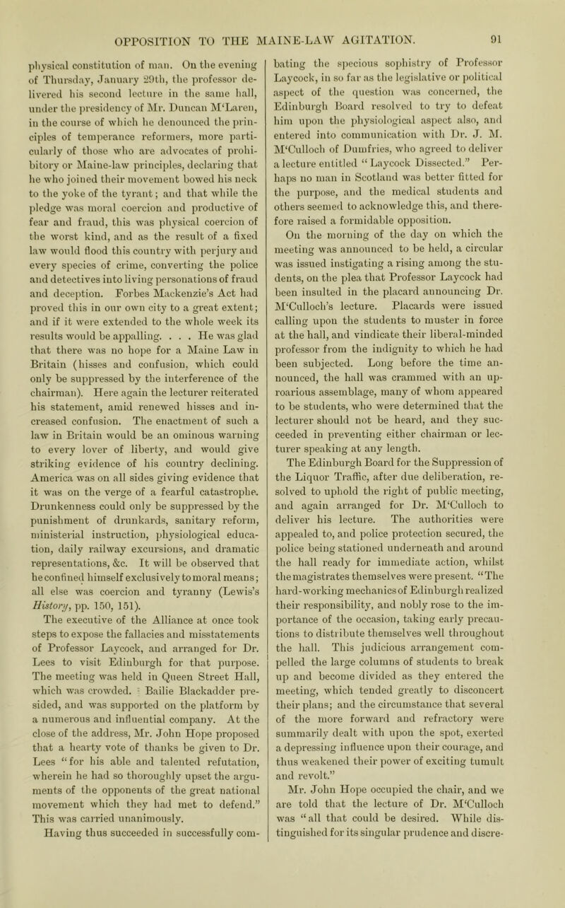 pliysical constitution of man. On the evening of Tluu'sday, January 2ntli, the ]irofessor de- livered his second lecture in the same hall, under the presidency of Mr. Duncan M‘Laren, in the course of which he denounced the jjrin- ciples of temiierance reformers, more parti- cularly of those who are advocates of prohi- bitory or Maine-law principles, declaring that he who joined their movement bowed his neck to the yoke of the tyrant; and that while the ])ledge M'as moral coercion and productive of fear and fraud, this was physical coercion of the worst kind, and as the I’esult of a fixed law would flood this country with perjury and every species of crime, converting the police and detectives into living personations of fraud and deception. Forbes Mackenzie’s Act had proved this in our own city to a great extent; and if it were extended to the whole week its results would be appalling. . . . He was glad that there was no hope for a Maine Law in Britain (hisses and confusion, which could only be suppressed by the interference of the chairman). Here again the lecturer reiterated his statement, amid renewed hisses and in- creased confusion. The enactment of such a law in Britain would be an ominous warning to every lover of liberty, and would give striking evidence of his country declining. America was on all sides giving evidence that it was on the verge of a fearful catastrophe. Drunkenness could only be suppressed by the punishment of drunkards, sanitary reform, ministerial instruction, physiological educa- tion, daily railway excursions, and dramatic representations, &c. It will be observed that he confined himself exclusively to moral means; all else was coercion and tyranny (Lewis’s Histon/, pp. 150, 151). The executive of the Alliance at once took steps to expose the fallacies and misstatements of Professor Laycock, and arranged for Dr. Lees to visit Edinburgh for that j^urpose. The meeting was held in Queen Sti'eet Hall, which was crowded. - Bailie Blackadder pre- sided, and was supported on the platform by a numerous and influential company. At the close of the address, Mr. John Hope proposed that a hearty vote of thanks be given to Dr. Lees “for his able and talented refutation, wherein he had so thoroughly upset the argu- ments of the opponents of the great national movement which they had met to defend.” This was cairied unanimously. Having thus succeeded in successfully com- bating the specious sophistry of Profes.sor Laycock, in so far as the legislative or political asj)ect of the (piestion was concerned, the Edinburgh Board resolved to try to defeat him upon the physiological aspect also, and entered into communication with Dr. J. M. M'Culloch of Dumfries, who agreed to deliver a lecture entitled “ Laycock Dissected.” Per- haps no man in Scotland was better fitted for the purpose, and the medical students and others seemed to acknowledge this, and there- fore raised a formidable opposition. On the morning of the day on which the meeting was announced to be held, a circular was issued instigating arising among the stu- dents, on the plea that Professor Laycock had been insulted in the placard announcing Dr. M‘Culloch’s lecture. Placards were issued calling upon the students to muster in force at the hall, and vindicate their libei’al-minded profe.ssor from the indignity to which he had been subjected. Long before the time an- nounced, the hall was crammed with an up- roarious assemblage, many of whom appeared to be students, who were detei'mined that the lecturer should not be heard, and they suc- ceeded in preventing either chairman or lec- turer speaking at any length. The Edinburgh Board for the Suppression of the Liquor Traffic, after due deliberation, re- solved to uphold the right of jDublic meeting, and again arranged for Dr. M'Culloch to deliver his lecture. The authorities were appealed to, and police protection secured, the police being stationed underneath and around the hall ready for immediate action, whilst the magistrates themselves were pi'esent. “The hard-working mechanicsof Edinburgh realized their responsibility, and nobly rose to the im- portance of the occasion, taking early precau- tions to distribute themselves well throughout the hall. This judicious arrangement com- pelled the large columns of students to break up and become divided as they entered the meeting, which tended greatly to disconcert their plans; and the circumstance that several of the more forward and refractory were summarily dealt with upon the spot, exerted a depressing influence upon their courage, and thus weakened their power of exciting tumult and revolt.” Mr. John Hojie occupied the chair, and we ai’e told that the lecture of Dr. M'Cnlloch was “all that could be desired. While dis- tinguished for its singular prudence and discre-