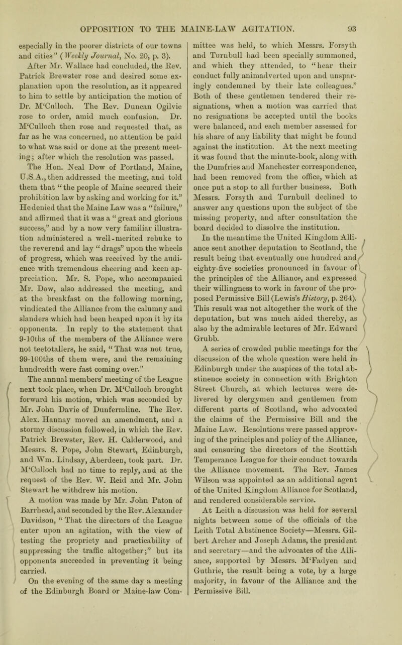 especi.ally in the poorer distriets of our towns and cities” ( Wcekli/ Journal, No. 20, p. 3). After Mr. Wallace had concluded, the Ilev. Patrick Brewster rose and desired some ex- planation upon the resolution, as it appeared to him to settle by anticipation the motion of Dr. M'Culloch. The Rev. Duncan Ogilvie rose to order, amid much confusion. Dr. M'Culloch then rose and requested that, as far as he was concerned, no attention be paid to what was said or done at the present meet- ing ; after which the resolution was passed. The Hon. Neal Dow of Portland, Maine, U.S.A., then addressed the meeting, and told them that “the people of Maine secui’ed their prohibition law by asking and working for it.” Hedenied that the Maine Law was a “failin-e,” and affirmed that it was a “great and glorious success,” and by a now very familiar illustra- tion administered a well-merited rebuke to the reverend and lay “ drags” upon the wheels of progress, which was received by the audi- ence wdth tremendous cheering and keen ap- preciation. Mr. S. Pope, who accompanied Mr. Dow, also addressed the meeting, and at the breakfast on the following morning, vindicated the Alliance from the calumny and slanders which had been heaped upon it by its opponents. In reply to the statement that 9-lOths of the members of the Alliance were not teetotallers, he said, “ That was not true, 99-lOOths of them were, and the remaining hundredth were fast coming over.” The annual members’ meeting of the League next took place, when Dr. M'Culloch bi'ought forward his motion, which was seconded by Mr. John Davie of Dunfermline. The Rev. Alex. Hannay moved an amendment, and a stormy discussion followed, in which the Rev. Patrick Brewster, Rev. H. Calderwood, and Messrs. S. Pope, John Stewart, Edinburgh, and Wm. Lindsay, Aberdeen, took part. Dr. M'Culloch had no time to reply, and at the request of the Rev. W. Reid and Mr. John Stewart he withdrew his motion. A motion was made by Mr. John Paton of Barrhead, and seconded by the Rev. Alexander Davidson, “ That the directors of the League enter upon an agitation, with the view of testing the propriety and practicability of suppressing the traffic altogether;” but its opponents succeeded in preventing it being carried. On the evening of the same day a meeting of the Edinburgh Board or Maine-law Com- mittee was held, to which Messrs. Forsyth and Turnbull had been specially summoned, and which they attendetl, to “ hear their conduct fully animadverted upon and unspar- ingly condemned by their late colleagues.” Both of these gentlemen tendered their re- signations, when a motion was carried that no resignations be accepted until the books were balanced, and each member assessed for his share of any liability that might be found against the institution. At the next meeting it was found that the minute-book, along with the Dumfries and Manchester correspondence, had been removed from the office, which at once put a stop to all further business. Both Messrs. Forsyth and Turnbull declined to answer any questions upon the subject of the missing property, and after consultation the board decided to dissolve the institution. In the meantime the United Kingdom Alii- ance sent another deputation to Scotland, the ( result being that eventually one hundred and eighty-five societies pronounced in favour of i the principles of the Alliance, and expressed / their willingness to woi’k in favour of the pro- posed Permissive Bill (Lewis’s History, p. 264). This result was not altogether the work of the deputation, but was much aided thereby, as also by the admirable lectures of Mr. Edward ( Grubb. A series of ci’owded public meetings for the discussion of the whole question were held in Edinburgh under the auspices of the total ab- stinence society in connection with Brighton Street Chui’ch, at which lectures were de- livered by clergymen and gentlemen from different parts of Scotland, who advocated the claims of the Permissive Bill and the Maine Law. Resolutions were passed appi'ov- ing of the principles and policy of the Alliance, and censuring the directors of the Scotti.sh Temperance League for their conduct towards the Alliance movement. The Rev. James Wilson was appointed as an additional agent of the United Kingdom Alliance for Scotland, and rendered considerable service. At Leith a discussion was held for several nights between some of the officials of the Leith Total Abstinence Society—Messrs. Gil- bert Archer and Joseph Adams, the president and secretary—and the advocates of the Alli- ance, supported by Messrs. M'Fadyen and Guthrie, the result being a vote, by a large majority, in favour of the Alliance and the Pei'missive Bill.