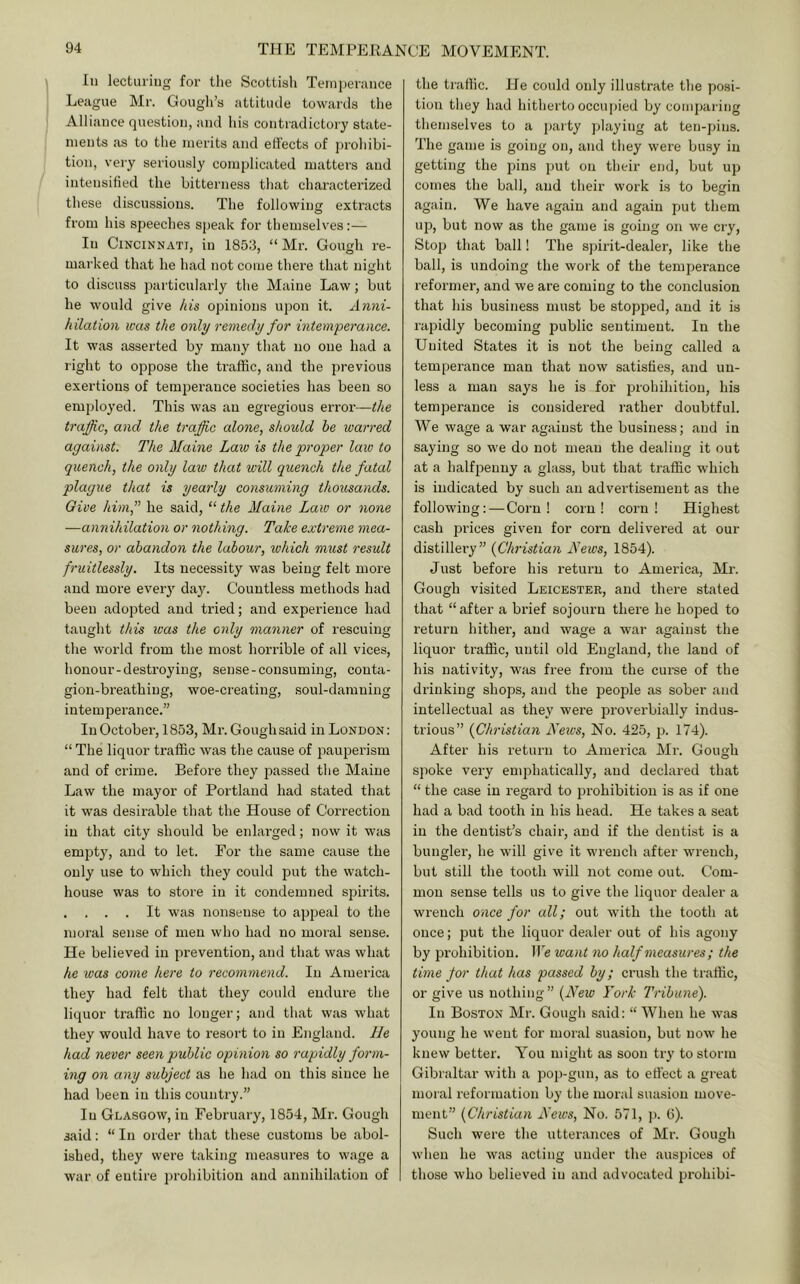 In lecturing for the Scottish Teniperance League Mr. Gough’s attitude towards the Alliance question, and his contradictory state- ments as to the merits and effects of prohibi- tion, very seriously complicated mattei’S and intensified the bitterness that characterized these discussions. The following extracts from his speeches speak for themselves:— In Cincinnati, in 1853, “ Mr. Gough re- marked that he had not come there that night to discuss particularly the Maine Law; but he would give A is opinions upon it. An7u'- hilation teas the only i-emedy for hitemperance. It was asserted by many that no one had a right to oppose the traffic, and the previous exertions of temperance societies has been so employed. This was an egregious error—the traffic, and the ti'affic alone, should he warred against. The Maine Law is the proper law to quench, the only law that will quench the fatal plague that is yeaiiy consuining thousands. Give himf he said, “ the Maine Law or none —annihilation or nothing. Take exti'eme 7nea- sures, or abandon the labour, which must result f-uitlessly. Its necessity was being felt more and more every day. Countless methods had been adopted and tried; and experience had taught this was the only mangier of rescuing the world from the most horrible of all vices, honour-destroying, sense-consuming, conta- gion-breathing, woe-creating, soul-damning intemperance.” In October, 1853, Mr.Goughsaid in London; “ The liquor traffic was the cause of pauperism and of crime. Before they passed the Maine Law the mayor of Portland had stated that it was desirable that the House of Correction in that city should be enlarged; now it was emptjq and to let. For the same cause the only use to which they could put the watch- house was to store in it condemned spirits. , . . . It was nonsense to appeal to the moral sense of men who had no moral sense. He believed in prevention, and that was what he was come here to recoinmend. In America they had felt that they could endure the liquor traffic no longer; and that was what they would have to resort to in England. He had never seen public opmion so rapidly foi'm- ing on aiiy subject as he had on this since he had been in this country.” In Glasgow, in February, 1854, Mr. Gough said: “ In order that these customs be abol- ished, they were taking measures to wage a war of entire jn-ohibition and annihilation of the traffic. He could only illustrate the posi- tion they had hitherto occupied by comparing themselves to a paity playing at ten-pins. The game is going on, and they were busy in getting the pins put on their end, but up comes the ball, and their work is to begin again. We have again and again put them up, but now as the game is going on we cry. Stop that ball! The spirit-dealer, like tlie ball, is undoing the work of the temperance reformer, and we are coming to the conclusion that his business must be stopped, and it is rajiidly becoming public sentiment. In the United States it is not the being called a temperance man that now satisfies, and un- less a man says he is for prohihition, his temperance is considered rather doubtful. We wage a war against the business; and in saying so we do not mean the dealing it out at a halfiienny a glass, but that traffic which is indicated by such an advertisement as the following: — Corn! corn I corn! Highest cash prices given for corn delivered at our distillei’y” {Christian Mews, 1854). Just before his return to America, Mr. Gough visited Leicester, and there stated that “after a brief sojourn there he hoped to return hither, and wage a war against the liquor traffic, until old England, the land of his nativity, was free from the curse of the drinking shops, and the people as sober and intellectual as they were proverbially indus- trious” {Chi-istian Neivs, No. 425, p. 174). After his return to America Mr. Gough spoke very enqihatically, and declared that “ the case in regard to prohibition is as if one had a bad tooth in his head. He takes a seat in the dentist’s chair, and if the dentist is a bungler, he will give it wrench after wrench, but still the tooth will not come out. Com- mon sense tells us to give the liquor dealer a wrench once for all; out with the tooth at once; put the liquor dealer out of his agony by prohibition. We want no half measures ; the time for that has passed by; crush the traffic, or give us nothing ” {New YoiL Tribune). In Boston Mr. Gough said: “ When he was young he went for moral suasion, but now he knew better. You might as soon try to storm Gibraltar with a pop-gun, as to effect a great moral reformation by the moral suasion move- ment” {Clu'istian News, No. 571, p. 6). Such were the utterances of Mr. Gough when he was acting under the auspices of those who believed in and advocated prohibi-