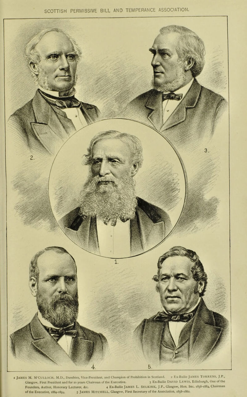 SCOTTISH PERMISSIVE BILL AND TEMPERANCE ASSOCIATION. 1 JAMES M. M'CULLOCM, M.D., Dumfries, \'ice-rrcsiclent. and Champion of Prohibition in Scotland. Hx B.iilic JAMHS TORRENS, J.P., Glasgow, First President and for 20 years Chairman of the lixeculive. 3 Hx*Hailie David Lewis, Edinburj;h, Une of the Founders, Author, Honorary Lecturer, &c. 4 Ex»Bailie JAMES L, SELKIRK, J.P., Glasgow, Hon. Sec. 1858-1884, Chairman of the Executive, 1884-1892. S JAMES Mitchell. Glasgow, First Secretary of the Association, 1858-1862.