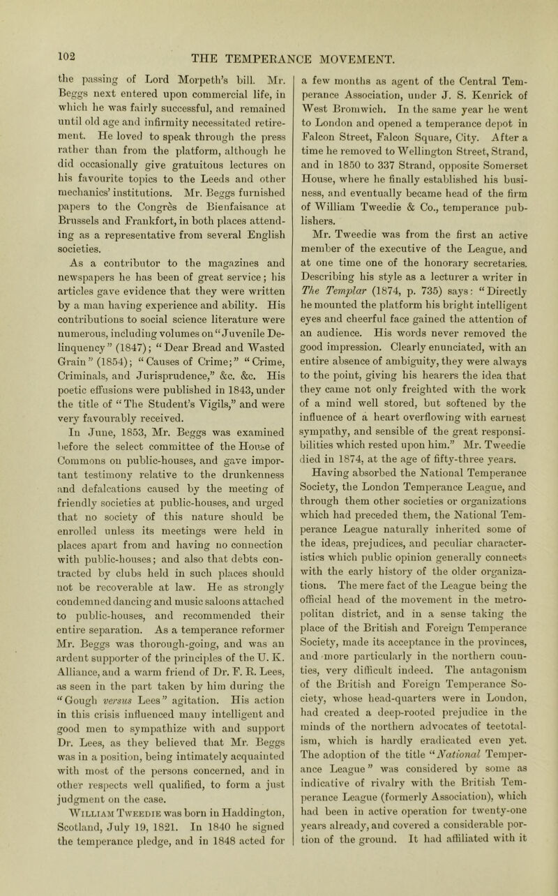 tlie passing of Lord Morpeth’s bill. Mr. Beggs next entered upon commercial life, in which he was fairly successful, and remained until old age and infirmity necessitated retire- ment. He loved to speak through the press rather than from the platform, although he did occasionally give gratuitous lectures on his favourite to])ics to the Leeds and other mechanics’ institutions. Mr. Beggs furnished papers to the Congres de Bienfaisance at Brussels and Frankfort, in both places attend- ing as a representative from several English societies. As a contributor to the magazines and newspapers he has been of great service; his articles gave evidence that they were written by a man having experience and ability. His contributions to social science literature were numerous, including volumes on “Juvenile De- linquency” (1847); “Dear Bread and Wasted Grain” (1854); “Causes of Crime;” “Crime, Criminals, and Jurisprudence,” &c. &c. His poetic effusions were published in 1843, under the title of “ The Student’s VigiLs,” and were very favourably received. In June, 1853, Mr. Beggs was examined before the select committee of the House of Commons on public-houses, and gave impor- tant testimony relative to the drunkenness and defalcations caused by the meeting of friendly societies at public-houses, and urged that no society of this nature should be enrolled unless its meetings were held in places apart from and having no connection with public-houses; and also that debts con- tracted by clubs held in such places should not be recoverable at law. He as strongly condemned dancing and music saloons attached to public-houses, and recommended their entire separation. As a tempei’ance reformer Mr. Beggs was thorough-going, and was an ardent supporter of the principles of the U. K. Alliance, and a warm friend of Dr. F. R. Lees, ;is seen in the part taken by him during the “Gough versus Lees” agitation. His action in this crisis indueuced many intelligent and good men to sympathize with and support Dr. Lees, as they believed that Mr. Beggs was in a position, being intimately acquainted with most of the persons concerned, and in other respects well qualified, to form a just judgment on the case. William Tweedie was born in Haddington, Scotland, July 19, 1821. In 1840 he signed the temperance pledge, and in 1848 acted for a few months as agent of the Central Tem- perance Association, under J. S. Kenrick of West Bromwich. In the same year he went to London and opened a temperance depot in Falcon Street, Falcon Square, City. After a time he removed to Wellington Street, Strand, and in 1850 to 337 Strand, opposite Somerset House, where he finally established his busi- ness, and eventually became head of the firm of William Tweedie & Co., temperance pub- lishers. Mr. Tweedie was from the first an active member of the executive of the League, and at one time one of the honorary secretaries. Describing his style as a lecturer a writer in The Templar (1874, p. 735) says; “Directly he mounted the platform his bright intelligent eyes and cheerful face gained the attention of an audience. His words never removed the good impression. Clearly enunciated, with an entire absence of ambiguity, they were always to the point, giving his hearers the idea that they came not only freighted with the work of a mind well stored, but softened by the influence of a heart overflowing with earnest sympathy, and sensible of the great responsi- bilities which rested upon him.” Mr. Tweedie died in 1874, at the age of fifty-three years. Having absorbed the National Temperance Society, the London Temperance League, and through them other societies or organizations w’hich had preceded them, the National Tem- perance League naturally inherited some of the ideas, prejudices, and peculiar character- istics which public opinion generally connects with the early history of the older organiza- tions. The mei’e fact of the League being the official head of the movement in the metro- politan district, and in a sense taking the place of the British and Foreign Temjierance Society, made its acceptance in the provinces, and more particularly in the northern coun- ties, very difficult indeed. The antagonism of the British and Foreign Temperance So- ciety, wdiose head-quarters were in London, had created a deep-rooted prejudice in the minds of the northern advocates of teetotal- ism, which is hardly eradicated even yet. The adoption of the title ‘^National Temi)er- ance League ” was considered by some as indicative of rivalry with the British Tem- jierance League (formerly Association), which had been in active operation for twenty-one years already, and covered a considerable por- tion of the ground. It had affiliated with it