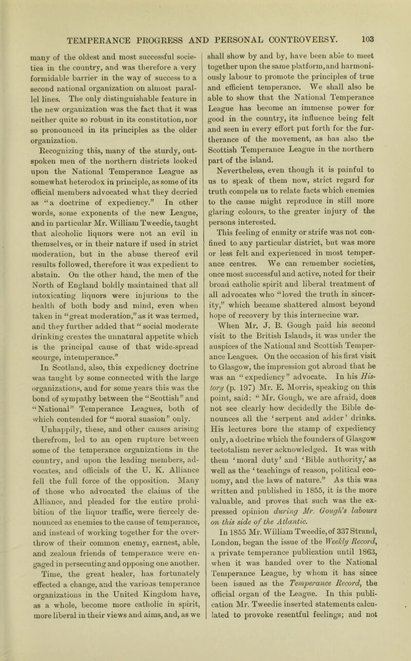many of the oldest and most successful socie- ties in the country, and was therefore a very formidable barrier in the way of success to a second national organization on almost paral- lel lines. The only distinguishable feature in the new organization was the fact that it was neither quite so robust in its constitution, nor so pronounced in its principles as the older organization. Recognizing this, many of the sturdy, out- spoken men of the northern districts looked upon the National Temperance League as somewhat heterodox in principle, as some of its official members advocated what they decried as “‘a doctrine of expediency.” In other words, some exponents of the new League, and in particular Mr. William Tweedie, taught that alcoholic liquors were not an evil in themselves, or in their nature if used in strict moderation, but in the abuse thereof evil results followed, therefore it was expedient to abstain. On the other hand, the men of the North of England bohlly maintained that all intoxicating liquoi's were injurious to the health of both body and mind, even when taken in “great moderation,” as it was termed, and they further added that “ social moderate drinking creates the unnatural appetite which is the principal cause of that wide-spread scourge, intemperance.” In Scotland, also, this expediency doctrine was taught by some connected with the large organizations, and for some years this was the bond of sympathy between the “Scottish” and “National” Temperance Leagues, both of which contended for “moral suasion” only. Unhaj)pily, these, and other causes arising therefrom, led to an open rupture between some of the temperance organizations in the country, and upon the leading members, ad- vocates, and officials of the U. K. Alliance fell the full force of the opposition. Many of those who advocated the claims of the Alliance, and pleaded for the entire prohi- bition of the liquor traffic, were fiercely de- nounced as enemies to the cause of temperance, and instead of working together for the over- throw of their common enemy, earnest, able, and zealous friends of temperance were en- gaged in persecuting and opposing one another. Time, the great healei’, has fortunately effected a change, and the various temperance organizations in the United Kingdom have, as a whole, become more catholic in spirit, more liberal in their views and aims, and, as we shall show by and by, have been able to meet together upon the same jdatfornqand harmoni- ously labour to ju'omote the principles of true and efficient temperance. We shall also be able to show that the National Temperance League has become an immense power for good in the country, its influence being felt and seen in every effort put forth for the fur- therance of the movement, as has also the Scottish Temperance League in the northern part of the island. Nevertheless, even though it is painful to us to speak of them now, strict regard for truth compels us to relate facts which enemies to the cause might rejiroduce in still more glaring colours, to the greater injury of the persons interested. This feeling of enmity or strife was not con- fined to any particular district, but was more or less felt and experienced in most temper- ance centres. We can remember societies, once most successful and active, noted for their broad catholic spirit and liberal treatment of all advocates who “loved the truth in sincer- ity,” which became shattered almost beyond hope of recovery by this internecine war. When Mr. J. B. Gough paid his second visit to the British Islands, it was under the auspices of the National and Scottish Temper- ance Leagues. On the occasion of his first visit to Glasgow, the impression got abi’oad that he was an “expediency” advocate. In his Ilis- lory (p. 197) Mr. E. Morris, speaking on this point, said; “Mr. Gough, we are afraid, does not see clearly how decidedly the Bible de- nounces all the ‘serpent and adder’ drinks. His lectures bore the stamp of expediency only, a doctrine which the founders of Glasgow teetotalism never acknowledged. It was with them ‘moral duty’ and ‘Bible authority,’as well as the ‘ teachings of reason, political eco- nomy, and the laws of nature.” As this was written and published in 1855, it is the more valuable, and proves that such was the ex- pressed opinion during Mr. Gough's labours on this side of the Atlantic. In 1855 Mr. William Tweedie,of 337 Strand, London, began the issue of the Weekly Record, a private temperance publication until 1863, when it was handed over to the National Temperance League, by whom it has since been issued as the Temperance Record, the official organ of the League. In this publi- cation Mr. Tweedie inserted statements calcu- lated to provoke resentful feelings; and not