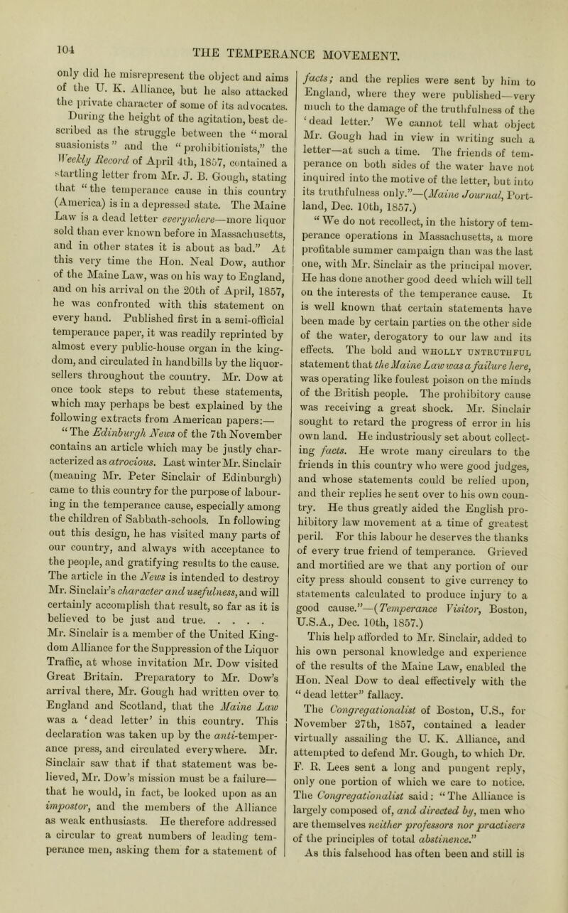 only did he inisi-ei)resent the object and aims of the U. K. Alliance, but he also attacked the jiiivate character of some of its advocates. During the height of the agitation, best de- scribed as the struggle between the “moral suasionists ” and the “ {)rohibitionist.s,” the n eeHy Record of April 4th, 1857, contained a sbu tling letter from Mr. J. B. Gough, stating that “the temperance cause in this country (America) is in a depressed state. The Maine Law is a dead letter everywhere—more liquor sold than ever known before in Mas.sachusetts, and in other states it is about as bad.” At this very time the Hon. Neal Dow, author of the Maine Law, was on his way to England, and on his arrival on the 20th of April, 1857, he was confronted with this statement on every hand. Published first in a semi-official temperance paper, it was readily reprinted by almost every jjublic-house organ in the king- dom, and circulated in handbills by the liquor- sellers throughout the country. Mr. Dow at once took steps to rebut these statements, which may perhaps be best explained by the following extracts from American papers:— ** The Edinburgh News of the 7th November contains an article which may be justly char- acterized as atrocious. Last winter INH. Sinclair (meaning Mr. Peter Sinclair of Edinburgh) came to this country for the purpose of labour- ing in the temperance cause, especially among the children of Sabbath-schools. In following out this design, he has visited many parts of our country, and always with acceptance to the people, and gratifying results to the cause. The article in the E'ews is intended to destroy Mr. Sinclair’s character and Mse/itbiess, and will certainly accomplish that result, so far as it is believed to be just and true Mr. Sinclair is a member of the United Kina'- O dom Alliance for the Suppression of the Liquor Traffic, at whose invitation Mr. Dow visited Great Britain. Preparatory to Mr. Dow’s arrival there, Mr. Gough had written over to England and Scotland, that the Maine Law was a ‘dead letter’ in this country. This declaration was taken up by the aJiii-temper- ance press, and circulated everywhere. Mr. Sinclair saw that if that statement was be- lieved, Mr. Dow’s mission must be a failure— that he would, in fact, be looked upon as an impostor, and the members of the Alliance as weak enthusiasts. He therefore addi'essed a circular to great numbers of leading tem- perance men, asking them for a statement of facts; and the replies were sent by him to England, where they were published—very much to the damage of the truthfulness of the ‘dead letter.’ We cannot tell what object Mr. Gough had in view in writing such a letter at such a time. The friends of tem- peiance on both sides of the water hav'e not inquired into the motive of the letter, but into its truthfulness only.”—{Maine Journal, I’ort- land, Dec. 10th, 1857.) “We do not recollect, in the history of tem- perance operations in Massachusetts, a more profitable summer campaign than was the last one, with Mr. Sinclair as the principal mover. He has done another good deed which will tell on the interests of the temperance cause. It is well known that certain statements have been made by certain parties on the other side of the water, derogatory to our law and its effects. The bold and wholly untruthful statement that the Maine Lawwas a failure here, was operating like foulest poison on the minds of the British people. The prohibitory cause was receiving a great shock. Mr. Sinclair sought to retard the progress of error in his own laud. He industriously set about collect- ing facts. He wrote many circulars to the friends in this country who wei'e good judges, and whose statements could be relied upon, and their replies he sent over to his own coun- try. He thus greatly aided the English pro- hibitory law movement at a time of greatest peril. For this labour he deserves the thanks of every true friend of temjaerance. Grieved and mortified are we that any portion of our city press should consent to give currency to st;itements calculated to produce injury to a good cause.”—{Temperance Visitor, Boston, U.S.A., Dec. 10th, 1857.) This help afforded to Mr. Sinclair, added to his own personal knowledge and experience of the results of the Maine Law, enabled the Hon. Neal Dow to deal effectively with the “dead letter” fallacy. The Congregationalist of Boston, U.S., for November 27th, 1857, contained a leader virtually assailing the U. K. Alliance, and attempted to defend Mr. Gough, to which Dr. F. E. Lees sent a long and pungent reply, only one portion of which we care to notice. The Congregationalist said; “ Tlie Alliance is largely composed of, and directed by, men who are themselves neither professors nor practisers of the principles of total abstinence. As this falsehood has often been and still is