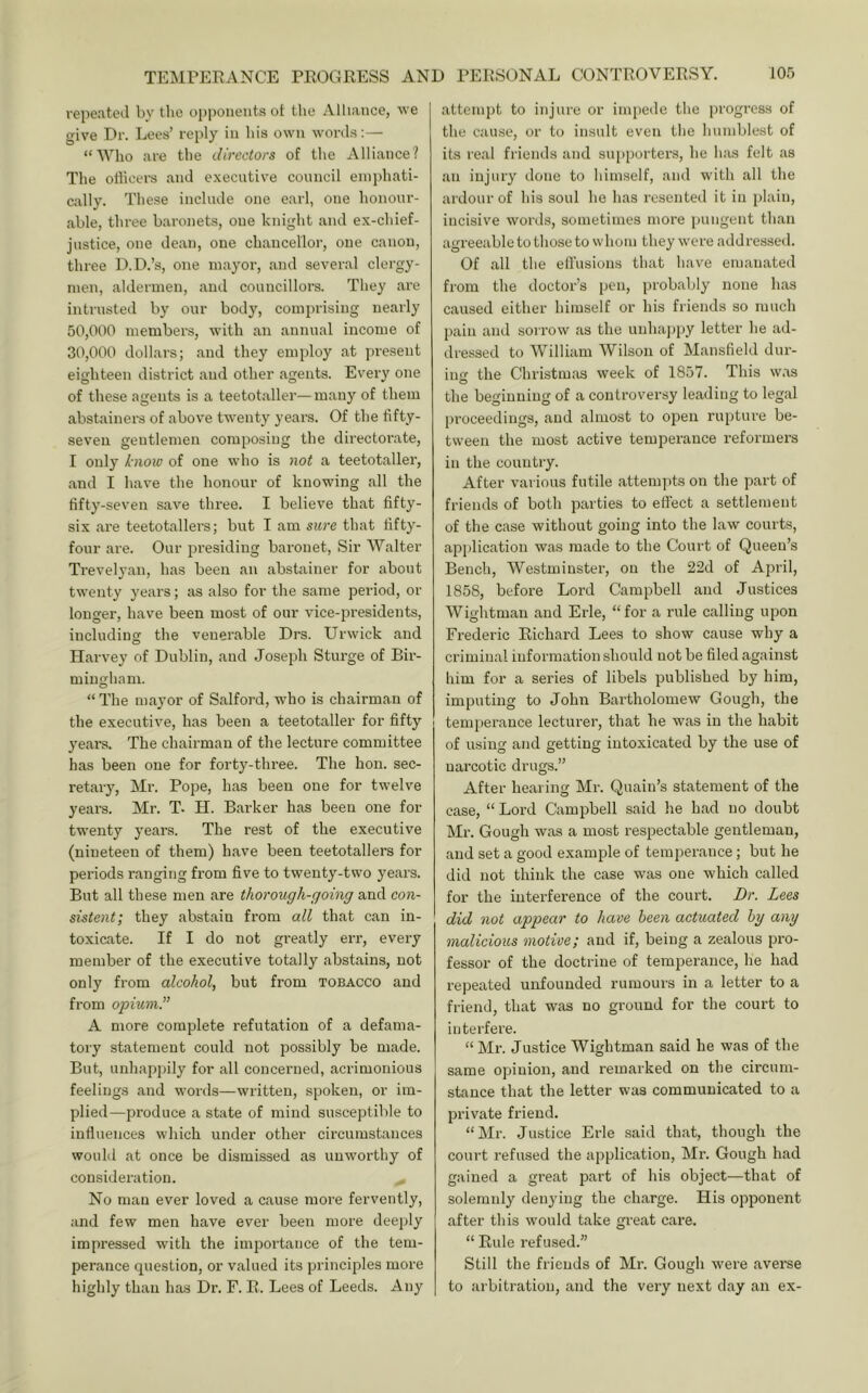 repe.ateil by the opponents ot the Alliance, we give Dr. Lees’ reply in his own words:— “Who are tlie directors of tlie Alliance? The olhcers and executive council einidiati- cally. These include one earl, one honour- able, three baronets, one knight and ex-chief- justice, one dean, one chancellor, one canon, three D.D.’s, one mayor, and several clergy- men, aldermen, and councillors. They are intrusted by our body, comprising nearly 50.000 members, with an annual income of 30.000 dollars; and they employ at present eighteen district and other agents. Every one of these agents is a teetotaller—many of them abstainers of above twenty years. Of the fifty- seven gentlemen composing the directorate, I only know of one who is not a teetotaller, and I have the honour of knowing all the fifty-seven save three. I believe that fifty- six are teetotallers; but I am sure that fifty- four are. Our presiding baronet. Sir Walter Trevelyan, has been an abstainer for about twenty years; as also for the same period, or longer, have been most of our vice-presidents, including the venerable Drs. Urwick and Harvey of Dublin, and Joseph Sturge of Bir- mingham. “ The mayor of Salford, who is chairman of the executive, has been a teetotaller for fifty years. The chairman of the lecture committee has been one for forty-three. The hon. sec- retary, Mr. Pope, has been one for twelve years. Mr. T- H. Barker has been one for twenty years. The rest of the executive (nineteen of them) have been teetotallers for periods ranging from five to twenty-two years. But all these men are thorough-going and con- sistent; they abstain from all that can in- toxicate. If I do not greatly err, every member of the executive totally abstains, not only from alcohol, but from tobacco and from opium.” A more complete refutation of a defama- tory statement could not possibly be made. But, unhapjnly for all concerned, acrimonious feelings and words—written, spoken, or im- plied—produce a state of mind susceptible to influences winch under other circumstances would at once be dismissed as unworthy of consideration. No man ever loved a cause more fervently, and few men have ever been more deeply impressed with the im2:)ortance of the tem- perance question, or valued its principles more highly than has Dr. F. R. Lees of Leeds. Any attempt to injure or impede the |)rogress of the cause, or to insult even the humblest of its real friends and su[»porters, he h;us felt as an injury done to himself, and with all the ardour of his soul he has resented it in idain, incisive words, sometimes more pungent than agreeable to those to whom they were addressed. Of all the ellusions that have emanated from the doctor’s pen, probably none has caused either himself or his friends so much fjain and sorrow as the unhajjpy letter he ad- dressed to William Wilson of Mansfield dur- inor the Christmas week of 1857. This was o the beginning of a controversy leading to legal proceedings, and almost to oi^en riq)ture be- tween the most active temperance reformers in the country. After various futile attempts on the part of friends of both parties to efiect a settlement of the case without going into the law courts, application was made to the Court of Queen’s Bench, Westminster, on the 22d of April, 1858, before Lord Campbell and Justices Wightman and Erie, “for a rule calling upon Frederic Richard Lees to show cause why a criminal information should not be filed against him for a series of libels f)ublished by him, imputing to John Bartholomew Gough, the temperance lecturer, that he was in the habit of using and getting intoxicated by the use of narcotic drugs.” After hearing Mr. Quain’s statement of the case, “ Lord Campbell said he had no doubt Mr. Gough was a most respectable gentleman, and set a good examine of temperance; but he did not think the case was one which called for the interference of the court. Dr. Lees did not appear to have been actuated hy any malicious motive; and if, being a zealous jn'o- fessor of the doctrine of temperance, he had repeated unfounded rumours in a letter to a friend, that was no ground for the court to interfere. “ Mr. Justice Wightman said he was of the same opinion, and remarked on the circum- stance that the letter was communicated to a l^rivate friend. “Mr. Justice Erie said that, though the court refused the application, Mr. Gough had gained a great part of his object—that of solemnly denying the charge. His ojqionent after this would take great care. “ Rule refused.” Still the friends of Mr. Gough were averse to ai'bitratiou, and the very next day an ex-