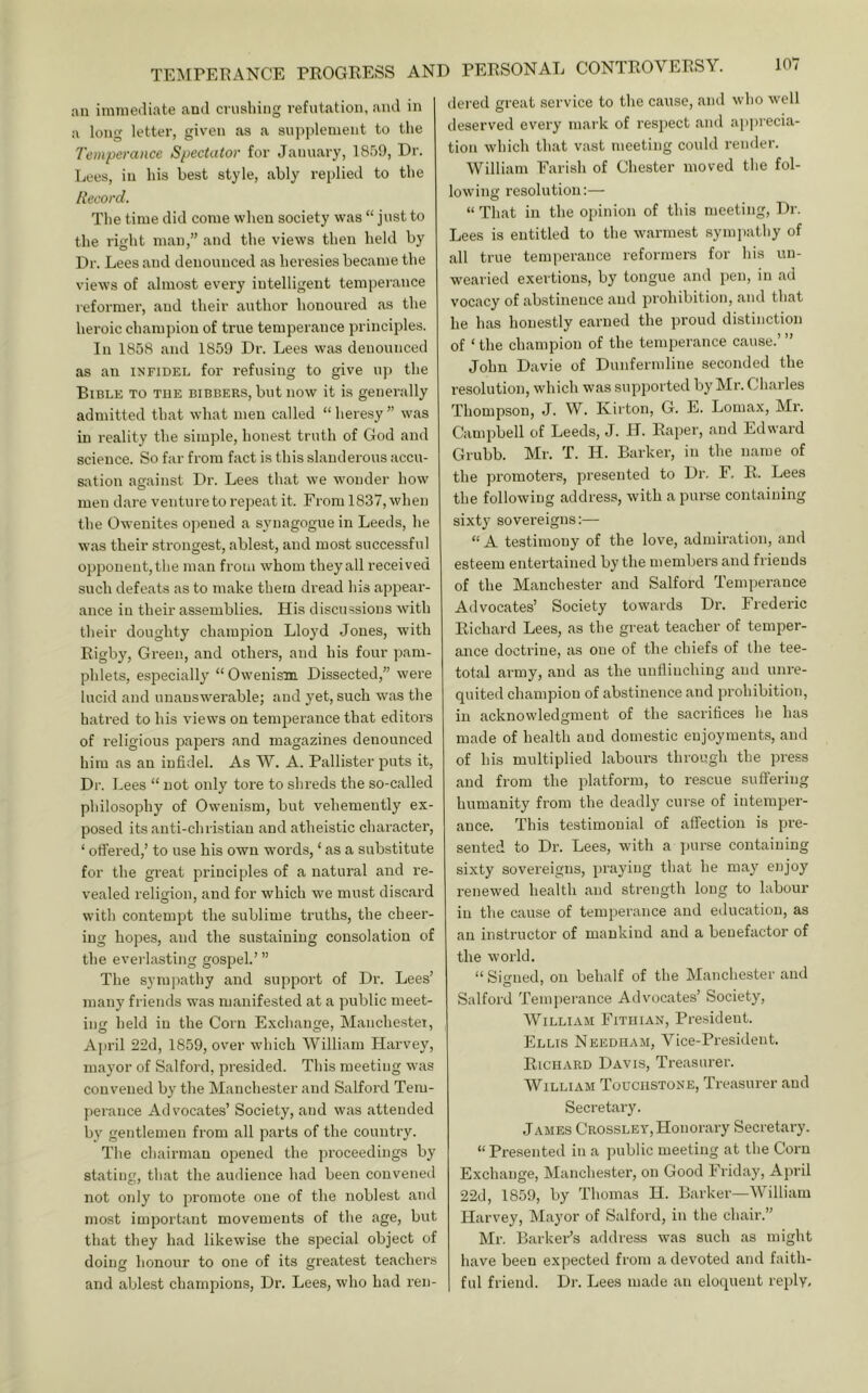an imineiliate and crushing refutation, and in a long letter, given as a supj)lenient to the Temperance Spectator for January, 1859, Dr. Lees, in his best style, ably replied to the Record. The time did come when society was “ just to the right man,” and the views then held by Dr. Lees and denounced as heresies became the views of almost every intelligent tempeiance reformer, and their author honoured as the heroic champion of true temperance principles. In 1858 and 1859 Dr. Lees was denounced as an infidel for refusing to give up the Bible to the bibbers, but now it is generally admitted that what men called “heresy” was in reality the simple, honest truth of God and science. So far from fact is this slanderous accu- sation against Dr. Lees that we wonder how men dare venture to repeat it. From 1837, when the Owenites oj)ened a synagogue in Leeds, he was their strongest, ablest, and most successful opponent,the man from whom theyall received such defeats as to make them dread his appear- ance in their assemblies. His discussions with their doughty chaiujoion Lloyd Jones, with Rigby, Green, and others, and his four pam- phlets, especially “Oweuism Dissected,” were lucid and unanswerable; and yet, such was the hatred to his views on temperance that editors of religious papers and magazines denounced him as an infidel. As W. A. Pallister puts it. Dr. Lees “ not only tore to shreds the so-called philosophy of Oweuism, but vehemently ex- posed itsanti-christiau and atheistic character, ‘ offered,’ to use his own words, ‘ as a substitute for the great principles of a natural and re- vealed religion, and for which we must discard with contempt the sublime truths, the cheer- ing hopes, and the sustaining consolation of the everlasting gospel.’” The sympathy and support of Dr. Lees’ many friends was manifested at a public meet- ing held in the Corn Exchange, Manchester, April 22d, 1859, over which William Harvey, mayor of Salford, presided. This meeting was convened by the Manchester and Salford Tem- perance Advocates’ Society, and was attended by gentlemen from all parts of the country. The chairman opened the proceedings by stating, that the audience had been convened not only to promote one of the noblest and most important movements of the age, but that they had likewise the special object of doing honour to one of its greatest teachers and ablest champions. Dr. Lees, who had ren- dered great service to the cause, and who well deserved every mark of respect and apprecia- tion which that vast meeting could render. William Farish of Chester moved the fol- lowing resolution:— “ That in the opinion of this meeting. Dr. Lees is entitled to the warmest sympathy of all true temperance reformers for his un- wearied exertions, by tongue and pen, in ad v’ocacy of abstinence and prohibition, and that he has honestly earned the proud distinction of ‘ the champion of the temperance cause.’ ” John Davie of Dunfermline seconded the resolution, which was supported by Mr. Charles Thompson, J. W. Kirton, G. E. Lomax, Mr. Campbell of Leeds, J. H. Rapei', and Edward Grubb. Mr. T. H. Barker, in the name of the promoters, presented to Dr. F. R. Lees the following address, with a purse containing sixty sovereigns:— “ A testimony of the love, admiration, and esteem entertained by the members and friends of the Manchester and Salford Temperance Advocates’ Society towai'ds Dr. Frederic Richard Lees, as the great teacher of temper- ance doctrine, as one of the chiefs of the tee- total army, and as the unflinching and unre- quited champion of abstinence and prohibition, in acknowledgment of the sacrifices he has made of health and domestic enjoyments, and of his multiplied labours through the press and from the platform, to rescue suft’ering humanity from the deadly curse of interajier- ance. This testimonial of affection is pre- sented to Dr. Lees, with a ])urse containing sixty sovereigns, praying that he may enjoy renewed health and strength long to labour in the cause of temperance and education, as an instructor of mankind and a benefactor of the world. “Signed, on behalf of the Manchester and Salford Temperance Advocates’ Society, William Fithian, President. Ellis Needham, Vice-President. Richard Davis, Treasurer. William Touchstone, Treasurer and Secretary. James Crossley, Honorary Secretary. “ Presented in a public meeting at the Corn Exchange, Manchester, on Good Friday, April 22d, 1859, by Thomas H. Barker—William Harvey, Mayor of Salford, in the chair.” Mr. Barker’s address was such as might have been expected from a devoteel and faith- ful friend. Dr. Lees made an eloquent reply.