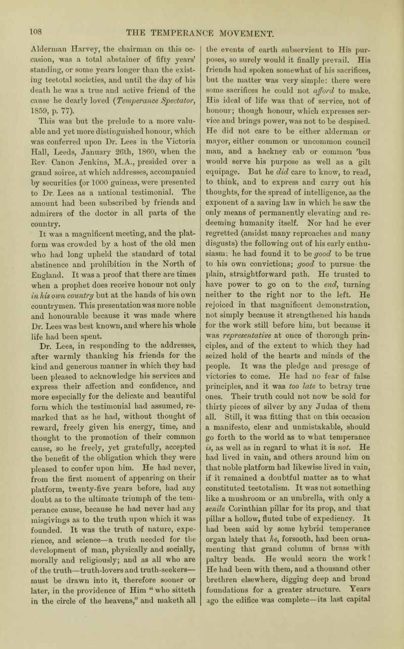 Aldeniiaii Harvey, tlie chairman on tliis oc- casion, was a total abstainer of fifty years’ stamling, or some years longer than the e.xist- ing teetotal societies, and until the day of his death he was a true and active friend of the cause he dearly loved (Temperance Spectator, 1859, p. 77). This was but the jn-elude to a more valu- able and yet more distinguished honour, which was conferred upon Dr. Lees in the Victoria Hall, Leeds, January 26th, 1860, when the Rev. Canon Jenkins, M.A., presided over a grand soiree, at which addresses, accompanied by securities ^or 1000 guineas, were presented to Dr. Lees as a national testimonial. The amount had been subscribed by friends and admirers of the doctor in all parts of the country. It was a magnificent meeting, and the plat- form was crowded by a host of the old men who had long upheld the standard of total abstinence and prohibition in the North of England. It was a proof that there are times when a prophet does receive honour not only in his own country but at the hands of his own countrymen. This presentation was more noble and honourable because it was made where Dr. Lees was best known, and where his whole life had been spent. Dr. Lees, in responding to the addresses, after w’armly thanking his friends for the kind and generous manner in which they had been pleased to acknowledge his services and express their affection and confidence, and more especially for the delicate and beautiful form which the testimonial had assumed, re- marked that as he had, without thought of reward, freely given his energy, time, and thought to the promotion of their common cause, so he freely, yet gratefully, accepted the benefit of the obligation which they were pleased to confer upon him. He had never, from the first moment of appearing on their platform, twenty-five years before, had any doubt as to the ultimate triumph of the tem- j)erance cause, because he had never had any misgivings as to the truth upon which it was founded. It was the truth of nature, expe- rience, and science—a truth needed for tlie development of man, physically and socially, morally and religiously; and as all who are of the truth—truth-lovers and truth-seekers— must be drawn into it, therefore sooner or later, in the providence of Him “ who sitteth in the circle of the heavens,” and maketh all tlie events of earth subservient to His pur- ])oses, so surely would it finally prevail. His friends had spoken somewhat of his sacrifices, but the matter was very simple: there were some sacrifices he could not afford to make. His ideal of life was that of service, not of honour; though honour, which expresses ser- vice and brings power, was not to be despised. He did not care to be either alderman or mayor, either common or uncommon council man, and a hackney cab or common ’bus would serve his purpose as well as a gilt equijDage. But he did care to know, to read, to think, and to express and carry out his thoughts, for the spread of intelligence, as the exponent of a saving law in which he saw the only means of permanently elevating and re- deeming humanity itself. Nor had he ever regretted (amidst many reproaches and many disgusts) the following out of his early enthu- siasm ; he had found it to be good to be true to his own convictions; good to pursue - the plain, straightforward path. He trusted to have power to go on to the end, turning neither to the right nor to the left. He rejoiced in that magnificent demonstration, not simply because it strengthened his hands for the work still before him, but because it was representative at once of thorough prin- ciples, and of the extent to which they had seized hold of the hearts and minds of the ireople. It was the pledge and presage of victories to come. He had no fear of false principles, and it was too late to betray true ones. Their truth could not now be sold for thirty pieces of silver by any Judas of them all. Still, it was fitting that on this occasion a manifesto, clear and unmistakable, should go forth to the world as to what temperance is, as well as in regard to what it is not. He had lived in vain, and others around him on that noble platform had likewise lived in vain, if it remained a doubtful matter as to what constituted teetotalism. It was not something like a mushroom or an umbrella, with only a senile Corinthian pillar for its prop, and that pillar a hollow, fluted tube of expediency. It had been said by some hybrid temperance organ lately that he, forsooth, had been orna- menting that grand column of brass with paltry beads. He would scorn the work! He had been with them, and a thousand other brethi’en elsewhere, digging deep and broad foundations for a greater structui’e. Years ago the edifice was complete—its last cajiital