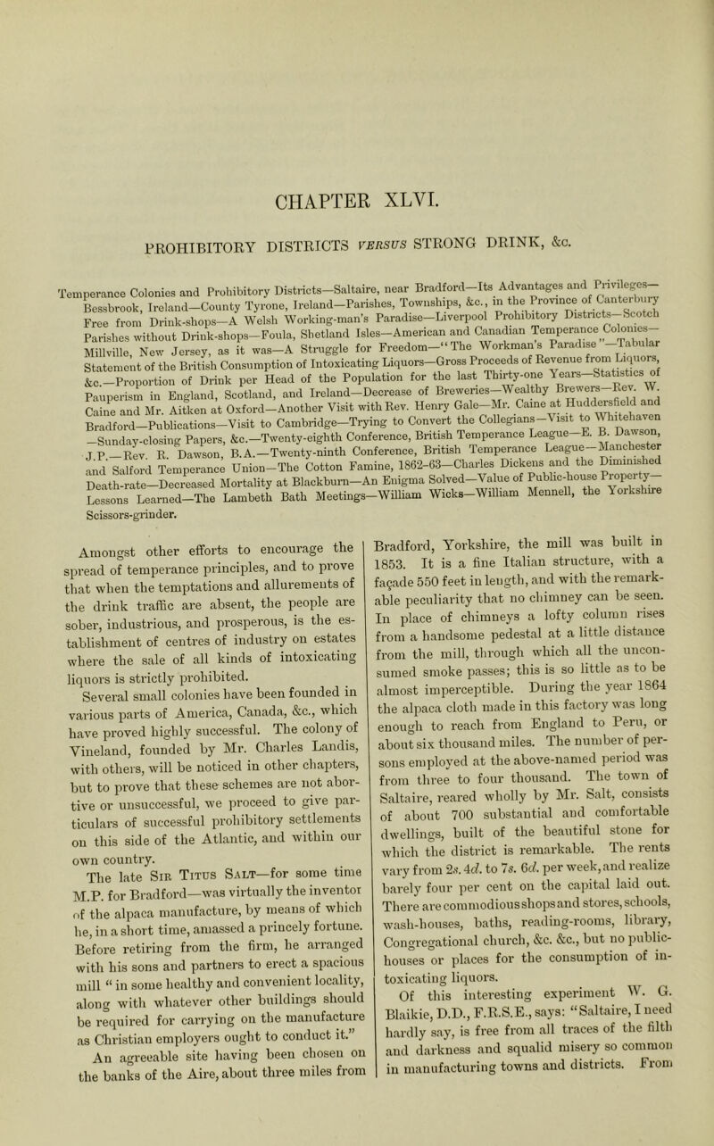 CHAPTER XLVI. PROHIBITORY DISTRICTS VERSUS STRONG DRINK, &c. Temperance Colonies and Prohibitory Districts-Saltaire, near Lssbrook, Ireland-County Tyrone, Ireland-Parishes, Townships, &c , m the Province fbmy Free from Drink-shops-A Welsh Working-man’s Paradise-Liverpool Prohib^oi-y Distncts-Scotch Parishes without Drink-shops-Foula, Shetland Isles-American and Canadian Millville, New Jersey, as it was—A Straggle for Freedom—' The Woikman s Paradis < Statement of the British Consumption of Intoxicating Liquors-Gross Proceeds of Revenue ^uors &c.-Proportion of Drink per Head of the Population for the last Thirty-one Years-Statistics of Pauperism in England, Scotland, and Ireland-Decrease of Brewenes-Wealthy Brewers-Rev W^ Caine and Mr. Aitken at Oxford-Another Visit with Rev. Henry Gale-Mr. Came at Huddwsfield and Bradford-Publications-Visit to Cambridge-Trying to Convert the Collegians-Visit to Whitehaven -Sunday-closing Papers, &c.-Twenty-eighth Conference, British Temperance League-E. B. Dawson jP_Kev R. Dawson, B.A.—Twenty-ninth Conference, British Temperance League Mancheste and Salford Temperance Union-The Cotton Famine, 1862-63-Charles Dickens and the Dimimshejl Death-rate-Decreased Mortality at Blackburn-An Enigma Solved-Value of Public-house B* oPf’ >. Lessons Learned-The Lambeth Bath Meetings-William Wicks-Wilham Mennell, the Yorkshire Scissors-grin der. Amongst other efforts to encourage the spread of temperance principles, and to prove that when the temptations and allurements of the drink traffic are absent, the people are sober, industrious, and prosperous, is the es- tablishment of centres of industry on estates where the sale of all kinds of intoxicating liquors is strictly prohibited. Several small colonies have been founded in various parts of America, Canada, &c., which have proved highly successful. The colony of Vineland, founded by Mr. Charles Landis, with others, will be noticed in other chapters, but to prove that these schemes are not abor- tive or unsuccessful, we proceed to give par- ticulars of successful prohibitory settlements on this side of the Atlantic, and within our own country. The late Sm Titus Salt—for some time M.P. for Bradford—was virtually the inventor of the alpaca manufacture, by means of which he, in a short time, amassed a princely fortune. Before retiring from the firm, he arianged with his sons and partners to erect a spacious mill “ in some healthy and convenient locality, along with whatever other buildings should be required for carrying on the manufacture as Christian employers ought to conduct it.” An agreeable site having been chosen on the banks of the Aire, about three miles from Bradford, Yorkshire, the mill was built in 1853. It is a fine Italian structure, with a fa9ade 550 feet in length, and with the remark- able peculiarity that no chimney can be seen. In place of chimneys a lofty column rises from a handsome pedestal at a little distance from the mill, through which all the uncon- suiued smoke passes; this is so little as to be almost imperceptible. During the year 1864 the alpaca cloth made in this factory was long enough to reach from England to Peru, or about six thousand miles. The number of per- sons employed at the above-named period was from three to four thousand. The town of Saltaire, reared wholly by Mr. Salt, consists of about 700 substantial and comfortable dwellings, built of the beautiful stone for which the district is remarkable. The rents vary from 2,s-. 4d. to 7s. 6c/. per week,and realize barely four per cent on the capital laid out. There are commodious shops and stores, schools, wash-houses, baths, reading-rooms, library. Congregational church, &c. &c., but no public- houses or places for the consumption of in- toxicating liquors. Of this interesting experiment W. G. Blaikie, D.D., F.R.S.E., says; “Saltaire, I need hardly say, is free from all traces of the filth and darkness and squalid misery so common in manufacturing towns and districts. From